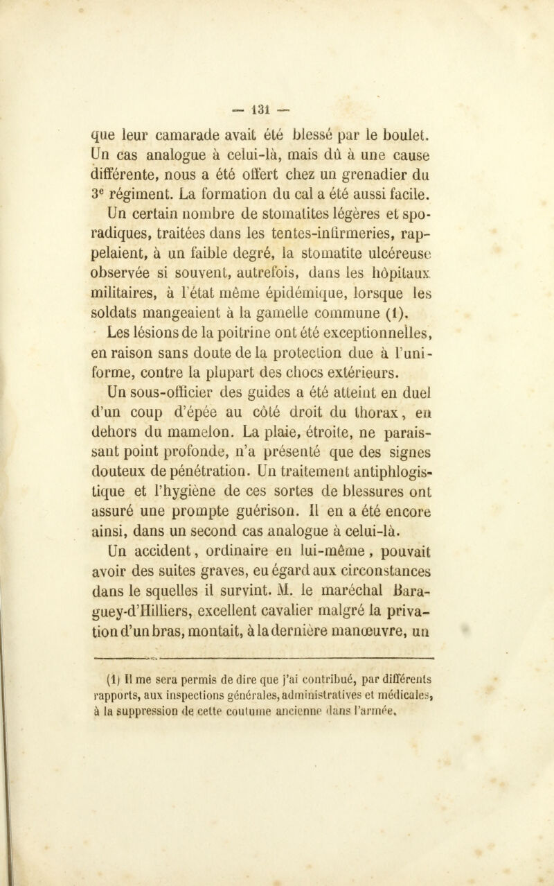 que leur camarade avait été blessé par le boulet. Un cas analogue à celui-là, mais dû à une cause différente, nous a été offert chez un grenadier du 3e régiment. La formation du cal a été aussi facile. Un certain nombre de stomatites légères et spo- radiques, traitées dans les tentes-infirmeries, rap- pelaient, à un faible degré, la stomatite ulcéreuse observée si souvent, autrefois, dans les hôpitaux, militaires, à letat même épidémique, lorsque les soldats mangeaient à la gamelle commune (1). Les lésions de la poitrine ont été exceptionnelles, en raison sans doute de la protection due à l'uni- forme, contre la plupart des chocs extérieurs. Un sous-officier des guides a été atteint en duel d'un coup d'épée au côté droit du thorax, en dehors du mamelon. La plaie, étroite, ne parais- sant point profonde, n'a présenté que des signes douteux de pénétration. Un traitement antiphlogis- tique et l'hygiène de ces sortes de blessures ont assuré une prompte guérison. Il en a été encore ainsi, dans un second cas analogue à celui-là. Un accident, ordinaire en lui-même, pouvait avoir des suites graves, eu égard aux circonstances dans le squelles il survint. M. le maréchal Bara- guey-d'Hilliers, excellent cavalier malgré la priva- tion d'un bras, montait, à la dernière manœuvre, un (1) Il me sera permis de dire que j'ai contribué, par différents rapports, aux inspections générales,administratives et médicales, à la suppression de cette coutume ancienne dans l'armée.