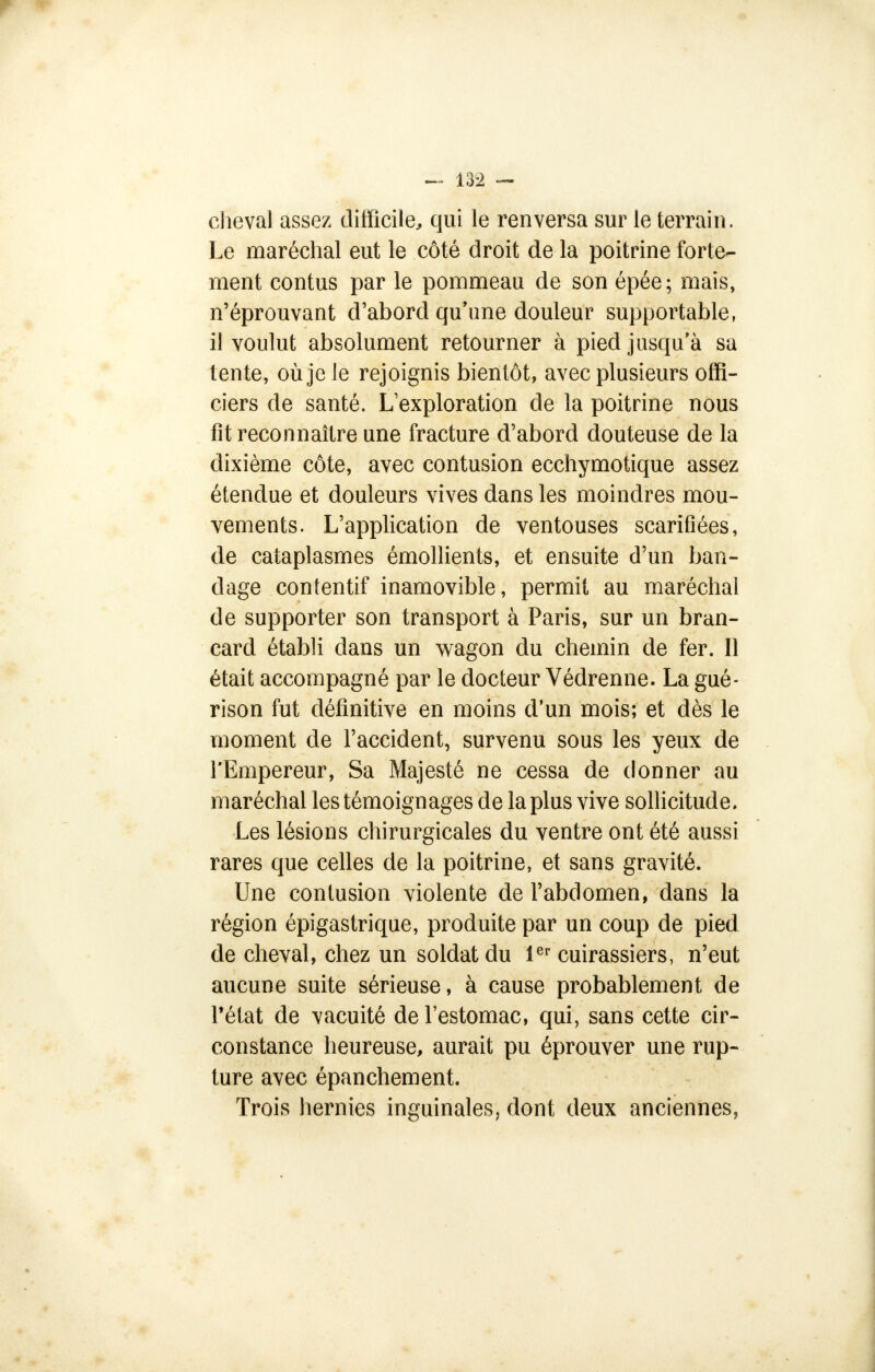 cheval assez difficile, qui le renversa sur le terrain. Le maréchal eut le côté droit de là poitrine forte- ment contus par le pommeau de son épée; mais, n'éprouvant d'abord qu'une douleur supportable, il voulut absolument retourner à pied jusqu'à sa lente, où je le rejoignis bientôt, avec plusieurs offi- ciers de santé. Lexploration de la poitrine nous fit reconnaître une fracture d'abord douteuse de la dixième côte, avec contusion ecchymotique assez étendue et douleurs vives dans les moindres mou- vements. L'application de ventouses scarifiées, de cataplasmes émollients, et ensuite d'un ban- dage contentif inamovible, permit au maréchal de supporter son transport à Paris, sur un bran- card établi dans un wagon du chemin de fer. Il était accompagné par le docteur Védrenne. La gué- rison fut définitive en moins d'un mois; et dès le moment de l'accident, survenu sous les yeux de l'Empereur, Sa Majesté ne cessa de donner au maréchal les témoignages de la plus vive sollicitude. Les lésions chirurgicales du ventre ont été aussi rares que celles de la poitrine, et sans gravité. Une contusion violente de l'abdomen, dans la région épigastrique, produite par un coup de pied de cheval, chez un soldat du 1er cuirassiers, n'eut aucune suite sérieuse, à cause probablement de l'état de vacuité de l'estomac, qui, sans cette cir- constance heureuse, aurait pu éprouver une rup- ture avec épanchement. Trois hernies inguinales, dont deux anciennes,