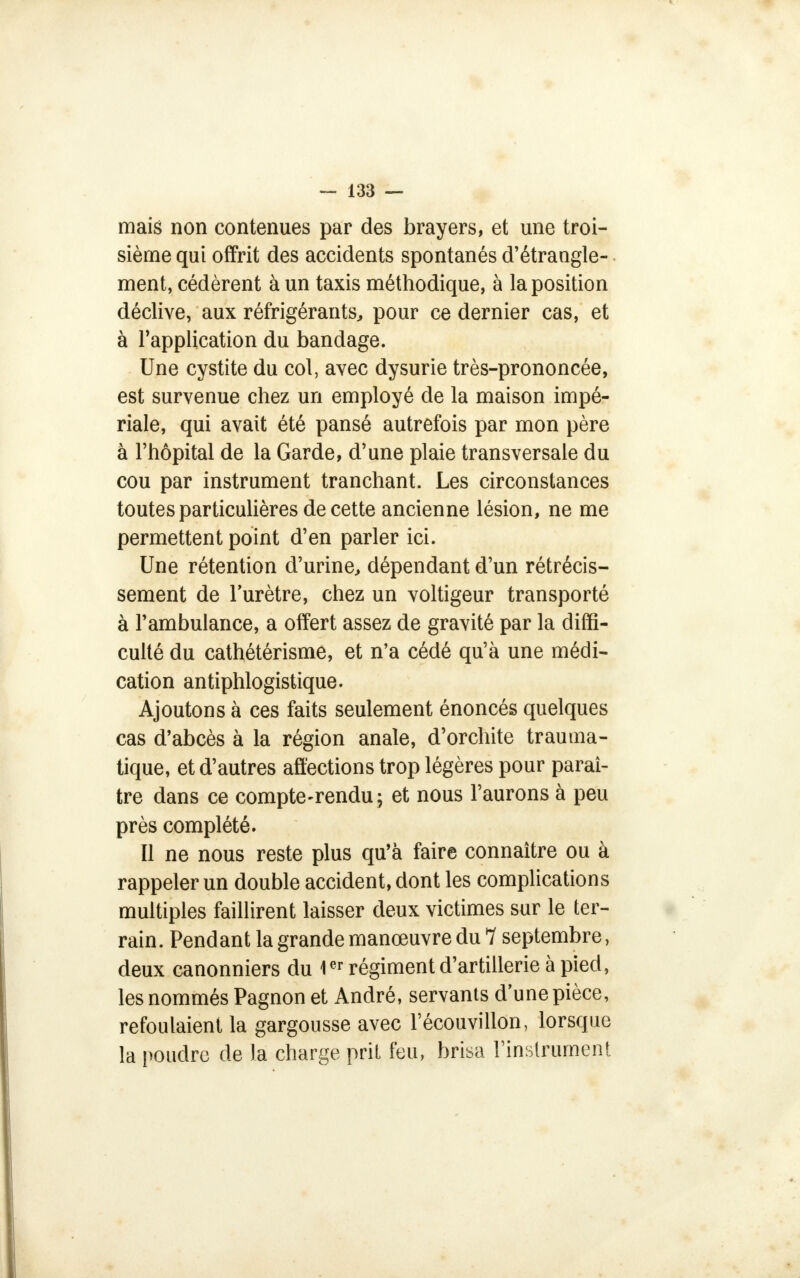 mais non contenues par des brayers, et une troi- sième qui offrit des accidents spontanés d'étrangle- ment, cédèrent à un taxis méthodique, à la position déclive, aux réfrigérants, pour ce dernier cas, et à l'application du bandage. Une cystite du col, avec dysurie très-prononcée, est survenue chez un employé de la maison impé- riale, qui avait été pansé autrefois par mon père à l'hôpital de la Garde, d'une plaie transversale du cou par instrument tranchant. Les circonstances toutes particulières de cette ancienne lésion, ne me permettent point d'en parler ici. Une rétention d'urine, dépendant d'un rétrécis- sement de l'urètre, chez un voltigeur transporté à l'ambulance, a offert assez de gravité par la diffi- culté du cathétérisme, et n'a cédé qu'à une médi- cation antiphlogistique. Ajoutons à ces faits seulement énoncés quelques cas d'abcès à la région anale, d'orchite trauma- tique, et d'autres affections trop légères pour paraî- tre dans ce compte-rendu; et nous l'aurons à peu près complété. Il ne nous reste plus qu'à faire connaître ou à rappeler un double accident, dont les complications multiples faillirent laisser deux victimes sur le ter- rain. Pendant la grande manœuvre du 1 septembre, deux canonniers du 1er régiment d'artillerie à pied, les nommés Pagnon et André, servants dune pièce, refoulaient la gargousse avec l'écouvillon, lorsque la poudre de la charge prit feu, brisa l'instrument