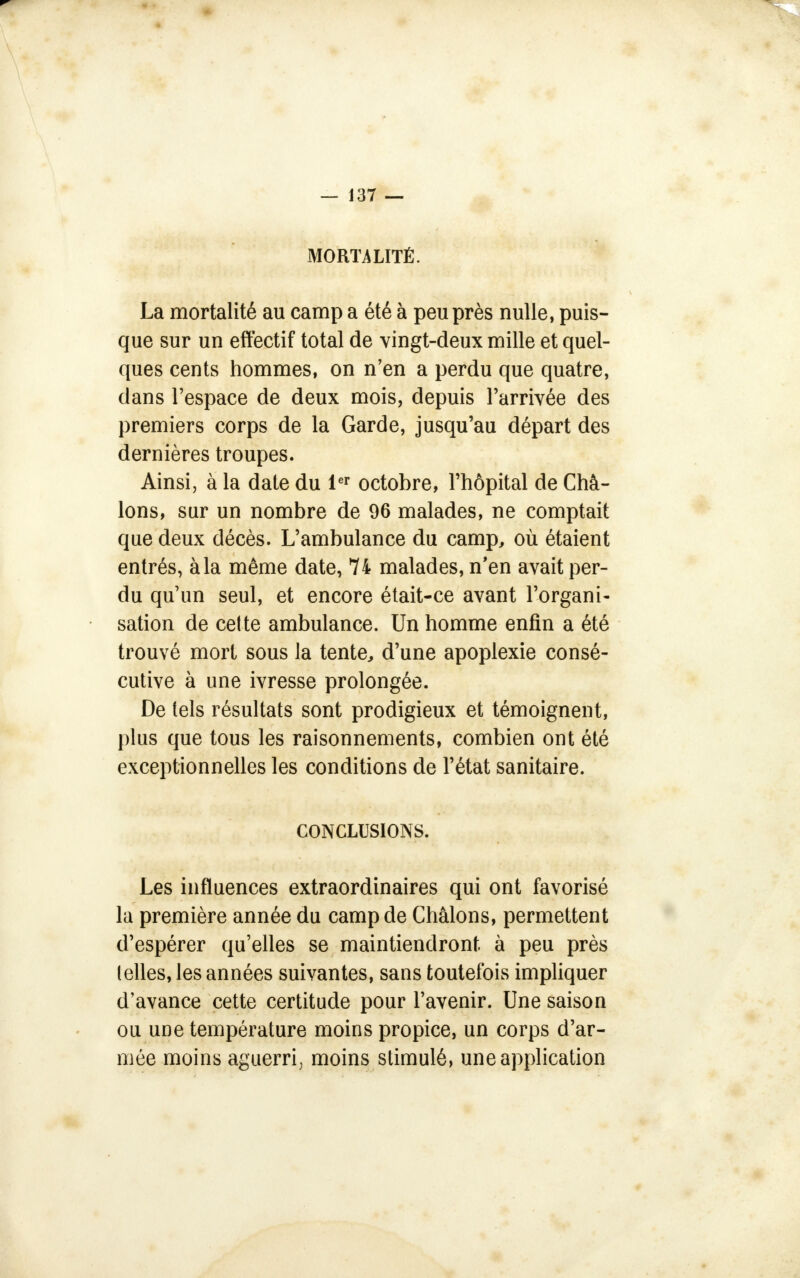 MORTALITÉ. La mortalité au camp a été à peu près nulle, puis- que sur un effectif total de vingt-deux mille et quel- ques cents hommes, on n'en a perdu que quatre, dans l'espace de deux mois, depuis l'arrivée des premiers corps de la Garde, jusqu'au départ des dernières troupes. Ainsi, à la date du 1er octobre, l'hôpital de Châ- lons, sur un nombre de 96 malades, ne comptait que deux décès. L'ambulance du camp, où étaient entrés, àla même date, 74 malades, n'en avait per- du qu'un seul, et encore était-ce avant l'organi- sation de celte ambulance. Un homme enfin a été trouvé mort sous la tente, d'une apoplexie consé- cutive à une ivresse prolongée. De tels résultats sont prodigieux et témoignent, plus que tous les raisonnements, combien ont été exceptionnelles les conditions de l'état sanitaire. CONCLUSIONS. Les influences extraordinaires qui ont favorisé la première année du camp de Châlons, permettent d'espérer qu'elles se maintiendront à peu près (elles, les années suivantes, sans toutefois impliquer d'avance cette certitude pour l'avenir. Une saison ou une température moins propice, un corps d'ar- mée moins aguerri, moins stimulé, une application