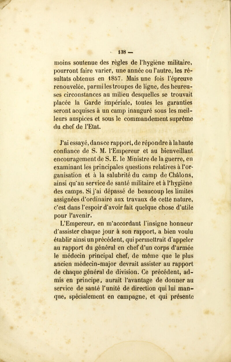 moins soutenue des règles de l'hygiène militaire, pourront faire varier, une année ou l'autre, les ré- sultats obtenus en 4857. Mais une fois l'épreuve renouvelée, parmi les troupes de ligne, des heureu- ses circonstances au milieu desquelles se trouvait placée la Garde impériale, toutes les garanties seront acquises à un camp inauguré sous les meil- leurs auspices et sous le commandement suprême du chef de l'Etat. J'ai essayé, dans ce rapport, de répondre à lahaute confiance de S. M. l'Empereur et au bienveillant encouragement de S. E. le Ministre de la guerre, en examinant les principales questions relatives à l'or- ganisation et à la salubrité du camp de Châlons, ainsi qu au service de santé militaire et à l'hygiène des camps. Si j'ai dépassé de beaucoup les limites assignées d'ordinaire aux travaux de cette nature, c'est dans l'espoir d'avoir fait quelque chose d'utile pour l'avenir. L'Empereur, en m'accordant l'insigne honneur d'assister chaque jour à son rapport, a bien voulu établir ainsi un précédent, qui permettrait d'appeler au rapport du général en chef d'un corps d'armée le médecin principal chef, de même que le plus ancien médecin-major devrait assister au rapport de chaque général de division. Ce précédent, ad- mis en principe, aurait l'avantage de donner au service de santé l'unité de direction qui lui man- que, spécialement en campagne, et qui présente