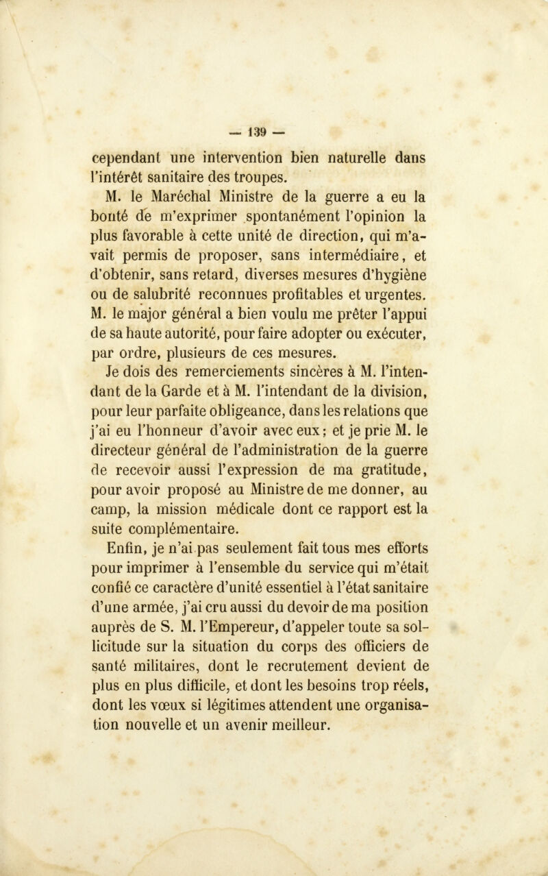 cependant une intervention bien naturelle dans l'intérêt sanitaire des troupes. M. le Maréchal Ministre de la guerre a eu la bonté de m'exprimer spontanément l'opinion la plus favorable à cette unité de direction, qui m'a- vait permis de proposer, sans intermédiaire, et d'obtenir, sans retard, diverses mesures d'hygiène ou de salubrité reconnues profitables et urgentes. M. le major général a bien voulu me prêter l'appui de sa haute autorité, pour faire adopter ou exécuter, par ordre, plusieurs de ces mesures. Je dois des remerciements sincères à M. l'inten- dant de la Garde et à M. l'intendant de la division, pour leur parfaite obligeance, dans les relations que j'ai eu l'honneur d'avoir avec eux; et je prie M. le directeur général de l'administration de la guerre de recevoir aussi l'expression de ma gratitude, pour avoir proposé au Ministre de me donner, au camp, la mission médicale dont ce rapport est la suite complémentaire. Enfin, je n'ai pas seulement fait tous mes efforts pour imprimer à l'ensemble du service qui m'était confié ce caractère d'unité essentiel à l'état sanitaire d'une armée, j'ai cru aussi du devoir de ma position auprès de S. M. l'Empereur, d'appeler toute sa sol- licitude sur la situation du corps des officiers de santé militaires, dont le recrutement devient de plus en plus difficile, et dont les besoins trop réels, dont les vœux si légitimes attendent une organisa- tion nouvelle et un avenir meilleur.