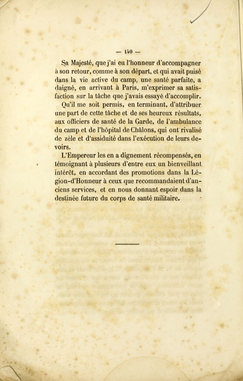 Sa Majesté, que j'ai eu l'honneur d'accompagner à son retour, comme à son départ, et qui avait puisé dans la vie active du camp, une santé parfaite, a daigné, en arrivant à Paris, m'exprimer sa satis- faction sur la tâche que j'avais essayé d'accomplir. Qu'il me soit permis, en terminant, d'attribuer une part de cette tâche et de ses heureux résultats, aux officiers de santé de la Garde, de l'ambulance du camp et de l'hôpital de Châlons, qui ont rivalisé de zèle et d'assiduité dans l'exécution de leurs de- voirs. L'Empereur les en a dignement récompensés, en témoignant à plusieurs d'entre eux un bienveillant intérêt, en accordant des promotions dans la Lé- gion-d'Honneur à ceux que recommandaient d'an- ciens services, et en nous donnant espoir dans la destinée future du corps de santé militaire. \