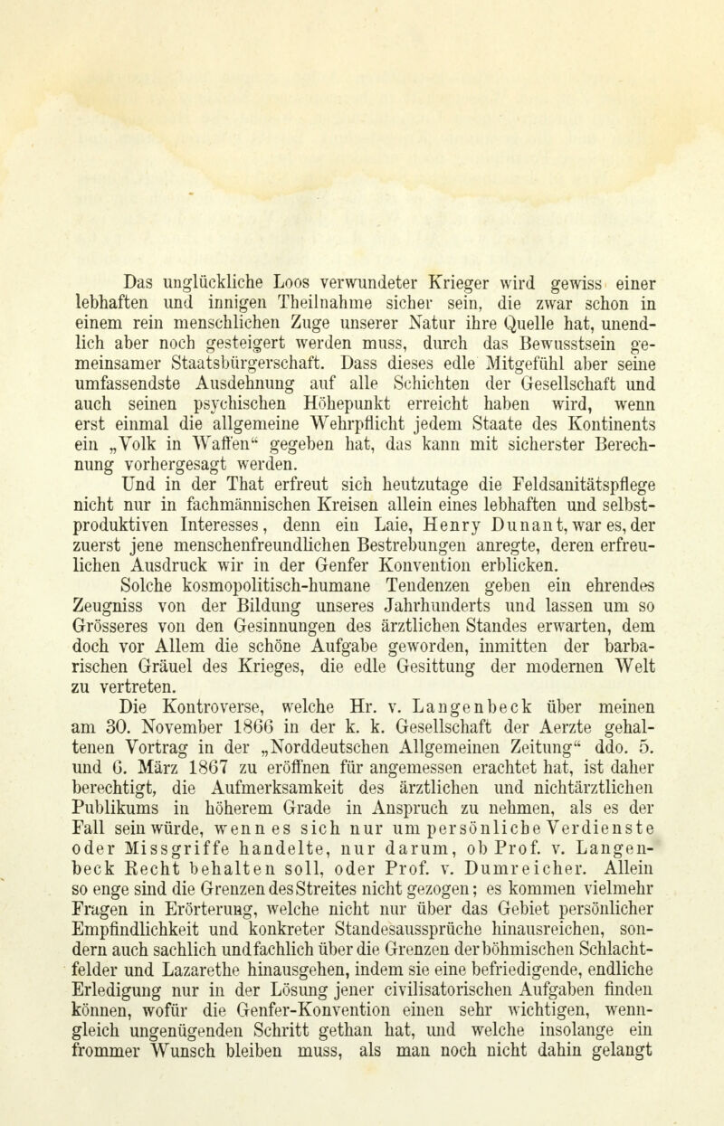 Das unglückliche Loos verwundeter Krieger wird gewiss einer lebhaften und innigen Theilnahme sicher sein, die zwar schon in einem rein menschlichen Zuge unserer Natur ihre Quelle hat, unend- lich aber noch gesteigert werden muss, durch das Bewusstsein ge- meinsamer Staatsbürgerschaft. Dass dieses edle Mitgefühl aber seine umfassendste Ausdehnung auf alle Schichten der Gesellschaft und auch seinen psychischen Höhepunkt erreicht haben wird, wenn erst einmal die allgemeine Wehrpflicht jedem Staate des Kontinents ein „Volk in Waffen gegeben hat, das kann mit sicherster Berech- nung vorhergesagt werden. Und in der That erfreut sich heutzutage die Feldsanitätspflege nicht nur in fachmännischen Kreisen allein eines lebhaften und selbst- produktiven Interesses, denn ein Laie, Henry Dunan t, war es, der zuerst jene menschenfreundlichen Bestrebungen anregte, deren erfreu- lichen Ausdruck wir in der Genfer Konvention erblicken. Solche kosmopolitisch-humane Tendenzen geben ein ehrendes Zeugniss von der Bildung unseres Jahrhunderts und lassen um so Grösseres von den Gesinnungen des ärztlichen Standes erwarten, dem doch vor Allem die schöne Aufgabe geworden, inmitten der barba- rischen Gräuel des Krieges, die edle Gesittung der modernen Welt zu vertreten. Die Kontroverse, welche Hr. v. Langenbeck über meinen am 30. November 1866 in der k. k. Gesellschaft der Aerzte gehal- tenen Vortrag in der „Norddeutschen Allgemeinen Zeitung ddo. 5. und 6. März 1867 zu eröffnen für angemessen erachtet hat, ist daher berechtigt, die Aufmerksamkeit des ärztlichen und nichtärztlichen Publikums in höherem Grade in Anspruch zu nehmen, als es der Fall sein würde, wenn es sich nur um persönliche Verdienste oder Missgriffe handelte, nur darum, ob Prof. v. Langen- beck Recht behalten soll, oder Prof. v. Dumreicher. Allein so enge sind die Grenzen des Streites nicht gezogen; es kommen vielmehr Fragen in Erörterung, welche nicht nur über das Gebiet persönlicher Empfindlichkeit und konkreter Standesaussprüche hinausreichen, son- dern auch sachlich und fachlich über die Grenzen der böhmischen Schlacht- felder und Lazarethe hinausgehen, indem sie eine befriedigende, endliche Erledigung nur in der Lösung jener civilisatorischen Aufgaben finden können, wofür die Genfer-Konvention einen sehr wichtigen, wenn- gleich ungenügenden Schritt gethan hat, und welche insolange ein frommer Wunsch bleiben muss, als man noch nicht dahin gelangt