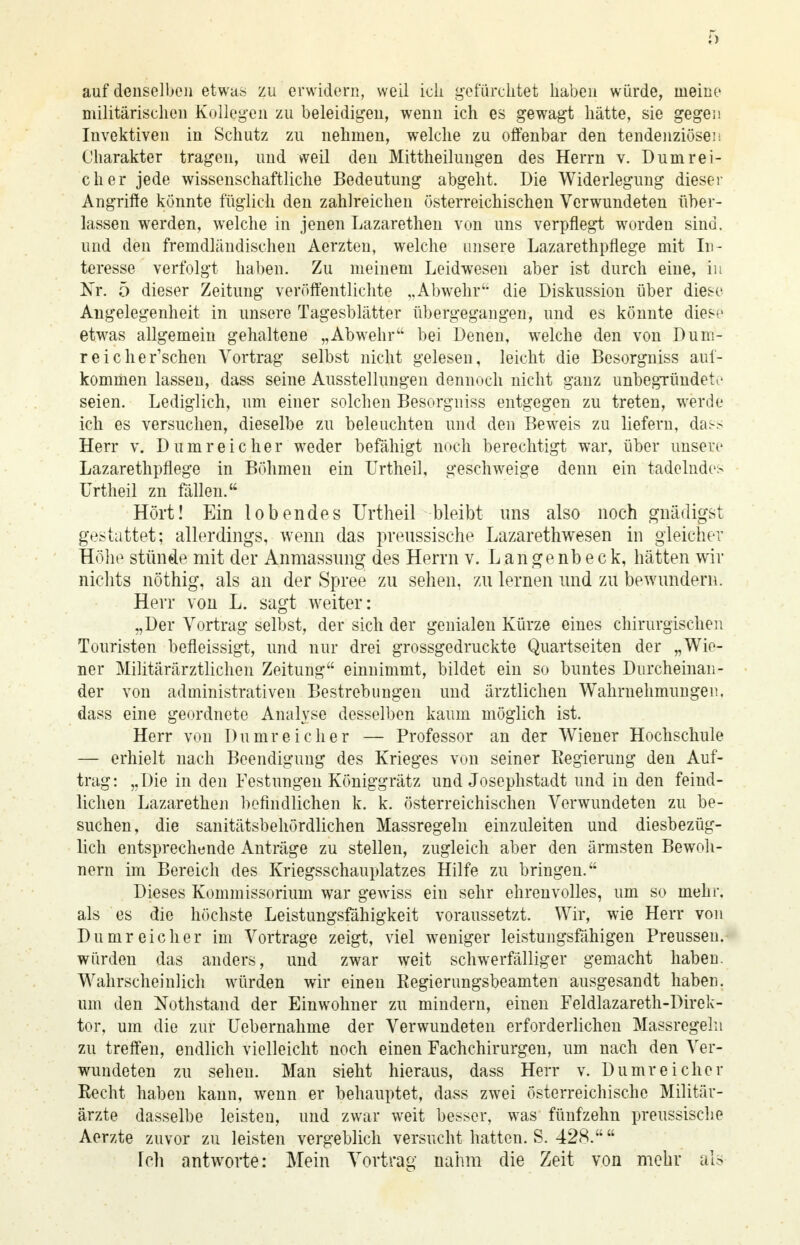 auf denselben etwas zu erwidern, weil ich gefürchtet haben würde, nieine militärischen Kollegen zu beleidigen, wenn ich es gewagt hätte, sie gegen Invektiven in Schutz zu nehmen, welche zu offenbar den tendenziöse! i Charakter tragen, und weil den Mittheilungen des Herrn v. Dum rei- ch er jede wissenschaftliche Bedeutung abgeht. Die Widerlegung dieser Angriffe könnte füglich den zahlreichen österreichischen Verwundeten über- lassen werden, welche in jenen Lazarethen von uns verpflegt worden sind, und den fremdländischen Aerzten, welche unsere Lazarethpflege mit In- teresse verfolgt haben. Zu meinem Leidwesen aber ist durch eine, in Kr. 5 dieser Zeitung veröffentlichte „Abwehr'- die Diskussion über diese Angelegenheit in unsere Tagesblätter übergegangen, und es könnte diese etwas allgemein gehaltene „Abwehr bei Denen, welche den von Durn- reiche r'schen Vortrag selbst nicht gelesen, leicht die Besorgniss auf- kommen lassen, dass seine Ausstellungen dennoch nicht ganz unbegründete seien. Lediglich, um einer solchen Besorgniss entgegen zu treten, werde ich es versuchen, dieselbe zu beleuchten und den Beweis zu liefern, das.> Herr v. Dumreicher weder befähigt noch berechtigt war, über unsere Lazarethpflege in Böhmen ein Urtheil, geschweige denn ein tadelndes Urtheil zn fällen. Hört! Ein lobendes Urtheil bleibt uns also noch gnädigst gestattet; allerdings, wenn das preussische Lazarethwesen in gleicher Höhe stünde mit der Anmassung des Herrn v. Langenbeck, hätten wir nichts nöthig, als an der Spree zu sehen, zu lernen und zu bewundern. Herr von L. sagt weiter: „Der Vortrag selbst, der sich der genialen Kürze eines chirurgischen Touristen befleissigt, und nur drei grossgedruckte Quartseiten der „Wie- ner Militärärztlichen Zeitung einnimmt, bildet ein so buntes Durcheinan- der von administrativen Bestrebungen und ärztlichen Wahrnehmungen, dass eine geordnete Analyse desselben kaum möglich ist. Herr von Dumreicher — Professor an der Wiener Hochschule — erhielt nach Beendigung des Krieges von seiner Regierung den Auf- trag: „Die in den Festungen Königgrätz und Josephstadt und in den feind- lichen Lazarethen befindlichen k. k. österreichischen Verwundeten zu be- suchen, die sanitätsbehördlichen Massregeln einzuleiten und diesbezüg- lich entsprechende Anträge zu stellen, zugleich aber den ärmsten Bewoh- nern im Bereich des Kriegsschauplatzes Hilfe zu bringen. Dieses Kommissorium war gewiss ein sehr ehrenvolles, um so mehr, als es die höchste Leistungsfähigkeit voraussetzt. Wir, wie Herr von Du mr eich er im Vortrage zeigt, viel weniger leistungsfähigen Preussen. würden das anders, und zwar weit schwerfälliger gemacht haben. Wahrscheinlich würden wir einen Regierungsbeamten ausgesandt haben, um den Nothstand der Einwohner zu mindern, einen Feldlazareth-Direk- tor, um die zur Uebernahme der Verwundeten erforderlichen Massregelu zu treffen, endlich vielleicht noch einen Fachchirurgen, um nach den Ver- wundeten zu sehen. Man sieht hieraus, dass Herr v. Dumreicher Recht haben kann, wenn er behauptet, dass zwei österreichische Militär- ärzte dasselbe leisten, und zwar weit besser, was fünfzehn preussische Aerzte zuvor zu leisten vergeblich versucht hatten. S. 428. Tch antworte: Mein Vortrag nahm die Zeit von mehr als