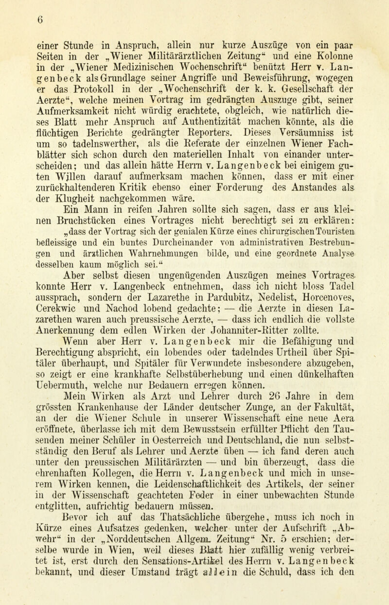 einer Stunde in Anspruch, allein nur kurze Auszüge von ein paar Seiten in der „Wiener Militärärztlichen Zeitung und eine Kolonne in der „Wiener Medizinischen Wochenschrift benützt Herr v. Lan- gen beck als Grundlage seiner Angriffe und Beweisführung, wogegen er das Protokoll in der „Wochenschrift der k. k. Gesellschaft der Aerzte, welche meinen Vortrag im gedrängten Auszuge gibt, seiner Aufmerksamkeit nicht würdig erachtete, obgleich, wie natürlich die- ses Blatt mehr Anspruch auf Authentizität machen könnte, als die flüchtigen Berichte gedrängter Reporters. Dieses Versäumniss ist um so tadelnswerther, als die Referate der einzelnen Wiener Fach- blätter sich schon durch den materiellen Inhalt von einander unter- scheiden; und das allein hätte Herrn v. Langenbeck bei einigem gu- ten Willen darauf aufmerksam machen können, dass er mit einer zurückhaltenderen Kritik ebenso einer Forderung des Anstandes als der Klugheit nachgekommen wäre. Ein Mann in reifen Jahren sollte sich sagen, dass er aus klei- nen Bruchstücken eines Vortrages nicht berechtigt sei zu erklären: „dass der Vortrag sich der genialen Kürze eines chirurgischen Touristen, befleissige und ein buntes Durcheinander von administrativen Bestrebun- gen und ärztlichen Wahrnehmungen bilde, und eine geordnete Analyse desselben kaum möglich sei. Aber selbst diesen ungenügenden Auszügen meines Vortrages- konnte Herr v. Langenbeck entnehmen, dass ich nicht bloss Tadel aussprach, sondern der Lazarethe in Pardubitz, Nedelist, Horcenoves, Cerekwic und Nachod lobend gedachte; — die Aerzte in diesen La- zarethen waren auch preussische Aerzte, — dass ich endlich die vollste Anerkennung dem edlen Wirken der Johanniter-Ritter zollte. Wenn aber Herr v. Langenbeck mir die Befähigung und Berechtigung abspricht, ein lobendes oder tadelndes Urtheil über Spi- täler überhaupt, und Spitäler für Verwundete insbesondere abzugeben, so zeigt er eine krankhafte Selbstüberhebung und einen dünkelhaften Uebermuth, welche nur Bedauern erregen können. Mein Wirken als Arzt und Lehrer durch 26 Jahre in dem grössten Krankenhause der Länder deutscher Zunge, an der Fakultät, an der die Wiener Schule in unserer Wissenschaft eine neue Aera eröffnete, überlasse ich mit dem Bewusstsein erfüllter Pflicht den Tau- senden meiner Schüler in Oesterreich und Deutschland, die nun selbst- ständig den Beruf als Lehrer und Aerzte üben — ich fand deren auch unter den preussischen Militärärzten — und bin überzeugt, dass die ehrenhaften Kollegen, die Herrn v. Langenbeck und mich in unse- rem Wirken kennen, die Leidenschaftlichkeit des Artikels, der seiner in der Wissenschaft geachteten Feder in einer unbewachten Stunde entglitten, aufrichtig bedauern müssen. Bevor ich auf das Thatsächliehe übergehe, muss ich noch in Kürze eines Aufsatzes gedenken, welcher unter der Aufschrift „Ab- wehr in der „Norddeutschen Allgem. Zeitung Nr. 5 erschien; der- selbe wurde in Wien, weil dieses Bktt hier zufällig wenig verbrei- tet ist, erst durch den Sensations-Artikel des Herrn v. Langenbeck bekannt, und dieser Umstand trägt a J j! e i n die Schuld, dass ich den