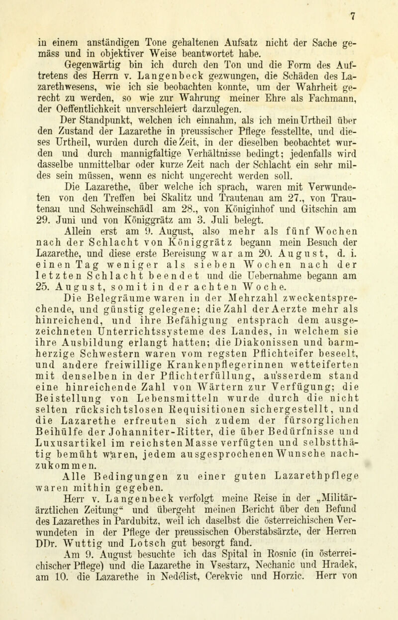 in einem anständigen Tone gehaltenen Aufsatz nicht der Sache ge- mäss und in objektiver Weise beantwortet habe. Gegenwärtig bin ich durch den Ton und die Form des Auf- tretens des Herrn v. Langenbeck gezwungen, die Schäden des La- zarethwesens, wie ich sie beobachten konnte, um der Wahrheit ge- recht zu werden, so wie zur Wahrung meiner Ehre als Fachmann, der Oeffentlichkeit unverschleiert darzulegen. Der Standpunkt, welchen ich einnahm, als ich meinUrtheil über den Zustand der Lazarethe in preussischer Pflege fesstellte, und die- ses Urtheil, wurden durch die Zeit, in der dieselben beobachtet wur- den und durch mannigfaltige Verhältnisse bedingt; jedenfalls wird dasselbe unmittelbar oder kurze Zeit nach der Schlacht ein sehr mil- des sein müssen, wenn es nicht ungerecht werden soll. Die Lazarethe, über welche ich sprach, waren mit Verwunde- ten von den Treffen bei Skalitz und Trautenau am 27., von Trau- tenau und Schweinschädl am 28., von Kömginhof und Gitschin am 29. Juni und von Königgrätz am 3. Juli belegt. Allein erst am 9. August, also mehr als fünf Wochen nach der Schlacht von Königgrätz begann mein Besuch der Lazarethe, und diese erste Bereisung war am 20. August, d. i. einen Tag weniger als sieben Wochen nach der letzten Schlacht beendet und die Uebernahme begann am 25. August, somit in der achten Woche. Die Belegräume waren in der Mehrzahl zweckentspre- chende, und günstig gelegene; die Zahl derAerzte mehr als hinreichend, und ihre Befähigung entsprach dem ausge- zeichneten Unterrichtssysteme des Landes, in welchem sie ihre Ausbildung erlangt hatten; die Diakonissen und barm- herzige Schwestern waren vom regsten Pflichteifer beseelt, und andere freiwillige Krankenpflegerinnen wetteiferten mit denselben in der Pflichterfüllung, ausserdem stand eine hinreichende Zahl von Wärtern zur Verfügung; die Beistellung von Lebensmitteln wurde durch die nicht selten rücksichtslosen Requisitionen sichergestellt, und die Lazarethe erfreuten sich zudem der fürsorglichen Beihülfe der Johanniter-Ritter, die über Bedürfnisse und Luxusartikel im reichsten Masse verfügten und selbstthä- tig bemüht w;aren, jedem ausgesprochenen Wunsehe nach- zukommen. Alle Bedingungen zu einer guten Lazarethpflege waren mithin gegeben. Herr v. Langenbeck verfolgt meine Reise in der „Militär- ärztlichen Zeitung und übergeht meinen Bericht über den Befund des Lazarethes in Pardubitz, weil ich daselbst die österreichischen Ver- wundeten in der Pflege der preussischen Oberstabsärzte, der Herren DDr. Wuttig und Lotsch gut besorgt fand. Am 9. August besuchte ich das Spital in Rosnic (in österrei- chischer Pflege) und die Lazarethe in Vsestarz, Nechanic und Hradek, am 10. die Lazarethe in Nedelist, Cerekvic und Horzic. Herr von