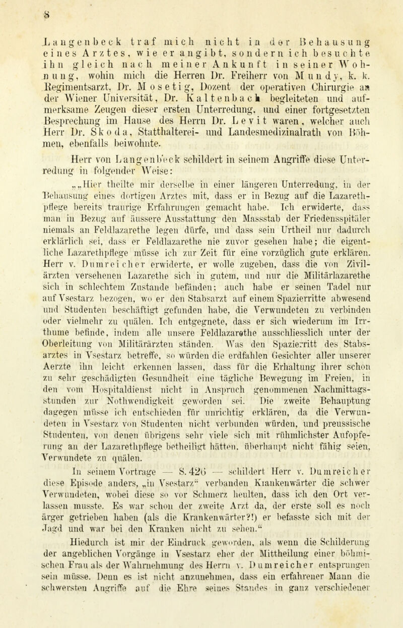 eines Arztes, wie er angibt, sondern ich besuchte ihn gleich nach meiner Ankunft in seiner Woh- nung, wohin mich die Herren Dr. Freiherr von Mundy, k. k. Eegimentsarzt, Dr. Mosetig, Dozent der operativen Chirurgie m der Wiener Universität, Dr. Kaltenback begleiteten und auf- merksame Zeugen dieser ersten Unterredung, und einer fortgesetzten Besprechung im Hause des Herrn Dr. L e v i t waren, welcher auch Herr Dr. Skoda, Statthalterei- und Landesmedizinalrath von Böh- men, ebenfalls beiwohnte. Herr von LangenbVck schildert in seinem Angriffe diese Unter- redung in folgender Weise: „„Hier theilte mir derselbe in einer längeren Unterredung, in der Behausung eines dortigen Arztes mit, dass er in Bezug auf die Lazareth- pflege bereits traurige Erfahrungen gemacht habe. Ich erwiderte, dass man in Bezug auf äussere Ausstattung den Massstab der Friedensspitäler niemals an Feldlazarette legen dürfe, und dass sein Urtheil nur dadurch erklärlich sei, dass er Feldlazarethe nie zuvor gesehen habe; die eigent- liche Lazarethpflege müsse ich zur Zeit für eine vorzüglich gute erklären. Herr v. Dumrei eher erwiderte, er wolle zugeben, dass die von Zivil- ärzten versehenen Lazarethe sich in gutem, und nur die Militärlazarethe sich in schlechtem Zustande befänden; auch habe er seinen Tadel nur auf Vsestarz bezogen, wo er den Stabsarzt auf einem Spazierritte abwesend und Studenten beschäftigt gefunden habe, die Verwundeten zu verbinden oder vielmehr zu quälen. Ich entgegnete, dass er sich wiederum im Irr- thume befinde, indem alle unsere Feldlazarethe ausschliesslich unter der Oberleitung von Militärärzten ständen. Was den Spazierritt des Stabs- arztes in Vsestarz betreffe, so würden die erdfahlen Gesichter aller unserer Aerzte ihn leicht erkennen lassen, dass für die Erhaltung ihrer schon zu sehr geschädigten Gesundheit eine tägliche Bewegung im Freien, in den vom Hospitaldienst nicht in Anspruch genommenen Nachmittags- stunden zur Notwendigkeit geworden sei. Die zweite Behauptung dagegen müsse ich entschieden für unrichtig erklären, da die Verwun- deten in Vsestarz von Studenten nicht verbunden würden, und preussische Studenten, von denen übrigens sehr viele sich mit rühmlichster Aufopfe- rung an der Lazarethpflege betheiligt hätten, überhaupt nicht fähig seien, Verwundete zu quälen. In seinem Vortrage — S. 420 — schildert Herr v. Dum reich er diese Episode anders, „in Vsestarz verbanden Klankenwärter die schwer Verwundeteu, wobei diese so vor Schmerz heulten, dass ich den Ort ver- lassen musste. Es war schon der zweite Arzt da, der erste soll es noch ärger getrieben haben (als die Krankenwärter?!) er befasste sich mit der Jagd und war bei den Kranken nicht zu seilen. Hiedurch ist mir der Eindruck geworden, als wenn die Schilderung der angeblichen Vorgänge in Vsestarz eher der Mittheihmg einer böhmi- schen Frau als der Wahrnehmung des Herrn v. Dum reicher entsprungen sein müsse. Denn es ist nicht anzunehmen, dass ein erfahrener Mann die schwersten Angriffe auf die Ehre seines Standes in ganz verschiedener