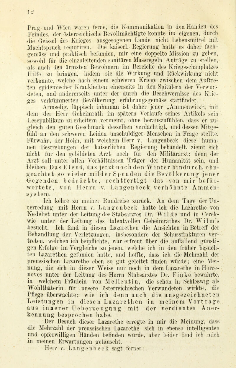 Feindes, der österreichische Bevollmächtigte konnte im eigenen, durch «die Geissei des Krieges ausgesogenen Lande nicht Lebensmittel mit Machtspruch requiriren. Die kaiserl. Regierung hatte es daher fach- gemäss und praktisch befunden, mir eine doppelte Mission zu geben, sowohl für die einzuleitenden sanitären Massregeln Anträge zu-stellen, als auch den ärmsten Bewohnern im Bereiche des Kriegsschauplatzes Hilfe zu bringen, indem sie die Wirkung und Rückwirkung nicht verkannte, welche nach einem schweren Kriege zwischen dem Auftre- ten epidemischer Krankheiten einerseits in den Spitälern der Verwun- deten, und andererseits unter der durch die Beschwernisse des Krie- ges verkümmerten Bevölkerung erfahrungsgemäss stattfindet. Armselig, läppisch inhuman ist daher jener ,.Ammenwitz, mit dem der Herr Geheimrath im spätem Verlaufe seines Artikels sein Lesepublikum zu erheitern vermeint, ohne herauszufühlen, dass er zu- gleich den guten Geschmack desselben verdächtigt, und dessen Mitge- fühl an den schweren Leiden unschuldiger Menschen in Frage stellte. Fürwahr, der Holm, mit welchem Herr v. Langenbeck diese huma- nen Bestrebungen der kaiserlichen Regierung behandelt, ziemt sich nicht für den gebildeten Arzt noch für den Militärarzt: denn der Arzt soll unter allen Verhältnissen Träger der Humanität sein, und bleiben. Das Elend, das jetzt noch den Winter hindurch, ohn- geachtet so vieler milder Spenden die Bevölkerung jener Gegenden bedrückte, rechtfertigt das von mir befür- wortete, von Herrn v. Langenbeck verhöhnte Ammeln- System. Ich kehre zu meiner Rundreise zurück. An dem Tage der Un- terredung mit Herrn v. Langenbeck hatte ich die Lazarethe von Nedelist unter der Leitung des Stabsarztes Dr. Wilde und in Cerek- wic unter der Leitung des talentvollen Geheimratbes Dr. Wilm's besucht. Ich fand in diesen Lazarethen die Ansichten in Betreff der Behandlung der Verletzungen, insbesondere der Schussfrakturen ver- treten, welchen ich beipflichte, war erfreut über die auffallend günsti- gen Erfolge im Vergleiche zu jenen, welche ich in den früher besuch- ten Lazarethen gefunden hatte, und hoffte, dass ich die Mehrzahl der preussischen Lazarethe eben so gut geleitet finden würde; eine Mei- nung, die sich in dieser Weise nur noch in dem Lazarethe in Horce- noves unter der Leitung des Herrn Stabsarztes Dr. Finke bewährte, in welchem Fräulein von Melleutin, die schon in Schleswig als Wohlthäterin für unsere österreichischen Verwundeten wirkte, die Pflege überwachte; wie ich denn auch die ausgezeichneten Leistungen in diesen Lazarethen in meinem Vortrage aus inaer er Ueberze ugung mit der verdienten Aner- kennung besprochen habe. Der Besuch dieser Lazarethe erregte in mir die Meinung, dass die Mehrzahl der preussischen Lazarethe sich in ebenso intelligenten und opferwilligen Händen befinden würde, aber leider fand ich mich in meinen Erwartungen getäuscht. Herr v. L a n g e n b eck sagt ferner: