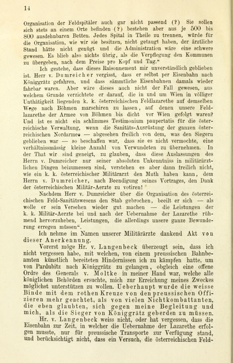 Organisation der Feldspitäler auch gar nicht passend (?) Sie sollen sich stets an einem Orte befinden (?) bestehen aber aus je 500 bis 800 ausdehnbaren Betten. Jedes Spital in Theile zu trennen, würde für die Organisation, wie wir sie besitzen, nicht getaugt haben, der ärztliche Stand hätte nicht genügt und die Administration wäre eine schwere gewesen. Es blieb also nichts übrig, als die Verpflegung den Kommunen zu übergeben, nach dem Preise pro Kopf und Tag. Ich gestehe, dass dieses Kaisonnement mir unverständlich geblieben ist. Herr v. Dumreicher vergisst, dass er selbst per Eisenbahn nach Königgrätz gefahren, und dass sämmtliche Eisenbahnen damals wieder fahrbar waren. Aber wäre dieses auch nicht der Fall gewesen, aus welchem Grunde verzichtete er darauf, die in und um Wien in völliger Unthätigkeit liegenden k. k. österreichischen Feldlazarethe auf demselben Wege nach Böhmen marschiren zu lassen, auf denen unsere Feld- lazarethe der Armee von Böhmen bis dicht vor Wien gefolgt waren? Und ist es nicht ein schlimmes Testimonium paupertatis für die öster- reichische Verwaltung, wenn die Sanitäts-Ausrüstung der ganzen öster- reichischen Nordarmee — abgesehen freilich von dem, was den Siegern geblieben war — so beschaffen war, dass sie es nicht vermochte, eine verhältnissmässig kleine Anzahl von Verwundeten zu übernehmen. In der That wir sind geneigt, zu glauben, dass diese Auslassungen des Herrn v. Dumreicher nur seiner absoluten Unkenntniss in militärärzt- lichen Dingen beizumessen sind, verstehen es aber dann freilich nicht, wie ein k. k. österreichischer Militärarzt den Muth haben kann, dem Herrn v. Dumreicher, nach Beendigung seines Vortrages, den Dank der österreichischen Militär-Aerzte zu votiren! Nachdem Herr v. Dumreicher über die Organisation des österrei- chischen Feld-Sanitätswesens den Stab gebrochen, beeilt er sich — als wolle er sein Versehen wieder gut machen —■ die Leistungen der k. k. Militär-Aerzte bei und nach der Uebernahme der Lazarethe rüh- mend hervorzuheben, Leistungen, die allerdings unsere ganze Bewunde- rung erregen müssen. Ich nehme im Namen unserer Militärärzte dankend Akt von dieser Anerkennung. Vorerst möge Hr. v. Langenbeck überzeugt sein, dass ich nicht vergessen habe, mit welchen, von einem preussischen Bahnbe- amten künstlich bereiteten Hindernissen ich zu kämpfen hatte, um von Pardubitz nach Königgrätz zu gelangen, obgleich eine offene Ordre des Generals v. Moltke in meiner Hand war, welche alle königlichen Behörden ersuchte, mich zur Erreichung meines Zweckes möglichst unterstützen zu wollen. Ueberhaupt wurde die weisse Binde mit dem rothen Kreuze von den preussischen Offi- zieren mehr geachtet, als von vielen Nichtkombattanten, die eben glaubten, sich gegen meine Begleitung und mich, als die Sieger von Königgrätz geberden zu müssen. Hr. v. Langenbeck weiss nicht, oder hat vergessen, dass die Eisenbahn zur Zeit, in welcher die Uebernahme der Lazarethe erfol- gen musste, nur für preussische Transporte zur Verfügung stand, und berücksichtigt nicht, dass ein Versuch, die österreichischen Feld-