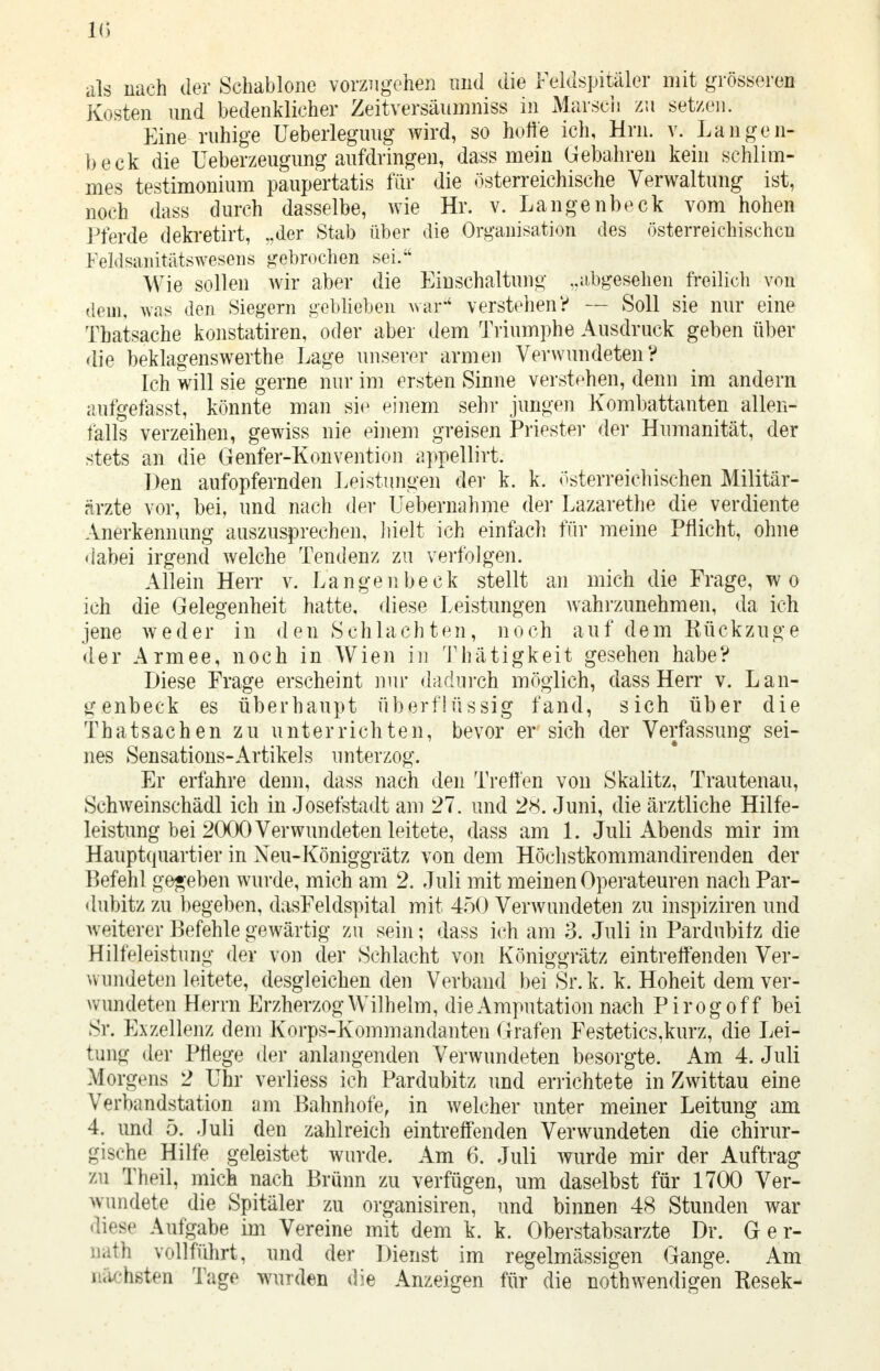 IG als nach der Schablone vorzugehen und die Feldspitäler mit grösseren Kosten und bedenklicher Zeitversäumniss in Marsch zu setzen. Eine ruhige Ueberleguug wird, so hoffe ich, Hrn. v. Lange li- fo eck die Ueberzeugung aufdringen, dass mein Gebahren kein schlim- mes testimonium paupertatis für die österreichische Verwaltung ist, noch dass durch dasselbe, wie Hr. v. Langenbeck vom hohen Pferde dekretirt, „der Stab über die Organisation des österreichischen ! VMsanitätswesens gebrochen sei. Wie sollen wir aber die Einschaltung ..abgesehen freilich von dem, Was den Siegern geblieben war'' verstehen? — Soll sie nur eine Tbatsache konstatiren, oder aber dem Triumphe Ausdruck geben über die beklagenswerthe Lage unserer armen Verwundeten? Ich will sie gerne nur im ersten Sinne verstehen, denn im andern aufgefasst, könnte man sie einem sehr jungen Kombattanten allen- falls verzeihen, gewiss nie einem greisen Priester der Humanität, der stets an die Genfer-Konvention appellirt. Den aufopfernden Leistungen der k. k. österreichischen Militär- ärzte vor, bei, und nach der Uebernahme der Lazarethe die verdiente Anerkennung auszusprechen, hielt ich einfach für meine Pflicht, ohne dabei irgend welche Tendenz zu verfolgen. Allein Herr v. Langenbeck stellt an mich die Frage, wo ich die Gelegenheit hatte, diese Leistungen wahrzunehmen, da ich jene weder in den Schlachten, noch auf dem Rückzüge der Armee, noch in Wien in Thätigkeit gesehen habe? Diese Frage erscheint nur dadurch möglich, dass Herr v. Lan- genbeck es überhaupt überflüssig fand, sich über die Thatsachen zu unterrichten, bevor er sich der Verfassung sei- nes Sensations-Artikels unterzog. Er erfahre denn, dass nach den Treffen von Skalitz, Trautenau, Schweinschädl ich in Josefstadt am 27. und 28. Juni, die ärztliche Hilfe- leistung bei 2000 Verwundeten leitete, dass am 1. Juli Abends mir im Hauptquartier in Neu-Königgrätz von dem Höchstkommandirenden der Befehl gegeben wurde, mich am 2. Juli mit meinen Operateuren nach Par- dubitz zu begeben, dasFeldspital mit 450 Verwundeten zu inspiziren und weiterer Befehle gewärtig zu sein; dass ich am 3. Juli in Pardubitz die Hilfeleistung der von der Schlacht von Königgrätz eintreffenden Ver- wundeten leitete, desgleichen den Verband bei Sr.k. k. Hoheit dem ver- wundeten Herrn Erzherzog Wilhelm, die Amputation nach Pirogoff bei Sr. Exzellenz dem Korps-Kommandanten Grafen Festetics,kurz, die Lei- tung der Pflege der anlangenden Verwundeten besorgte. Am 4. Juli Morgens 2 Uhr verliess ich Pardubitz und errichtete in Zwittau eine Verbandstation am Bahnhofe, in welcher unter meiner Leitung am 4. und 5. Juli den zahlreich eintreffenden Verwundeten die chirur- gische Hilfe geleistet wurde. Am 6. Juli wurde mir der Auftrag zu Theil, mich nach Brünn zu verfügen, um daselbst für 1700 Ver- wundete die Spitäler zu organisiren, und binnen 48 Stunden war liese Aufgabe im Vereine mit dem k. k. Oberstabsarzte Dr. Ger- ate vollführt, und der Dienst im regelmässigen Gange. Am nächsten Tage wurden die Anzeigen für die nothwendigen Eesek-