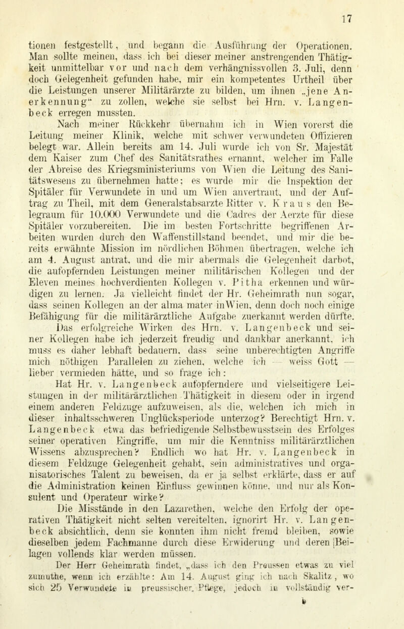 tionen festgestellt, und begann die Ausführung der Operationen. Man sollte meinen, dass ich bei dieser meiner anstrengenden Thätig- keit unmittelbar vor und nach dem verhängnissvollen 3. Juli, denn doch Gelegenheit gefunden habe, mir ein kompetentes Urtheil über die Leistungen unserer Militärärzte zu bilden, um ihnen ..jene An- erkennung zu zollen, welche sie selbst bei Hrn. v. Langen- beck erregen mussten. Nach meiner Rückkehr übernahm ich in Wien vorerst die Leitung meiner Klinik, welche mit schwer verwundeten Offizieren belegt war. Allein bereits am 14. Juli wurde ich von Sr. Majestät dem Kaiser zum Chef des Sanitätsrathes ernannt, welcher im Falle der Abreise des Kriegsministeriums von Wien die Leitung des Sani- tätswesens zu übernehmen hatte; es wurde mir die Inspektion der Spitäler für Verwundete in und um Wien anvertraut, und der Auf- trag zu Theil, mit dem Generalstabsarzte Kitter v. Kraus den Be- legraum für 10.000 Verwundete und die Cadres der Aerzte für diese Spitäler vorzubereiten. Die im besten Fortschritte begriffenen Ar- beiten wurden durch den Waffenstillstand beendet, und mir die be- reits erwähnte Mission im nördlichen Böhmen übertragen, welche ich am 4. August antrat, und die mir abermals die Gelegenheit darbot, die aufopfernden Leistungen meiner militärischen Kollegen und der Eleven meines hochverdienten Kollegen v. Pitha erkennen und wür- digen zu lernen. Ja vielleicht findet der Hr. Geheimrath nun sogar, dass seinen Kollegen an der alma mater inWien, denn doch noch einige Befähigung für die militärärztliche Aufgabe zuerkannt werden dürfte. Das erfolgreiche Wirken des Hrn. v. Langenbeck und sei- ner Kollegen habe ich jederzeit freudig und dankbar anerkannt, ich muss es daher lebhaft bedauern, dass seine unberechtigten Angriffe mich nöthigen Parallelen zu ziehen, welche ich weiss Gott - lieber vermieden hätte, und so frage ich: Hat Hr. v. Langenbeck aufopferndere und vielseitigere Lei- stungen in der militärärztlichen Thätigkeit in diesem oder in irgend einem anderen Feldzuge aufzuweisen, als die, welchen ich mich in dieser inhaltsschweren ünglücksperiode unterzog? Berechtigt Hrn. v. Langenbeck etwa das befriedigende Selbstbewusstsein des Erfolges seiner operativen Eingriffe, um mir die Kenntniss militärärztlichen Wissens abzusprechen? Endlich wo hat Hr. v. Langenbeck in diesem Feldzuge Gelegenheit gehabt, sein administratives und orga- nisatorisches Talent zu beweisen, da er ja selbst erklärte, dass er auf die Administration keinen Eintiuss gewinnen könne, und nur als Kon- sulent und Operateur wirke? Die Misstände in den Lazarethen, welche den Erfolg der ope- rativen Thätigkeit nicht selten vereitelten, ignorirt Hr. v. Langen- beck absichtlich, denn sie konnten ihm nicht fremd bleiben, sowie dieselben jedem Fachmanne durch diese Erwiderung und deren [Bei- lagen vollends klar werden müssen. Der Herr Geheimrath findet, „dass ich den Preussen etwas zu viel zumuthe, wenn ich erzählte: Am 14. August ging ich nach Skalitz , wo sich 25 Verwundete m preussischer, Pflege, jedoch m vollständig ver-