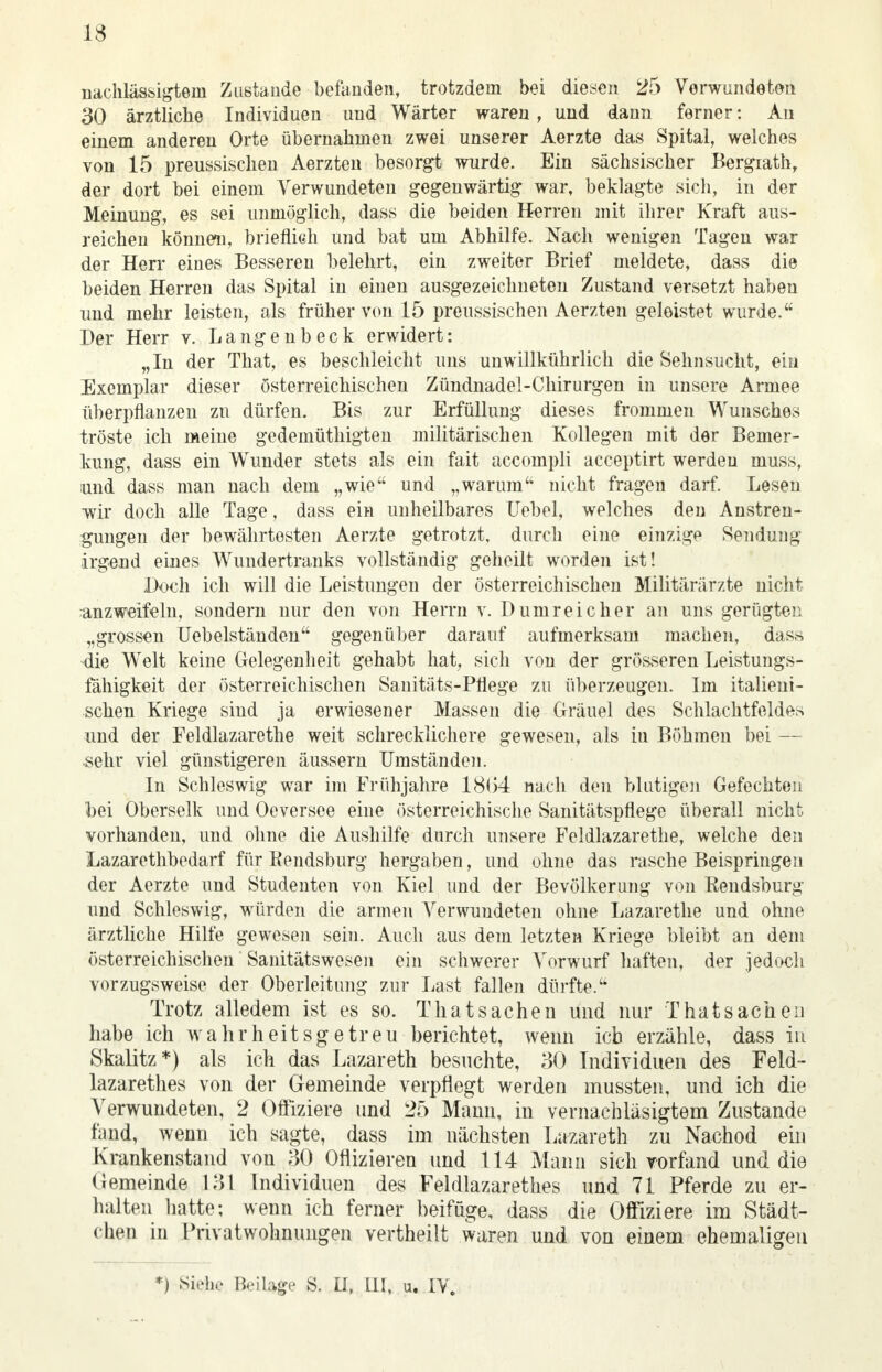 IS nachlässigem Zustande befanden, trotzdem bei diesen 25 Verwundeten 30 ärztliche Individuen und Wärter waren, und dann ferner: An einem anderen Orte übernahmen zwei unserer Aerzte das Spital, welches von 15 preussischen Aerzten besorgt wurde. Ein sächsischer Bergrath, der dort bei einem Verwundeten gegenwärtig war, beklagte sich, in der Meinung, es sei unmöglich, dass die beiden Herren mit ihrer Kraft aus- reichen können, brieflich und bat um Abhilfe. Nach wenigen Tagen war der Herr eines Besseren belehrt, ein zweiter Brief meldete, dass die beiden Herren das Spital in einen ausgezeichneten Zustand versetzt haben und mehr leisten, als früher von 15 preussischen Aerzten geleistet wurde. Der Herr v. Langenbeck erwidert: „In der That, es beschleicht uns unwillkührlich die Sehnsucht, ein Exemplar dieser österreichischen Zündnadel-Chirurgen in unsere Armee überpflanzen zu dürfen. Bis zur Erfüllung dieses frommen Wunsches tröste ich meine gedemüthigten militärischen Kollegen mit der Bemer- kung, dass ein Wunder stets als ein fait accompli acceptirt werden muss, und dass man nach dem „wie und „warum nicht fragen darf. Lesen wir doch alle Tage, dass ein unheilbares Uebel, welches den Anstren- gungen der bewährtosten Aerzte getrotzt, durch eine einzige Sendung irgend eines Wundertranks vollständig geheilt worden ist! Doch ich will die Leistungen der österreichischen Militärärzte nicht anzweifeln, sondern nur den von Herrn v. Dumreicher an uns gerügten „grossen Uebelständen gegenüber darauf aufmerksam machen, dass die Welt keine Gelegenheit gehabt hat, sich von der grösseren Leistungs- fähigkeit der österreichischen Sanitäts-Pflege zu überzeugen. Im italieni- schen Kriege sind ja erwiesener Massen die Gräuel des Schlachtfeldes und der Feldlazarette weit schrecklichere gewesen, als iu Böhmen bei — sehr viel günstigeren äussern Umständen. In Schleswig war im Frühjahre 18(54 nach den blutigen Gefechten bei Oberselk und Oeversee eine österreichische Sanitätspflege überall nicht vorhanden, und ohne die Aushilfe durch unsere Feldlazarethe, welche den Lazarethbedarf für Bendsburg hergaben, und ohne das rasche Beispringen der Aerzte und Studenten von Kiel und der Bevölkerung von Kendsburg und Schleswig, würden die armen Verwundeten ohne Lazarethe und ohne ärztliche Hilfe gewesen sein. Auch aus dem letzten Kriege bleibt an dem österreichischen Sanitätswesen ein schwerer Vorwurf haften, der jedoch vorzugsweise der Oberleitung zur Last fallen dürfte. Trotz alledem ist es so. That Sachen und nur That Sachen habe ich wahrheitsgetreu berichtet, wenn icb erzähle, dass in Skalitz*) als ich das Lazareth besuchte, 30 Individuen des Feld- lazarethes von der Gemeinde verpflegt werden mussten, und ich die Verwundeten, 2 Offiziere und 25 Mann, in vernachläsigtem Zustande fand, wenn ich sagte, dass im nächsten Lazareth zu Nachod ein Krankenstand von 30 Offizieren und 114 Mann sich vorfand und die Gemeinde 131 Individuen des Feldlazarettes und 71 Pferde zu er- halten hatte; wenn ich ferner beifüge, dass die Offiziere im Städt- chen in Privatwohnungen vertheilt waren und von einem ehemaligen