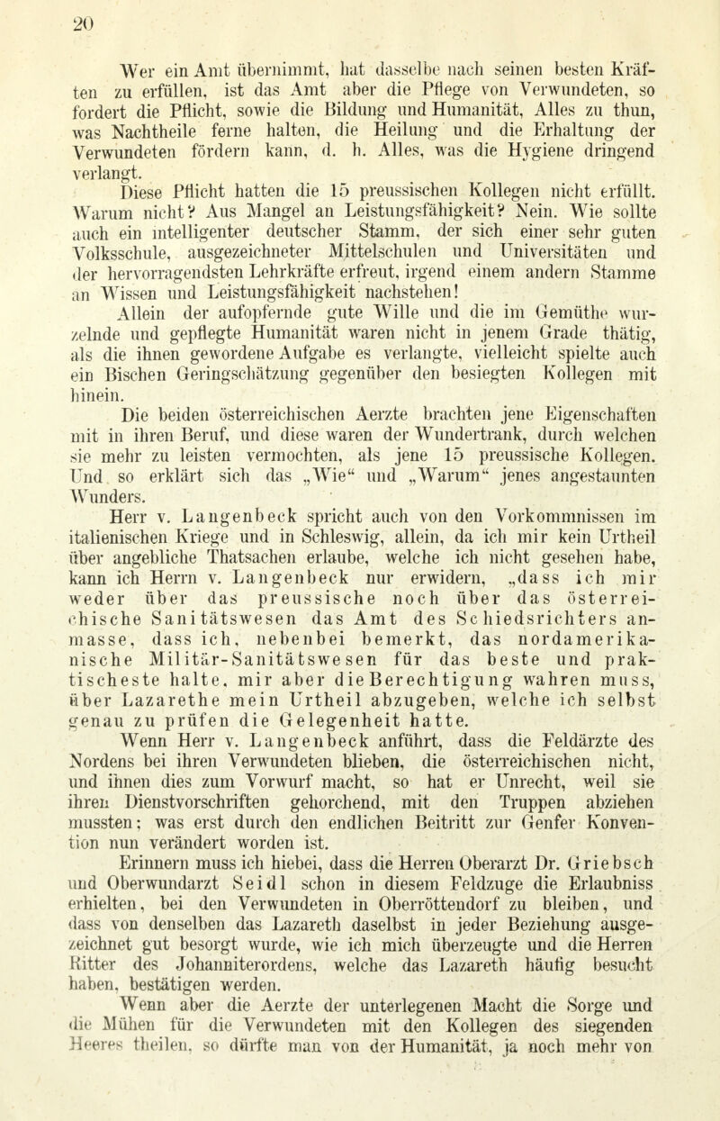 Wer ein Amt übernimmt, hat dasselbe nach seinen besten Kräf- ten zu erfüllen, ist das Amt aber die Pflege von Verwundeten, so fordert die Pflicht, sowie die Bildung und Humanität, Alles zu thun, was Nachtheile ferne halten, die Heilung und die Erhaltung der Verwundeten fördern kann, d. h. Alles, was die Hygiene dringend verlangt. Diese Pflicht hatten die 15 preussischen Kollegen nicht erfüllt. Warum nicht? Aus Mangel an Leistungsfähigkeit? Nein. Wie sollte auch ein intelligenter deutscher Stamm, der sich einer sehr guten Volksschule, ausgezeichneter Mittelschulen und Universitäten und der hervorragendsten Lehrkräfte erfreut, irgend einem andern Stamme an Wissen und Leistungsfähigkeit nachstehen! Allein der aufopfernde gute Wille und die im Gemüthe wur- zelnde und gepflegte Humanität waren nicht in jenem Grade thätig, als die ihnen gewordene Aufgabe es verlangte, vielleicht spielte auch ein Bischen Geringschätzung gegenüber den besiegten Kollegen mit hinein. Die beiden österreichischen Aerzte brachten jene Eigenschaften mit in ihren Beruf, und diese waren der Wundertrank, durch welchen sie mehr zu leisten vermochten, als jene 15 preussische Kollegen. Und so erklärt sich das „Wie und „Warum jenes angestaunten Wunders. Herr v. Langenbeck spricht auch von den Vorkommnissen im italienischen Kriege und in Schleswig, allein, da ich mir kein Urtheil über angebliche Thatsachen erlaube, welche ich nicht gesehen habe, kann ich Herrn v. Langenbeck nur erwidern, „dass ich mir wTeder über das preussische noch über das österrei- chische Sanitätswesen das Amt des Schiedsrichters an- masse, dass ich, nebenbei bemerkt, das nordamerika- nische Militär-Sanitätswesen für das beste und prak- tischeste halte, mir aber die Berechtigung wahren muss, über Lazarethe mein Urtheil abzugeben, welche ich selbst genau zu prüfen die Gelegenheit hatte. Wenn Herr v. Langenbeck anführt, dass die Feldärzte des Nordens bei ihren Verwundeten blieben, die österreichischen nicht, und ihnen dies zum Vorwurf macht, so hat er Unrecht, weil sie ihren Dienstvorschriften gehorchend, mit den Truppen abziehen mussten; was erst durch den endlichen Beitritt zur Genfer Konven- tion nun verändert worden ist. Erinnern muss ich hiebei, dass die Herren Oberarzt Dr. Griebsch und Oberwundarzt Sei dl schon in diesem Feldzuge die Erlaubniss erhielten, bei den Verwundeten in Oberröttendorf zu bleiben, und dass von denselben das Lazareth daselbst in jeder Beziehung ausge- zeichnet gut besorgt wurde, wie ich mich überzeugte und die Herren Kitter des Johanniterordens, welche das Lazareth häufig besucht haben, bestätigen werden. Wenn aber die Aerzte der unterlegenen Macht die Sorge und die Mühen für die Verwundeten mit den Kollegen des siegenden Heeres theilen, so dürfte man von der Humanität, ja noch mehr von