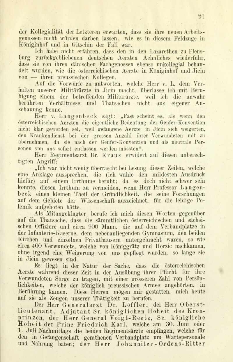 der Kollegialität der Letzteren erwarten, dass sie ihre neuen Arbeits- genossen nicht würden darben lassen, wie es in diesem Feldzuge in Königinhof und in Gritschin der Fall war. Ich habe nicht erfahren, dass den in den Lazarethen zu Flens- burg zurückgebliebenen deutschen Aerzten Aehnliches wiederfuhr, dass sie von ihren dänischen Fachgenossen ebenso unkollegial behan- delt wurden, wie die österreichischen Aerzte in Königinhof und Jicin von — ihren preussischen Kollegen. Auf die Vorwürfe zu antworten, welche Herr v. L. dem Ver- halten unserer Militärärzte in Jicin macht, überlasse ich mit Beru- higung einem der betreffenden Militärärzte, weil ich die unwahr berührten Verhältnisse und Thatsachen nicht aus eigener An- schauung kenne. Herr v. Langenbeck sagt: „Fast scheint es, als wenn den österreichischen Aerzten die eigentliche Bedeutung der Genfer-Konvention nicht klar geworden sei, weil gefangene Aerzte in Jicin sich weigerten, den Krankendienst bei der grossen Anzahl ihrer Verwundeten mit zu übernehmen, da sie nach der Genfer-Konvention und als neutrale Per- sonen von uns sofort entlassen werden müssten. Herr Regimentsarzt Dr. Kraus erwidert auf diesen unberech- tigten Angriff: „Ich war nicht wenig überrascht bei Lesung dieser Zeilen, welche eine Anklage aussprechen, die (ich wähle den mildesten Ausdruck hiefür) auf einem Irrthume beruht; da es doch nicht schwer sein konnte, diesen Irrthum zu vermeiden, wenn Herr Professor Langen- beck einen kleinen Theil der Gründlichkeit, die seine Forschungen auf dem Gebiete der Wissenschaft auszeichnet, für die leidige Po- lemik aufgeboten hätte. Als Mitangeklagter berufe ich mich diesen Worten gegenüber auf die Thatsache, dass die sämmtlichen österreichischen und sächsi- schen Offiziere und circa 900 Mann, die auf dem Verbandplatze in der Infanterie-Kaserne, dem nebenanliegenden Gymnasium, den beiden Kirchen und einzelnen Privathäusern untergebracht waren, so wie circa 400 Verwundete, welche von Königgrätz und Horzic nachkamen, ohne irgend eine Weigerung von uns gepflegt wurden, so lange sie in Jicin gewesen sind. Es liegt in der Natur der Sache, dass die österreichischen Aerzte während dieser Zeit in der Ausübung ihrer Pflicht für ihre Verwundeten Sorge zu tragen, mit einer grösseren Zahl von Persön- lichkeiten, welche der königlich preussischen Armee angehörten, in Berührnng kamen. Diese Herren mögen mir gestatten, mich heute auf sie als Zeugen unserer Thätigkeit zu berufen. Der Herr Generalarzt Dr. Löffler, der Herr Oberst- lieutenant, Adjutant Sr. königlichen Hoheit des Kron- prinzen, der Herr General Voigt-Reetz, Se. königliche Hoheit der Prinz Friedrich Karl, welche am 30. Juni oder 1. Juli Nachmittags die beiden Regimentsärzte empfingen, welche für den in Gefangenschaft gerathenen Verbandplatz um Wartepersonale und Nahrung baten; der Herr Johanniter - Ordens-Ritter