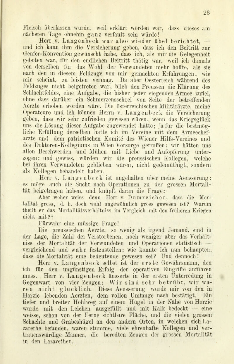 Fleisch überlassen wurde, weil erklärt worden war, dass dieses am nächsten Tage ohnehin ganz verfault sein würde! Herr v. Langenbeck war also wieder übel berichtet, — und ich kann ihm die Versicherung geben, dass ich den Beitritt zur Genfer-Konvention gewünscht habe, dass ich, als mir die Gelegenheit geboten war, für den endlichen Beitritt thätig war, weil ich damals von derselben für das Wohl der Verwundeten mehr hoffte, als sie nach den in diesem Feldzuge von mir gemachten Erfahrungen, wie mir scheint, zu leisten vermag. Da aber Oesterreich während des Feldzuges nicht beigetreten war, blieb den Preussen die Klärung des Schlachtfeldes, eine Aufgabe, die bisher jeder siegenden Armee zufiel, ohne dass darüber ein Schmerzensschrei von Seite der betreffenden Aerzte erhoben worden wäre. Die österreichischen Militärärzte, meine Operateure und ich können Herrn v. Langenbeck die Versicherung geben, dass wir sehr zufrieden gewesen wären, wenn das Kriegsglück uns die Lösung dieser Aufgabe zugewendet hätte; ja für die bestmög- liche Erfüllung derselben hatte ich im Vereine mit dem Armeechef- arzte und dem patriotischen Komite des Wiener Hilfs-Vereines und des Doktoren-Kollegiums in Wien Vorsorge getroffen; wir hätten uns allen Beschwerden und Mühen mit Liebe und Aufopferung unter- zogen; und gewiss, würden wir die preussischen Kollegen, welche bei ihren Verwundeten geblieben wären, nicht gedemüthigt, sondern als Kollegen behandelt haben. Herr v. Langenbeck ist ungehalten über meine Aeusserung: es möge auch die Sucht nach Operationen zu der grossen Mortali- tät beigetragen haben, und knüpft daran die Frage: Aber woher weiss denn Herr v. D umreicher, dass die Mor- talität gross, d. h. doch wohl ungewöhnlich gross gewesen ist? Warum theilt er das Mortalitätsverhältniss im Vergleich mit den früheren Kriegen nicht mit? Fürwahr eine müssige Frage! Die preussischen Aerzte, so wenig als irgend Jemand, sind in der Lage, die Zahl der Verstorbenen, noch weniger aber das Verhält- niss der Mortalität der Verwundeten und Operationen statistisch — vergleichend und wahr festzustellen; wie konnte ich nun behaupten, dass die Mortalität eine bedeutende gewesen sei? Und dennoch! Herr v. Langenbeck selbst ist der erste Gewährsmann, den ich für den ungünstigen Erfolg der operativen Eingriffe anführen muss. Herr v. Langenbeck äusserte in der ersten Unterredung in Gegenwart von vier Zeugen: Wir sind sehr betrübt, wir wa- ren nicht glücklich. Diese Aeusserung wurde mir von den in Horzic lebenden Aerzten, dem vollen Umtange nach bestätigt. Ein tiefer und breiter Hohlweg auf einem Hügel in der Nähe von Horzic wurde mit den Leichen ausgefüllt und mit Kalk bedeckt — eine weisse, schon von der Ferne sichtbare Fläche, und die vielen grossen Schachte und Grabeshügel an den andern Orten, in welchen sichLa- zarethe befanden, waren stumme, viele ehrenhafte Kollegen und ver- trauenswürdige Männer, die beredten Zeugen der grossen Mortalität in den Lazarethen.