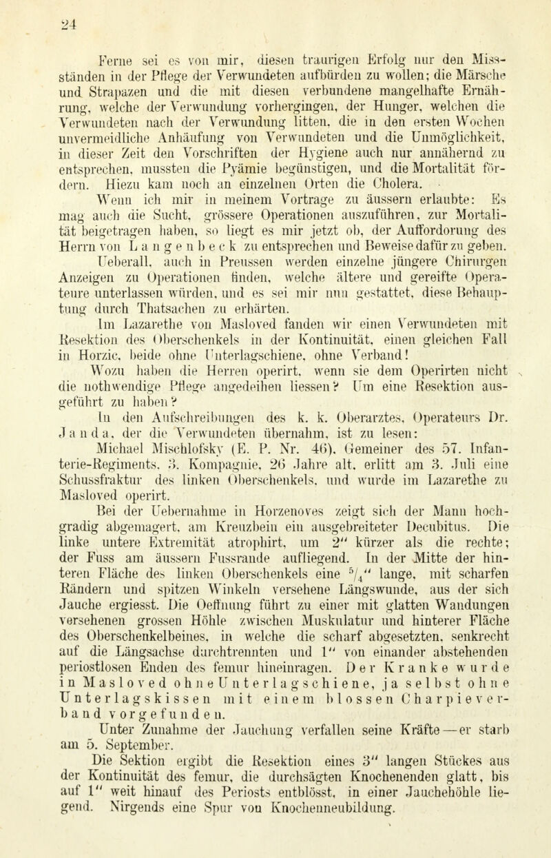 Ferne sei es von mir, diesen traurigen Erfolg nur den Miss- ständen in der Pflege der Verwundeten aufbürden zu wollen; die Märsche und Strapazen und die mit diesen verbundene mangelhafte Ernäh- rung, welche der Verwundung vorhergingen, der Hunger, welchen die Verwundeten nach der Verwundung litten, die in den ersten Wochen unvermeidliche Anhäufung von Verwundeten und die Unmöglichkeit, in dieser Zeit den Vorschriften der Hygiene auch nur annähernd zu entsprechen, mussten die Pyämie begünstigen, und die Mortalität för- dern. Hiezu kam noch an einzelnen Orten die Cholera. Wenn ich mir in meinem Vortrage zu äussern erlaubte: Es mag auch die Sucht, grössere Operationen auszuführen, zur Mortali- tät beigetragen haben, so liegt es mir jetzt ob, der Auffordorung des Herrn von Langenbe ck zu entsprechen und Beweise dafür zu geben. Ueberall, auch in Preussen werden einzelne jüngere Chirurgen Anzeigen zu Operationen tinden, welche ältere und gereifte Opera- teure unterlassen würden, und es sei mir nun gestattet, diese Behaup- tung durch Thatsachen zu erhärten. Im Lazarethe von Masloved fanden wir einen Verwundeten mit Resektion des Oberschenkels in der Kontinuität, einen gleichen Fall in Horzic. beide ohne Cnterlagschiene, ohne Verband! Wozu haben die Herren operirt. wenn sie dem Operirten nicht die nothwendige Pflege angedeihen Hessen? Um eine Resektion aus- geführt zu haben? In den Aufschreibungen des k. k. Oberarztes, Operateurs Dr. J a n d a, der die Verwundeten übernahm, ist zu lesen: Michael Mischlofsky (E. P. Nr. 46), Gemeiner des 57. Infan- terie-Regiments. ;->. Kompagnie, 2(3 Jahre alt. erlitt am 3. Juli eine Schussfraktur des linken Oberschenkels, und wurde im Lazarethe zu Masloved operirt. Bei der Uebernahme in Horzenoves zeigt sich der Mann hoch- gradig abgemagert, am Kreuzbein ein ausgebreiteter Decubitus. Die linke untere Extremität atrophirt, um 2 kürzer als die rechte; der Fuss am äussern Fussrande aufliegend. In der Mitte der hin- teren Fläche des linken Oberschenkels eine 5/4 lange, mit scharfen Rändern und spitzen Winkeln versehene Längswunde, aus der sich Jauche ergiesst. Die Oeffnung führt zu einer mit glatten Wandungen versehenen grossen Höhle zwischen Muskulatur und hinterer Fläche des Oberschenkelbeines, in welche die scharf abgesetzten, senkrecht auf die Längsachse durchtrennten und 1 von einander abstehenden periostlosen Enden des femur hineinragen. Der Kranke wurde in M a s 1 o v e d o h n e U n t e r 1 a g s c h i e n e, ja selbst ohne U n t e r 1 a g s k i s s e n mit einem blossen C h a r p i e v e v- band vorgefunden. Unter Zunahme der Jauchung verfallen seine Kräfte — er starb am 5. September. Die Sektion ergibt die Resektion eines 3 langen Stückes aus der Kontinuität des femur, die durchsägten Knochenenden glatt, bis auf 1 weit hinauf des Periosts entblösst, in einer Jauchehöhle lie- gend. Nirgends eine Spur von Knochenneubildung.
