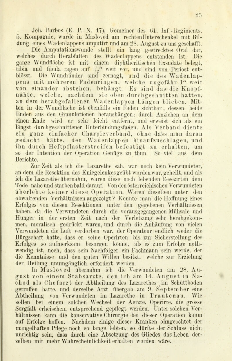 Job. Barbos (E. P. N. 47), Gemeiner des 01. Inf.-Regiments, 5. Kompagnie, wurde in Masloved am rechtenUnterschenkel mit Bil- dung eines Wadenlappens amputirt und am 28. August zu uns geschafft. Die Amputationswunde stellt ein lang gestrecktes Oval dar, welches durch Herabfallen des Wadenlappens entstanden ist. Die ganze Wundfläche ist mit einem diphtherischen Exsudate belegt, tibia und fibula ragen auf 1/2 weit vor, und sind von Periost ent- blösst. Die Wundränder sind zernagt, und die des Wadenlap- pens mit mehreren Fadenringen, welche ungefähr V weit von einander abstehen, behängt. Es sind das die Knopf- nähte, welche, nachdem sie oben durchgeshnitten hatten, an dem herabgefallenen Wadenlappen hängen blieben. Mit- ten in der Wundfläche ist ebenfalls ein Faden sichtbar, dessen beide Enden aus den Granulationen heraushängen: durch Anziehen an dem einen Ende wird er sehr leicht entfernt, und erweist sich als ein längst durchgeschnittener Unterbindungsfaden. Als Verband diente ein ganz einfacher Charpieverband, ohne da'ss man daran gedacht hätte, den Wadenlappeln hinaufzuschlagen, und ihn durch Heftpflasterstreifen befestigt zu erhalten, um so der Intention der Operation Genüge zu thun. So viel aus dem Berichte. Zur Zeit als ich die Lazarethe sah, war noch kein Verwundeter, an dem die Resektion des Kniegelenkes geübt worden war, geheilt, und als ich die Lazarethe übernahm, waren diese noch lebenden Kesezirteh dem Tode nahe und starben bald darauf. Von den österreichischen Verwundeten überlebte keiner diese Operation. Waren dieselben unter den obwaltenden Verhältnissen angezeigt ? Konnte man die Hoffnung eines Erfolges von diesen Resektionen unter den gegebenen Verhältnissen haben, da die Verwundeten durch die vorausgegangenen Mühsale und Hunger in der ersten Zeit nach der Verletzung sehr herabgekom- men, moralisch gedrückt waren, und durch die Anhäufung von vielen Verwundeten die Luft verdorben war, der Operateur endlich weder die Bürgschaft hatte, dass er seine Operirten bis zur Sicherstellung des Erfolges so aufmerksam besorgen könne, als es zum Erfolge noth- wendig ist, noch, dass sein Nachfolger ein Fachmann sein werde, der die Kenntnisse und den guten Willen besitzt, welche zur Erzielung der Heilung unumgänglich erfordert werden. In Masloved übernahm ich die Verwundeten am 28. Au- gust von einem Stabsarzte, den ich am 14. August in Na- chod als Chefarzt der Abtheilung des Lazarethes im Schüttboden getroffen hatte, und derselbe Arzt übergab am 9. September eine Abtheilung von Verwundeten im Lazarethe in Trautenau. Wie sollen bei einem solchen Wechsel der Aerzte, Operirte, die grosse Sorgfalt erheischen, entsprechend gepflegt werden. Unter solchen Ver- hältnissen kann die konservative Chirurgie -bei dieser Operation kaum auf Erfolge hoffen. Nachdem einige dieser Kranken ohnge achtet der mangelhaften Pflege noch so lange lebten, so dürfte der Schluss nicht unrichtig sein, dass durch eine Absetzung des Gliedes das Leben der- selben mit mehr Wahrscheinlichkeit erhalten worden wäre.