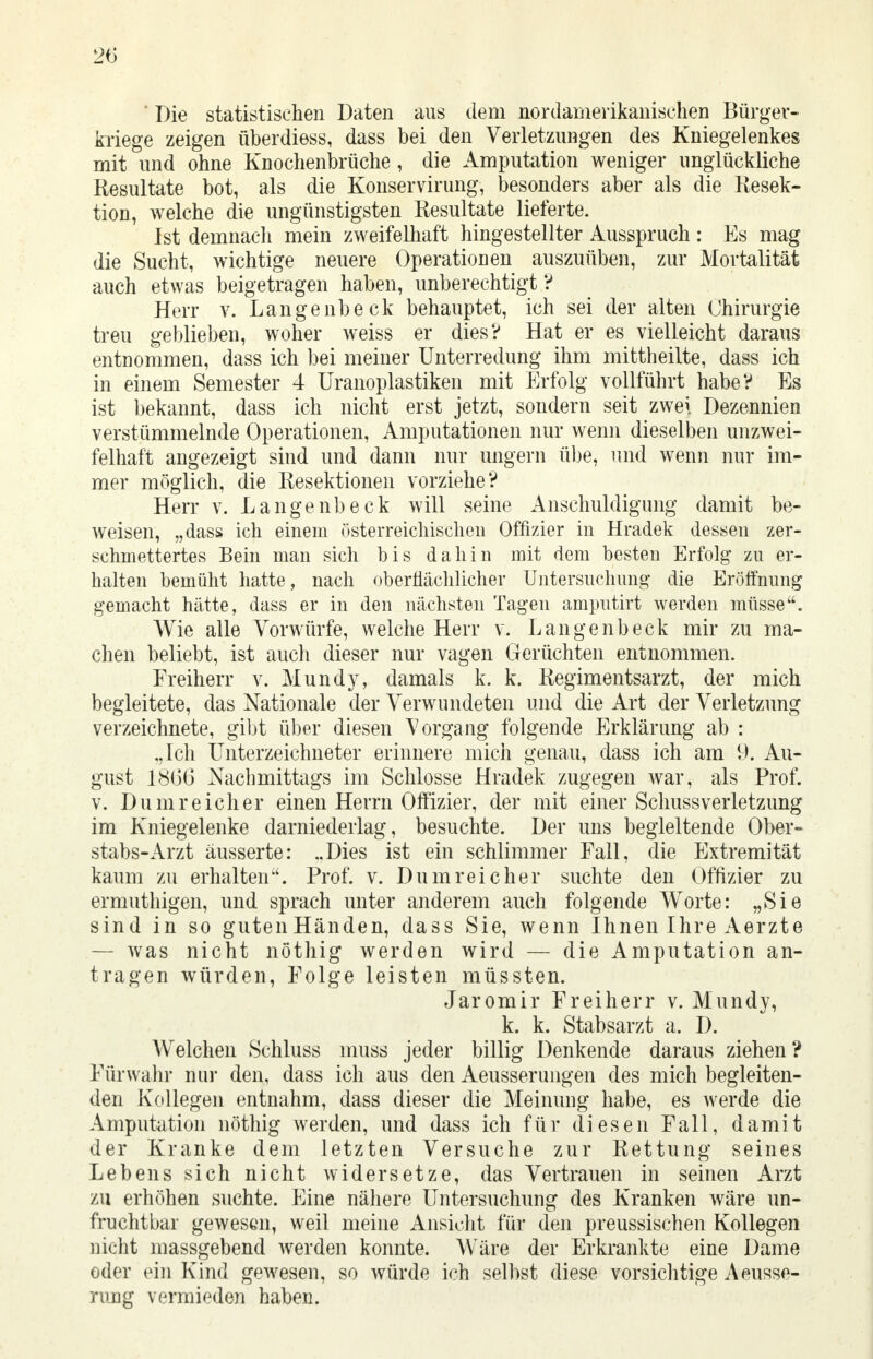 ' Die statistischen Daten aus dem nordamerikanischen Bürger- kriege zeigen überdiess, dass bei den Verletzungen des Kniegelenkes mit und ohne Knochenbrüche , die Amputation weniger unglückliche Resultate bot, als die Konservirung, besonders aber als die Resek- tion, welche die ungünstigsten Resultate lieferte. Ist demnach mein zweifelhaft hingestellter Ausspruch : Es mag die Sucht, wichtige neuere Operationen auszuüben, zur Mortalität auch etwas beigetragen haben, unberechtigt ? Herr v. Langenbeck behauptet, ich sei der alten Chirurgie treu geblieben, woher weiss er dies? Hat er es vielleicht daraus entnommen, dass ich bei meiner Unterredung ihm mittheilte, dass ich in einem Semester 4 Uranoplastiken mit Erfolg vollführt habe? Es ist bekannt, dass ich nicht erst jetzt, sondern seit zwei Dezennien verstümmelnde Operationen, Amputationen nur wenn dieselben unzwei- felhaft angezeigt sind und dann nur ungern übe, und wenn nur im- mer möglich, die Resektionen vorziehe? Herr v. Lange nbeck will seine Anschuldigung damit be- weisen, „dass ich einein österreichischen Offizier in Hradek dessen zer- schmettertes Bein man sich bis dahin mit dem besten Erfolg zu er- halten bemüht hatte, nach oberflächlicher Untersuchung die Eröffnung gemacht hätte, dass er in den nächsten Tagen amputirt werden müsse. Wie alle Vorwürfe, welche Herr v. Lange nbeck mir zu ma- chen beliebt, ist auch dieser nur vagen Gerüchten entnommen. Freiherr v. Mundy, damals k. k. Regimentsarzt, der mich begleitete, das Nationale der Verwundeten und die Art der Verletzung verzeichnete, gibt über diesen Vorgang folgende Erklärung ab : .,Ich Unterzeichneter erinnere mich genau, dass ich am 9. Au- gust 1866 Nachmittags im Schlosse Hradek zugegen war, als Prof. v. Dum reich er einen Herrn Offizier, der mit einer Schussverletzung im Kniegelenke darniederlag, besuchte. Der uns begleitende Ober- stabs-Arzt äusserte: ..Dies ist ein schlimmer Fall, die Extremität kaum zu erhalten. Prof. v. Dum reicher suchte den Offizier zu ermuthigen, und sprach unter anderem auch folgende Worte: „Sie sind in so guten Händen, dass Sie, wenn Ihnen Ihre Aerzte — was nicht nöthig werden wird — die Amputation an- tragen würden, Folge leisten müssten. Jaromir Freiherr v. Mundy, k. k. Stabsarzt a. D. Welchen Schluss muss jeder billig Denkende daraus ziehen? Fürwahr nur den, dass ich aus den Aeusserungen des mich begleiten- den Kollegen entnahm, dass dieser die Meinung habe, es werde die Amputation nöthig werden, und dass ich für diesen Fall, damit der Kranke dem letzten Versuche zur Rettung seines Lebens sich nicht widersetze, das Vertrauen in seinen Arzt zu erhöhen suchte. Eine nähere Untersuchung des Kranken wäre un- fruchtbar gewesen, weil meine Ansicht für den preussischen Kollegen nicht massgebend werden konnte. Wäre der Erkrankte eine Dame oder ein Kind gewesen, so würde ich selbst diese vorsichtige Äusse- rung vermieden haben.