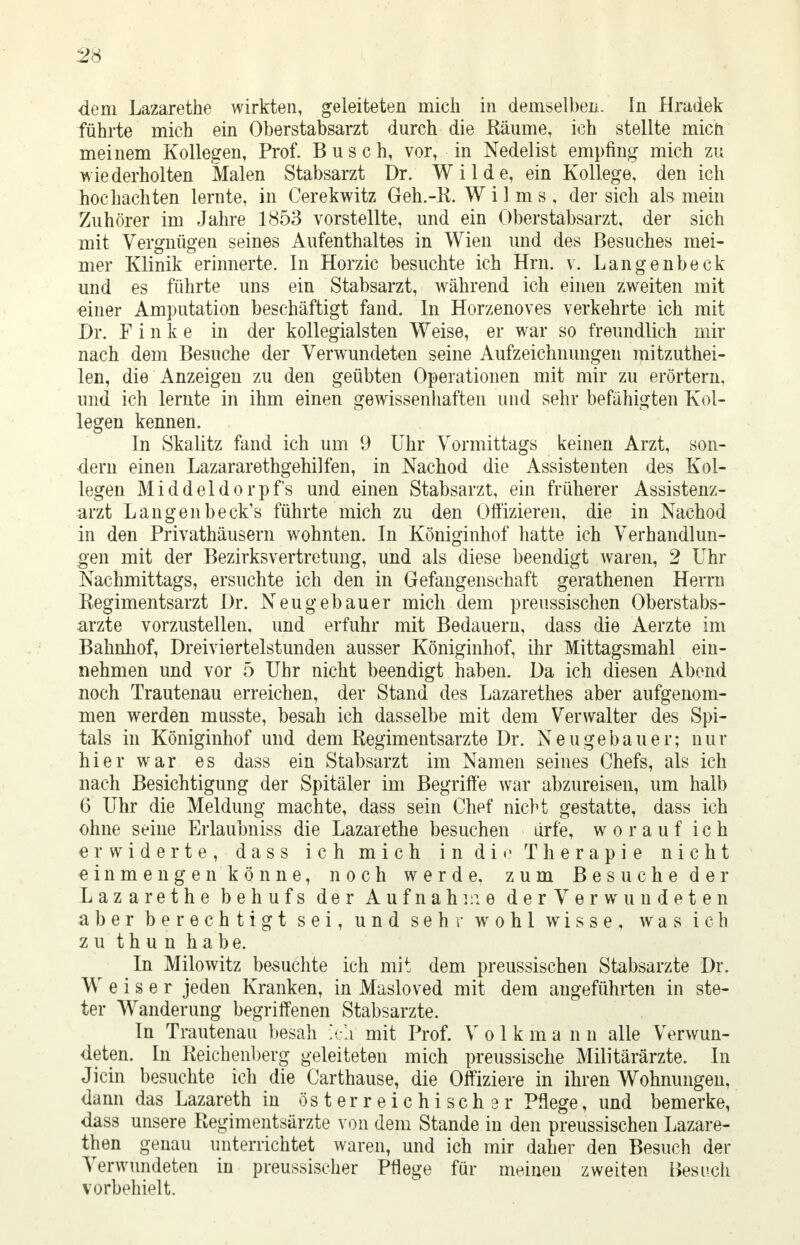 dem Lazarethe wirkten, geleiteten mich in demselben. In Hradek führte mich ein Oberstabsarzt durch die Räume, ich stellte mich meinem Kollegen, Prof. Busch, vor, in Nedelist empfing mich zu wiederholten Malen Stabsarzt Dr. Wilde, ein Kollege, den ich hochachten lernte, in Cerekwitz Geh.-R. Wilms, der sich als mein Zuhörer im Jahre 1853 vorstellte, und ein Oberstabsarzt, der sich mit Vergnügen seines Aufenthaltes in Wien und des Besuches mei- mer Klinik erinnerte. In Horzic besuchte ich Hrn. v. Langenbeck und es führte uns ein Stabsarzt, während ich einen zweiten mit einer Amputation beschäftigt fand. In Horzenoves verkehrte ich mit Dr. F i n k e in der kollegialsten Weise, er war so freundlich mir nach dem Besuche der Verwundeten seine Aufzeichnungen mitzuthei- len, die Anzeigen zu den geübten Operationen mit mir zu erörtern, und ich lernte in ihm einen gewissenhaften und sehr befähigten Kol- legen kennen. In Skalitz fand ich um 9 Uhr Vormittags keinen Arzt, son- dern einen Lazararethgehilfen, in Nachod die Assistenten des Kol- legen Middeldorpfs und einen Stabsarzt, ein früherer Assistenz- arzt Langenbeck's führte mich zu den Offizieren, die in Nachod in den Privathäusern wrohnten. In Königinhof hatte ich Verhandlun- gen mit der Bezirksvertretung, und als diese beendigt waren, 2 Uhr Nachmittags, ersuchte ich den in Gefangenschaft gerathenen Herrn Regimentsarzt Dr. Neugebauer mich dem preussischen Oberstabs- arzte vorzustellen, und erfuhr mit Bedauern, dass die Aerzte im Bahnhof, Dreiviertelstunden ausser Königinhof, ihr Mittagsmahl ein- nehmen und vor 5 Uhr nicht beendigt haben. Da ich diesen Abend noch Trautenau erreichen, der Stand des Lazarethes aber aufgenom- men werden musste, besah ich dasselbe mit dem Verwalter des Spi- tals in Königinhof und dem Regimentsarzte Dr. Neugebauer; nur hier war es dass ein Stabsarzt im Namen seines Chefs, als ich nach Besichtigung der Spitäler im Begriffe war abzureisen, um halb 6 Uhr die Meldung machte, dass sein Chef nicht gestatte, dass ich ohne seine Erlaubniss die Lazarethe besuchen ürfe, worauf ich erwiderte, dass ich mich in die Therapie nicht einmengen könne, noch werde, zum Besuche der Lazarethe behufs der Aufnahme der Verwundeten aber berechtigt sei, und sehr wohl wisse, was ich zu thun habe. In Milowitz besuchte ich mit dem preussischen Stabsarzte Dr. Weiser jeden Kranken, in Masloved mit dem angeführten in ste- ter Wanderung begriffenen Stabsarzte. In Trautenau besah ich mit Prof. Volk m a n n alle Verwun- deten. In Reichenberg geleiteten mich preussische Militärärzte. In Jicin besuchte ich die Carthause, die Offiziere in ihren Wohnungen, dann das Lazareth in österreichischer Pflege, und bemerke, dass unsere Regimentsärzte von dem Stande in den preussischen Lazare- then genau unterrichtet waren, und ich mir daher den Besuch der Verwundeten in preussischer Pflege für meinen zweiten Besuch vorbehielt.