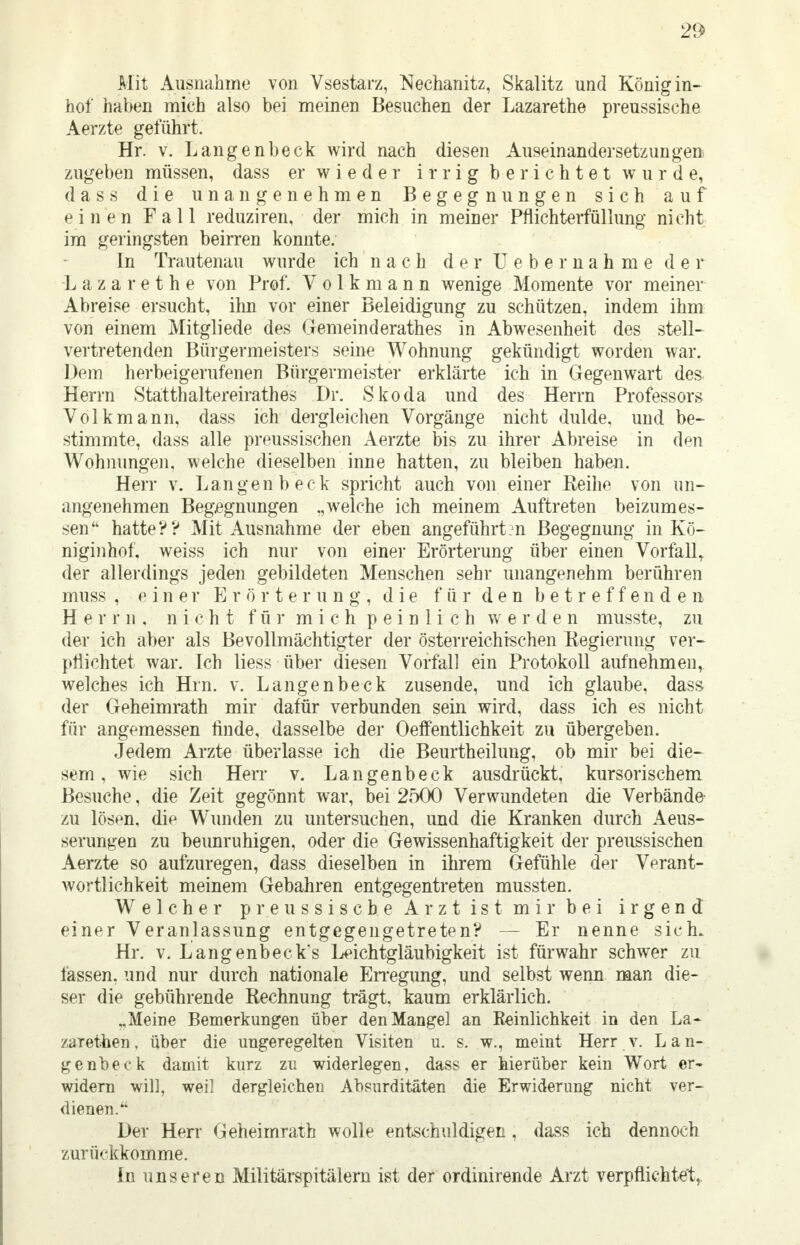 21 <> Mit Ausnahme von Vsestarz, Nechanitz, Skalitz und Königin- hof haben mich also bei meinen Besuchen der Lazarethe preussische Aerzte geführt. Hr. v. Langenbeck wird nach diesen Auseinandersetzungen zugeben müssen, dass er wieder irrig berichtet wurde, dass die unangenehmen Begegnungen sich auf einen Fall reduziren, der mich in meiner Pflichterfüllung nicht im geringsten beirren konnte. In Trautenau wurde ich nach der Ueber nähme der Lazarethe von Prof. Volk mann wenige Momente vor meiner Abreise ersucht, ihn vor einer Beleidigung zu schützen, indem ihm von einem Mitgliede des Gemeinderathes in Abwesenheit des stell- vertretenden Bürgermeisters seine Wohnung gekündigt worden war. Dem herbeigerufenen Bürgermeister erklärte ich in Gegenwart des Herrn Statthaltereirathes Dr. Skoda und des Herrn Professors Volk mann, dass ich dergleichen Vorgänge nicht dulde, und be- stimmte, dass alle preussischen Aerzte bis zu ihrer Abreise in den Wohnungen, welche dieselben inne hatten, zu bleiben haben. Herr v. Langenbeck spricht auch von einer Reihe von un- angenehmen Begegnungen .,welche ich meinem Auftreten beizumes- sen hatte?? Mit Ausnahme der eben angeführten Begegnung in Kö- niginhof, weiss ich nur von einer Erörterung über einen Vorfall, der allerdings jeden gebildeten Menschen sehr unangenehm berühren muss , einer Erörterung, die für den betreffenden Herrn, nicht für mich peinlich werden musste, zu der ich aber als Bevollmächtigter der österreichischen Regierung ver- pflichtet war. Ich liess über diesen Vorfall ein Protokoll aufnehmen, welches ich Hrn. v. Langenbeck zusende, und ich glaube, dass der Geheimrath mir dafür verbunden sein wird, dass ich es nicht für angemessen finde, dasselbe der Oeffentlichkeit zu übergeben. Jedem Arzte überlasse ich die Beurtheilung, ob mir bei die- sem , wie sich Herr v. Langenbeck ausdrückt, kursorischem Besuche, die Zeit gegönnt war, bei 2500 Verwundeten die Verbände zu löstm. die Wunden zu untersuchen, und die Kranken durch Aeus- serungen zu beunruhigen, oder die Gewissenhaftigkeit der preussischen Aerzte so aufzuregen, dass dieselben in ihrem Gefühle der Verant- wortlichkeit meinem Gebahren entgegentreten mussten. Welcher p r e ussiscbe Arzt ist mir bei irgend einer Veranlassung entgegengetreten? — Er nenne sich. Hr. v. Langenbeck's Leichtgläubigkeit ist fürwahr schwer zu fassen, und nur durch nationale Erregung, und selbst wenn man die- ser die gebührende Rechnung trägt, kaum erklärlich. „Meine Bemerkungen über den Mangel an Keinlichkeit in den La- zaretten, über die ungeregelten Visiten u. s. w., meint Herr v. Lan- genbeck damit kurz zu widerlegen, dass er hierüber kein Wort er- widern will, weil dergleichen Absurditäten die Erwiderung nicht ver- dienen. Der Herr Geheimrath wolle entschuldigen, dass ich dennoch zurückkomme. In unseren Militärspitälern ist der ordinirende Arzt verpflichtet,