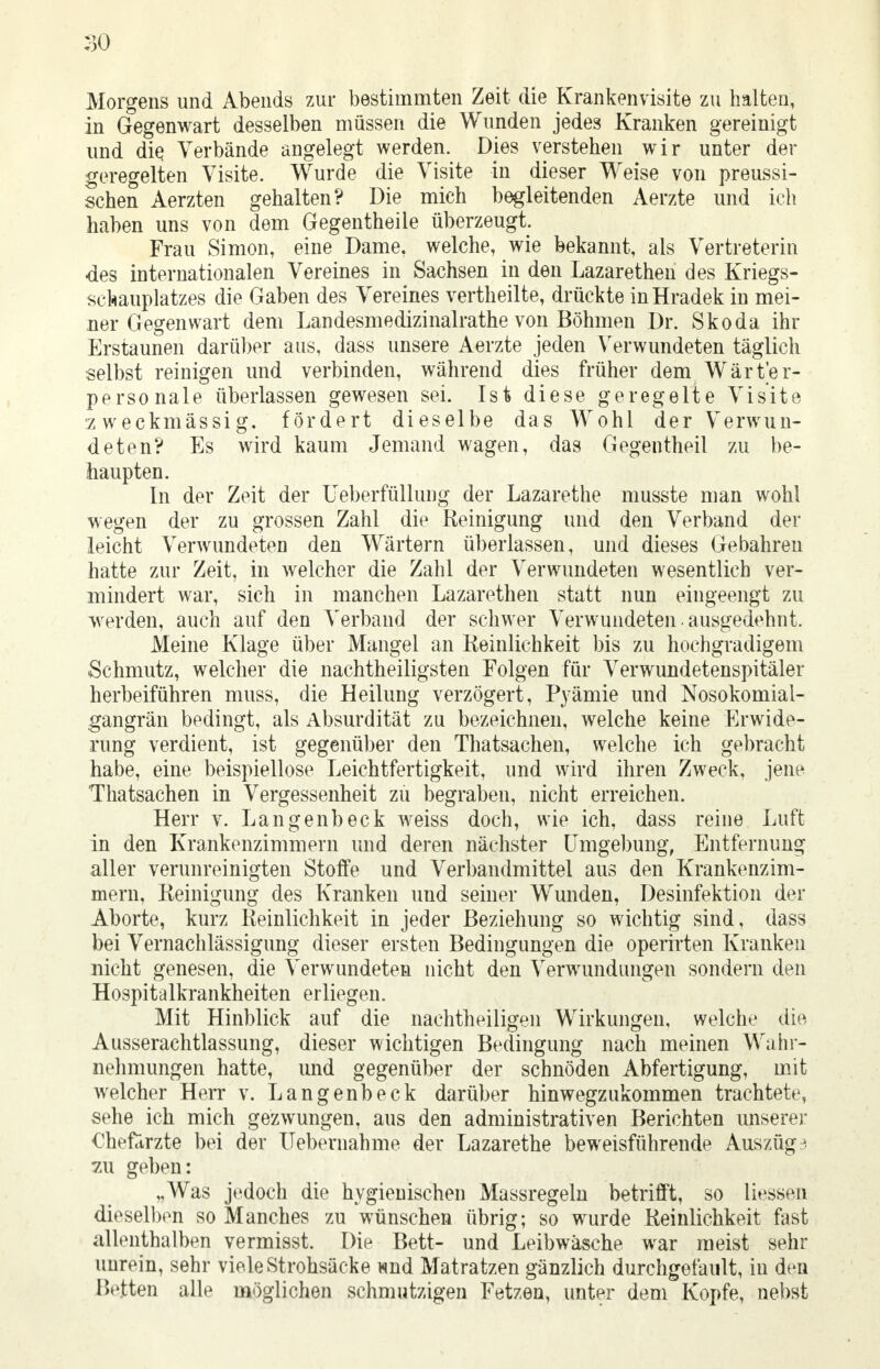 Morgens und Abends zur bestimmten Zeit die Krankenvisite zu halten, in Gegenwart desselben müssen die Wunden jedes Kranken gereinigt und die Verbände angelegt werden. Dies verstehen wir unter der geregelten Visite. Wurde die Visite in dieser Weise von preussi- schen Aerzten gehalten? Die mich begleitenden Aerzte und ich haben uns von dem Gegentheile überzeugt. Frau Simon, eine Dame, welche, wie bekannt, als Vertreterin -des internationalen Vereines in Sachsen in den Lazarethen des Kriegs- schauplatzes die Gaben des Vereines vertheilte, drückte inHradek in mei- ner Gegenwart dem Landesmedizinalrathe von Böhmen Dr. Skoda ihr Erstaunen darüber aus, dass unsere Aerzte jeden Verwundeten täglich selbst reinigen und verbinden, während dies früher dem Wärter- personale überlassen gewesen sei. Ist diese geregelte Visite zweckmässig, fördert dieselbe das Wohl der Verwun- deten? Es wird kaum Jemand wagen, das Gegentheil zu be- haupten. In der Zeit der Ueberfüllung der Lazarethe musste man wohl wegen der zu grossen Zahl die Reinigung und den Verband der leicht Verwundeten den Wärtern überlassen, und dieses Gebahren hatte zur Zeit, in welcher die Zahl der Verwundeten wesentlich ver- mindert war, sich in manchen Lazarethen statt nun eingeengt zu werden, auch auf den Verband der schwer Verwundeten. ausgedehnt. Meine Klage über Mangel an Reinlichkeit bis zu hochgradigem Schmutz, welcher die nachtheiligsten Folgen für Verwundetenspitäler herbeiführen muss, die Heilung verzögert, Pyämie und Nosokomial- gangrän bedingt, als Absurdität zu bezeichnen, welche keine Erwide- rung verdient, ist gegenüber den Thatsachen, welche ich gebracht habe, eine beispiellose Leichtfertigkeit, und wird ihren Zweck, jene Thatsachen in Vergessenheit zu begraben, nicht erreichen. Herr v. Langenbeck weiss doch, wie ich, dass reine Luft in den Krankenzimmern und deren nächster Umgebung, Entfernimg aller verunreinigten Stoffe und Verbandmittel aus den Krankenzim- mern, Reinigung des Kranken und seiner Wunden, Desinfektion der Aborte, kurz Reinlichkeit in jeder Beziehung so wichtig sind, dass bei Vernachlässigung dieser ersten Bedingungen die operirten Kranken nicht genesen, die Verwundeten nicht den Verwundungen sondern den Hospitalkrankheiten erliegen. Mit Hinblick auf die nachtheiligen Wirkungen, welche die Ausserachtlassung, dieser wichtigen Bedingung nach meinen Wahr- nehmungen hatte, und gegenüber der schnöden Abfertigung, mit welcher Herr v. Langenbeck darüber hinwegzukommen trachtete, sehe ich mich gezwungen, aus den administrativen Berichten unserer €hefd,rzte bei der Uebernahme der Lazarethe beweisführende Auszug3 zu geben: „Was jedoch die hygienischen Massregeln betrifft, so Hessen dieselben so Manches zu wünschen übrig; so wurde Reinlichkeit fast allenthalben vermisst. Die Bett- und Leibwäsche war raeist sehr unrein, sehr viele Strohsäcke wnd Matratzen gänzlich durchgefault, in den Bexten alle möglichen schmutzigen Fetzen, unter dem Kopfe, nebst