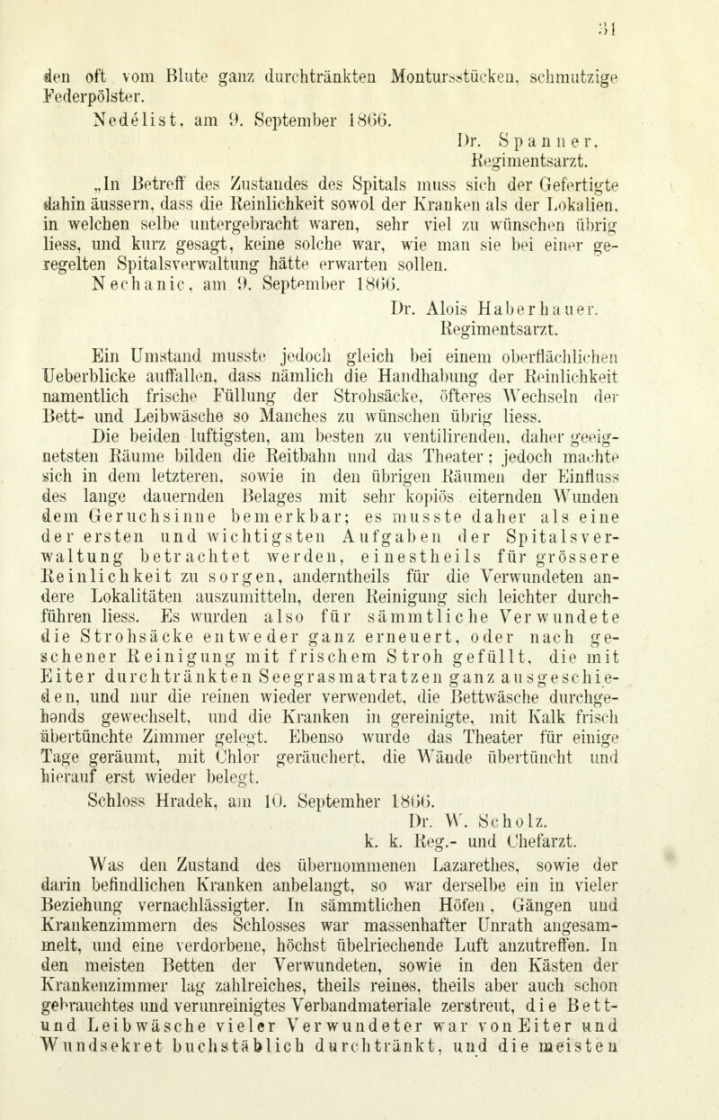 den oft vom Blute ganz durchtränkten Montursstüeken, schmutzige Federpölster. Nedelist. am 9. September 1866. Dr. Spanner. Regimentsarzt. „In Betreff des Zustandes des Spitals muss sich der Gefertigte dahin äussern, dass die Reinlichkeit sowol der Kranken als der Lokalien, in welchen selbe untergebracht waren, sehr viel zu wünschen übrig liess, und kurz gesagt, keine solche war, wie man sie bei einer ge- regelten Spitalsverwaltung hätte erwarten sollen. Nechanic, am 9. September 1866. Dr. Alois Haberhauer. Regimentsarzt. Ein Umstand musste jedoch gleich bei einem oberflächlichen Ueberblicke auffallen, dass nämlich die Handhabung der Reinlichkeit namentlich frische Füllung der Strohsäcke, öfteres Wechseln der Bett- und Leibwäsche so Manches zu wünschen übrig liess. Die beiden luftigsten, am besten zu ventilirenden, daher geeig- netsten Räume bilden die Reitbahn und das Theater; jedoch machte sich in dem letzteren, sowie in den übrigen Räumen der Einfluss des lange dauernden Belages mit sehr kopiös eiternden Wunden dem Geruchsinne bemerkbar; es musste daher als eine der ersten und wichtigsten Aufgaben der Spitalsver- waltung betrachtet werden, einestheils für grössere Reinlichkeit zu sorgen, anderntheils für die Verwundeten an- dere Lokalitäten auszumitteln, deren Reinigung sich leichter durch- führen liess. Es wurden also für sämmtliche Verwundete die Strohsäcke entweder ganz erneuert, oder nach ge- sehener Reinigung mit frischem Stroh gefüllt, die mit Eiter durchtränkten Seegrasmatratzen ganz ausgeschie- den, und nur die reinen wieder verwendet, die Bettwäsche durchge- hends gewechselt, und die Kranken in gereinigte, mit Kalk frisch übertünchte Zimmer gelegt. Ebenso wurde das Theater für einige Tage geräumt, mit Chlor geräuchert, die Wände übertüncht und hierauf erst wieder belegt. Schloss Hradek, am 10. Septemher 1866. Dr. W. Scholz, k. k. Reg.- und Chefarzt. Was den Zustand des übernommenen Lazarethes, sowie der darin befindlichen Kranken anbelangt, so war derselbe ein in vieler Beziehung vernachlässigter. In sämmtlichen Höfen, Gängen und Krankenzimmern des Schlosses war massenhafter Unrath angesam- melt, und eine verdorbene, höchst übelriechende Luft anzutreffen. In den meisten Betten der Verwundeten, sowie in den Kästen der Krankenzimmer lag zahlreiches, theils reines, theils aber auch schon gebrauchtes und verunreinigtes Verbandmateriale zerstreut, die Bett- und Leibwäsche vieler Verwundeter war vonEiter und Wundsekret buchstäblich durchtränkt, und die meisten
