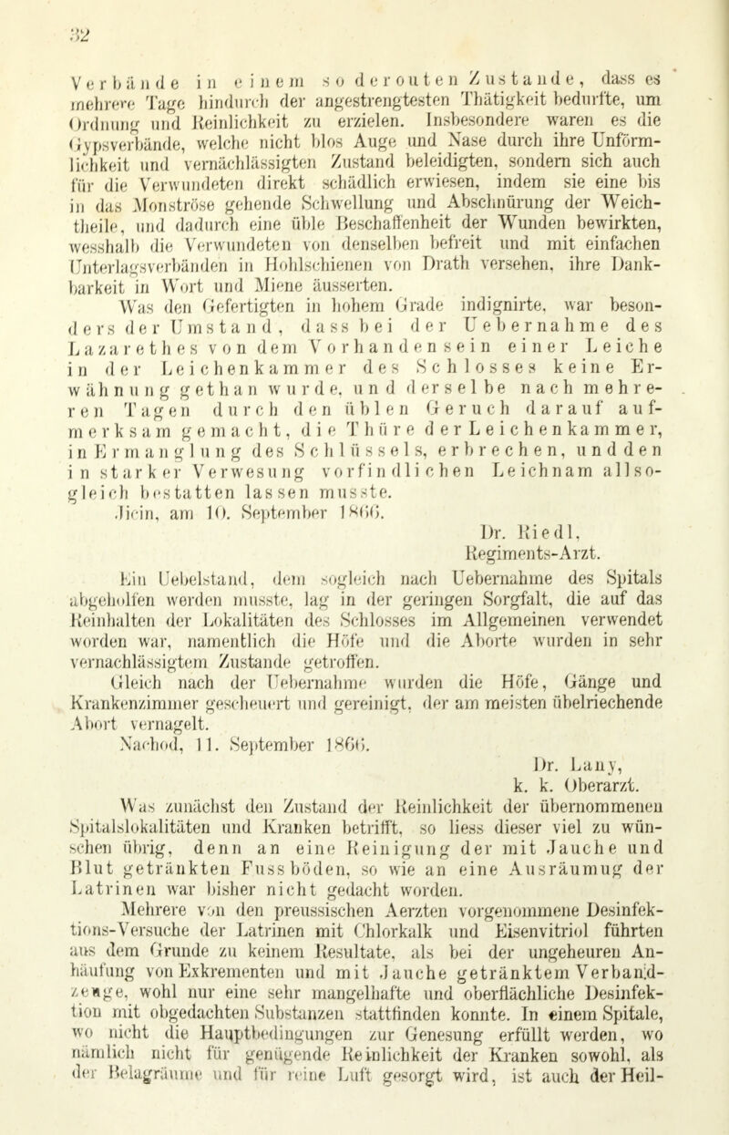 V e r b ä ji d e i 11 e i n b m s 0 d e r ou t e n Zustande, dass es mehrere Tage hindurch der angestrengtesten Thätigkeit bedurfte, um Ordnung und Reinlichkeit zu erzielen. Insbesondere waren es die Gipsverbände, welche nicht blos Auge und Nase durch ihre Unförm- lichkeit und vernachlässigten Zustand beleidigten, sondern sich auch für die Verwundeten direkt schädlich erwiesen, indem sie eine bis in das Monströse gehende Schwellung und Abschnürung der Weich- fcheile, und dadurch eine &ble Beschaffenheit der Wunden bewirkten, wesshalb die Verwundeten von denselben befreit und mit einfachen Lfnterlagsverbänden in Hphlschienen von Drath versehen, ihre Dank- barkeit in Wort und Miene äusserten. Was den Gefertigten in hohem Grade mdignirte, war beson- der s d e r U m s t a n d , dass bei der Uebernahme des L a z a r e t h e s von dem Vorhandensein einer Leiche in der Leichenkammer des Schlosses keine Er- wähnung g et h a n ward e. und derselbe nach mehre- r e n T a g e n d u r c b d e n ü b 1 e d G e r u c h darauf a u f- m e r k s a m g e m a c Ii t, d i e T Ii a r e der Leichen kämme r, i ii E )' m a n g 1 u n g d e s S c Ii 1 ü s s e 1 s, erbrechen, u n d d e n in starker Verwesung vorfindli chen Leichnam all so- gleich bestatten lassen musste. Jicin, am lo. September 1866. Dr. Riedl, Regiments-Arzt. hin tJebelstand, dem sogleich nach Uebernahme des Spitals abgeholfen werden musste, lag in der geringen Sorgfalt, die auf das Reinhalten der Lokalitäten des Schlosses im Allgemeinen verwendet worden war, namentlich die Höfe und die Aborte wurden in sehr vernachlässigtem Zustand»' getroffen. Gleich nach der Uebernahme wurden die Höfe, Gänge und Krankenzimmer gescheuert und gereinigt, der am meisten übelriechende Abort vernagelt. Xached, 11. September 1866. Dr. Lany, k. k. Oberarzt. Was zunächst den Zustand der Reinlichkeit der übernommenen Spitalslokalitäten und Kranken betrifft, so liess dieser viel zu wün- schen übrig, denn an eine .Reinigung der mit Jauche und Blut getränkten Fussböden, so wie an eine Ausräumug der Latrinen war bisher nicht gedacht worden. Mehrere von den preussischen Aerzten vorgenommene Desinfek- tiens-Versuche der Latrinen mit Chlorkalk und Eisenvitriol führten aus dem Grunde zu keinem Resultate, als bei der ungeheuren An- häufung von Exkrementen und mit Jauche getränktem Verbanid- zenge, wohl nur eine sehr mangelhafte und oberflächliche Desinfek- tion mit obgedachten Substanzen stattfinden konnte. In einem Spitale, wo nicht die Hauptbedingungen zur Genesung erfüllt werden, wo nämlich nicht für genügende Reinlichkeit der Kranken sowohl, als der Belagräunje und für reine Luft gesorgt wird, ist auch der Heil-