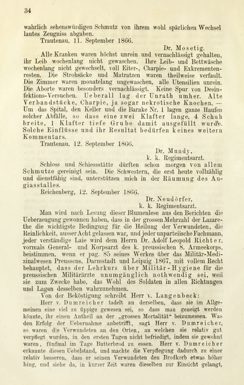 wahrlich sehenswürdigen Schmutz von ihrem wohl spärlichen Wechsel lautes Zeugniss abgaben. Trautenau, 11. September 1866. Dr. Mo setig. Alle Kranken waren höchst unrein und vernachlässigt gehalten, ihr Leib wochenlang nicht gewaschen. Ihre Leib- und Bettwäsche wochenlang nicht gewechselt, voll Eiter-, Charpie- und Exkrementen- resten. Die Strohsäcke und Matratzen waren theilweise verfault. Die Zimmer waren monatelang ungewaschen, alle Utensilien unrein. Die Aborte waren besonders vernachlässigt. Keine Spur von Desin- fektions-Versuchen. Ueberall lag der Unrath umher. Alte Yerbandstücke, Charpie, ja sogar nekrotische Knochen. — Um das Spital, den Keller und die Barake Nr. 1 lagen ganze Haufen solcher Abfälle, so dass eine zwei Klafter lange, 4 Schuh breite, 1 Klafter tiefe Grube damit ausgefüllt wurdfe. Solche Einflüsse und ihr Kesultat bedürfen keines weitern Kommentars. Trautenau, 12. September 1866. Dr. Mundy, k. k. Eegimentsarzt. Schloss und Schiessstätte dürften schon morgen von allem Schmutze gereinigt sein. Die Schwestern, die erst heute vollzählig und dienstfähig sind, unterstützen mich in der Räumung des Au- giasstalles. Reichenberg, 12. September 1866. Dr. Neudörfer, k. k. Regimentsarzt. Man wird nach Lesung dieser Blumenlese aus den Berichten die Ueberzeugung gewonnen haben, dass in der grossen Mehrzahl der Lazare- the die wichtigste Bedingung für die Heilung der Verwundeten, die Reinlichkeit, ausser Acht gelassen war, und jeder unparteiische Fachmann, jeder verständige Laie wird dem Herrn Dr. Adolf Leopold Richter, vormals General- und Korpsarzt des k. preussischen 8. Armeekorps, beistimmen, wenn er pag. 85 seines Werkes über das Militär-Medi- zinalwesen Preussens, Darmstadt und Leipzig 1867, mit vollem Recht behauptet, dass der Lehrkurs über Militär - H ygiene für die preussischen Militärärzte unumgänglich nothwendig sei, weil sie zum Zwecke habe, das Wohl des Soldaten in allen Richtungen und Lagen desselben wahrzunehmen. Von der Beköstigung schreibt Herr v. Langenbeck: Herr v. Dumreicher tadelt an derselben, dass sie im Allge- meinen eine viel zu üppige gewesen sei, so dass man geneigt werden könnte, ihr einen Antheil an der „grossen Mortalität beizumessen. Was den Erfolg der Uebernahme anbetrifft, sagt Herr v. Dumreicher, so waren die Verwundeten an den Orten, an welchen sie relativ gut verpflegt wurden, in den ersten Tagen nicht befriedigt, indem sie gewohnt waren, fünfmal im Tage Butterbrod zu essen. Herr v. Dumreicher «erkannte diesen Uebelstand, und machte die Verpflegung dadurch zu einer relativ besseren, dass er seinen Verwundeten den Brodkorb etwas höher hing, und siehe da, in kurzer Zeit waren dieselben zur Einsicht gelangt,