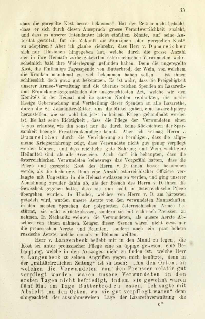 -dass die geregelte Kost besser 'bekcß&sn-e. Hat der Redner nicht bedacht, -dass er sich durch diesen Ausspruch grosse Verantwortlichkeit zuzieht, •und dass es unserer Intendantur leicht einfallen könnte, auf seine Au- torität gestützt, für die Zukunft die Prinzipien „der geregelten Kost zu adoptiren ? Aber ich glaube vielmehr, dass Herr v. Dum reicher sich nur Illusionen hingegeben hat, welche durch die grosse Anzahl 4er in ihre Heimath zurückgekehrten österreichischen Verwundeten wahr- scheinlich bald ihre Widerlegung gefunden haben. Denn die ungeregelte Kost, die fünfmalige Tagesspende von Butterbrod, der Wein, von welchem die Kranken manchmal zu viel bekommen haben sollen — ist ihnen schliesslich doch ganz gut bekommen. Es ist wahr, dass die Freigebigkeit unserer Armee-Verwaltung und die überaus reichen Spenden an Lazareth- und Erquickungsgegenständen der ausgesuchtesten Art, welche wir den Komite's in der Heimat und im ganzen Norden verdankten, die unab- lässige Ueberwachung und Vertheilung dieser Spenden an alle Lazarethe, durch die St. Johanniter-ßitter, uns die Mittel gaben, eine Lazarethpflege herzustellen, wie sie wohl bis jetzt in keinem Kriege gehandhabt worden ist. Es hat seine Richtigkeit , dass die Pflege der Verwundeten einen Luxus erlaubte, wie ihn sonst nur die durch keine Rücksichten der Spar- samkeit beengte Privatkrankenpflege kennt. Aber ich vermag Herrn v. Dumreicher durch die Versicherung zu beruhigen, dass die allge- meine Kriegserfahrung zeigt, dass Verwundete nicht gut genug verpflegt werden können, und dass reichliche gute Nahrung und Wein wichtigere Heilmittel sind, als alle Arzeneien. Auch darf ich behaupten, dass die österreichischen Verwundeten keineswegs das Vorgefühl hatten, dass die Pflege und geregelte Kost des Herrn v. D. ihnen besser bekommen werde, als die bisherige. Denn eine Anzahl österreichischer Offiziere ver- langte mit Ungestüm in die Heimat entlassen zn werden, und ging unserer Abmahnung. zuwider dahin ab, als der Besuch des Herrn v. D. ihnen die Gewissheit gegeben hatte, dass sie nun bald in österreichische Pflege übergehen würden. In Hradek, welches von Herrn v. D. am härtesten getadelt wird, wurden unsere Aerzte von den verwundeten Mannschaften in den meisten Sprachen der polyglotten österreichischen Armee be- stürmt, sie nicht zurückzulassen, sondern sie mit sich nach Preussen zu nehmen. In Nechanitz weinten die Verwundeten, als unsere Aerzte Ab- schied von ihnen nahmen. Zeugen dieser Szenen waren nicht etwa nur die preussischen Aerzte und Beamten, sondern auch ein paar höhere russische Aerzte, welche damals in Böhmen weilten. Herr v. Langenbeck beliebt mir in den Mund zu legen, die Kost sei unter preussischer Pflege eine zu üppige gewesen, eine Be- hauptung, welche in den Auszügen nicht zu finden ist, welche Herr v. Langenbeck zu seinen Angriffen gegen mich benützte, denn in der „militärärztlichen Zeitung'' ist su lesen: „An den Orten, an welchen die Verwundeten von den Preussen relativ gut verpflegt wurden, waren unsere Verwundeten in den ersten Tagen nicht befriedigt, indem sie gewohnt waren fünf Mal im Tage Butterbrod zu essen. Ich sagte mit Absicht „an den Orten, wo sie gut verpflegt waren denn ohngeachtet der ausnahmsweisen Lage der Lazarethverwaltung die c*