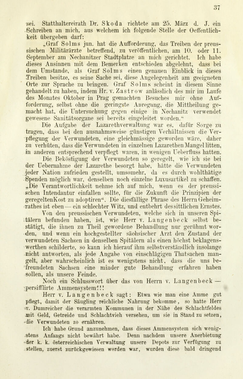 sei. Statthaitererrath Dr. Skoda richtete am. 25. März d. J. ein Schreiben an mich, aus welchem ich folgende Stelle der Öffentlich- keit übergeben darf: „Graf Solms jun. hat die Aufforderung, das Treiben der preus- sischen Militärärzte betreffend, zu veröffentlichen, am 10. oder 11. September am Nechanitzer Stadtplatze an mich gerichtet. Ich habe dieses Ansinnen mit dem Bemerken entschieden abgelehnt, dass bei dem Umstände, als Graf Solms einen genauen Einblick in dieses Treiben besitze, es seine Sache sei, diese Angelegenheit am geeigneten Orte zur Sprache zu bringen. Graf Solms scheint in diesem Sinne gehandelt zu haben, indem Hr. v. Zastr ow anlässlich des mir im Laufe des Monates Oktober in Prag gemachten Besuches mir ohne Auf- forderung, selbst ohne die geringste Anregung, die Mittheilung ge- macht hat, die Untersuchung gegen einige in Nechanitz verwendet gewesene Sanitätsorgane sei bereits eingeleitet worden. Die Aufgabe der Lazarethverwaltung war es, dafür Sorge zu tragen, dass bei den ausnahmsweise günstigen Verhältnissen die Ver- pflegung der Verwundeten, eine gleichmässige geworden wäre, daher zu verhüten, dass die Verwundeten in einzelnen Lazarethen Mangel litten, in anderen entsprechend verpflegt waren, in wenigen üeberfluss hatten. Die Beköstigung der Verwundeten so geregelt, wie ich sie bei der Uebernahme der Lazarethe besorgt habe, hätte die Verwundeten jeder Nation zufrieden gestellt, umsomehr, da es durch wohlthätige Spenden möglich war, denselben noch einzelne Luxusartikel zu schaffen. „Die Verantwortlichkeit nehme ich auf mich, wenn es der preussi- schen Intendantur einfallen sollte, für die Zukunft die Prinzipien der geregeltenKost zu adoptiren. Die diesfällige Phrase des Herrn Geheim- xathes ist eben— ein schlechter Witz, und entbehrt des sittlichen Ernstes. Von den preussischen Verwundeten, welche sich in unseren Spi- tälern befunden haben, ist, wie Herr v. Langenbeck selbst be- stätigt, die ihnen zu Theil gewordene Behandlung nur gerühmt wor- den, und wenn ein hochgestellter sächsischer Arzt den Zustand der verwundeten Sachsen in denselben Spitälern als einen höchst beklagens- werthen schilderte, so kann ich hierauf ihm selbstverständlich insolange nicht antworten, als jede Angabe von einschlägigen Thatsachen man- gelt, aber wahrscheinlich ist es wenigstens nicht, dass die uns be- freundeten Sachsen eine minder gute Behandlung erfahren haben sollen, als unsere Feinde. Noch ein Schlusswort über das von Herrn v. Langenbeck — •persifflirte Ammens3^stem'!!! Herr v. Langenbeck sagt: Etwa wie man eine Amme gut pflegt, damit der Säugling reichliche Nahrung bekomme , so hatte Herr vv. Dumreicher die verarmten Kommunen in der Nähe des Schlachtfeldes Jßit Geld, Getreide und Schlachtvieh versehen, um sie in Stand zu setzen, • die Verwundeten zo ernähren. Ich habe Grund anzunehmen, dass dieses Ammensystem sich wenig- stens Anfangs nicht bewährt habe. Denn nachdem unsere Anerbietung ■der k. k. österreichischen Verwaltung unsere Depots zur Verfügung zu stellen, zuerst zurückgewiesen worden war, wurden diese bald dringend