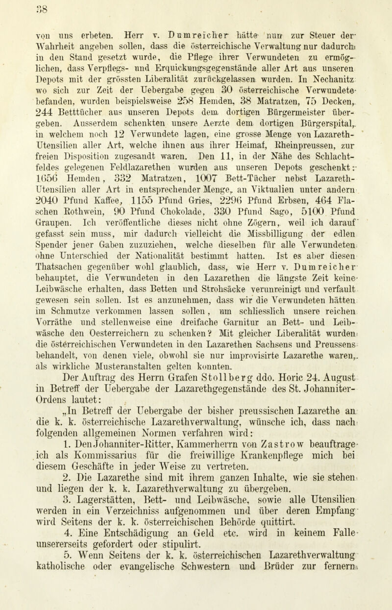 von uns erbeten. Herr v. D um reiche r hätte1 nun zur Steuer der Wahrheit angeben sollen, dass die österreichische Verwaltung nur dadurch* in den Stand gesetzt wurde, die Pflege ihrer Verwundeten zu ermög- lichen, dass Verpflegs- und Erquickungsgegenstände aller Art aus unseren Depots mit der grössten Liberalität zurückgelassen, wurden. In Nechanitz wo sich zur Zeit der Uebergabe gegen 30 österreichische Verwundete- befanden, wurden beispielsweise 258 Hemden, 38 Matratzen, 75 Decken, 244 Betttücher aus unseren Depots dem dortigen Bürgermeister über- geben. Ausserdem schenkten unsere Aerzte dem dortigen Bürgerspital,, in welchem noch 12 Verwundete lagen, eine grosse Menge vonLazareth- TJtensilien aller Art, welche ihnen aus ihrer Heimat, Rheinpreussen, zur freien Disposition zugesandt waren. Den 11, in der Nähe des Schlacht- feldes gelegenen Feldlazarethen wurden aus unseren Depots geschenkt 1656 Hemden, 332 Matratzen, 1007 Bett-Tücher nebst Lazareth- Utensilien aller Art in entsprechender Menge,, an Viktualien unter andern 2040 Pfund Kaffee, 1155 Pfund Gries, 2296 Pfund Erbsen, 464 Fla- schen Eothwein, 90 Pfund Chokolade, 330 Pfund Sago, 5100 Pfund Graupen. Ich veröffentliche dieses nicht ohne Zögern, weil ich darauf gefasst sein muss, mir dadurch vielleicht die Missbilligung der edlen Spender jener Gaben zuzuziehen, welche dieselben für alle Verwundeten; ohne Unterschied der Nationalität bestimmt hatten. Ist es aber diesen Thatsachen gegenüber wohl glaublich, dass, wie Herr v. Dum reicher behauptet, die Verwundeten in den Lazarethen die längste Zeit keine' Leibwäsche erhalten, dass Betten und Strohsäcke verunreinigt und verfault gewesen sein sollen. Ist es anzunehmen, dass wir die Verwundeten hätten, im Schmutze verkommen lassen sollen, um schliesslich unsere reichen Vorräthe und stellenweise eine dreifache Garnitur an Bett- und Leib- wäsche den Oesterreichern zu schenken? Mit gleicher Liberalität wurden, die österreichischen Verwundeten in den Lazarethen Sachsens und Preussens behandelt, von denen viele, obwohl sie nur improvisirte Lazarethe waren,, als wirkliche Musteranstalten gelten konnten. Der Auftrag des Herrn Grafen Stollberg ddo. Horic 24. August in Betreff der Uebergabe der Lazarethgegenstände des St. Johanniter- Ordens lautet: „In Betreff der Uebergabe der bisher preussischen Lazarethe an die k. k. österreichische LazarethVerwaltung, wünsche ich, dass nach folgenden allgemeinen Normen verfahren wird: 1. Den Johanniter-Ritter, Kammerherrn von Zastrow beauftrage- ich als Kommissarius für die freiwillige Krankenpflege mich bei diesem Geschäfte in jeder Weise zu vertreten. 2. Die Lazarethe sind mit ihrem ganzen Inhalte, wie sie stehen und liegen der k. k. Lazarethverwaltung zu übergeben. 3. Lagerstätten, Bett- und Leibwäsche, sowie alle Utensilien werden in ein Verzeichniss aufgenommen und über deren Empfang wird Seitens der k. k. österreichischen Behörde quittirt. 4. Eine Entschädigung an Geld etc. wird in keinem Falle- unsererseits gefordert oder stipulirt. 5. Wenn Seitens der k. k. österreichischen Lazarethverwaltung katholische oder evangelische Schwestern und Brüder zur fernem,