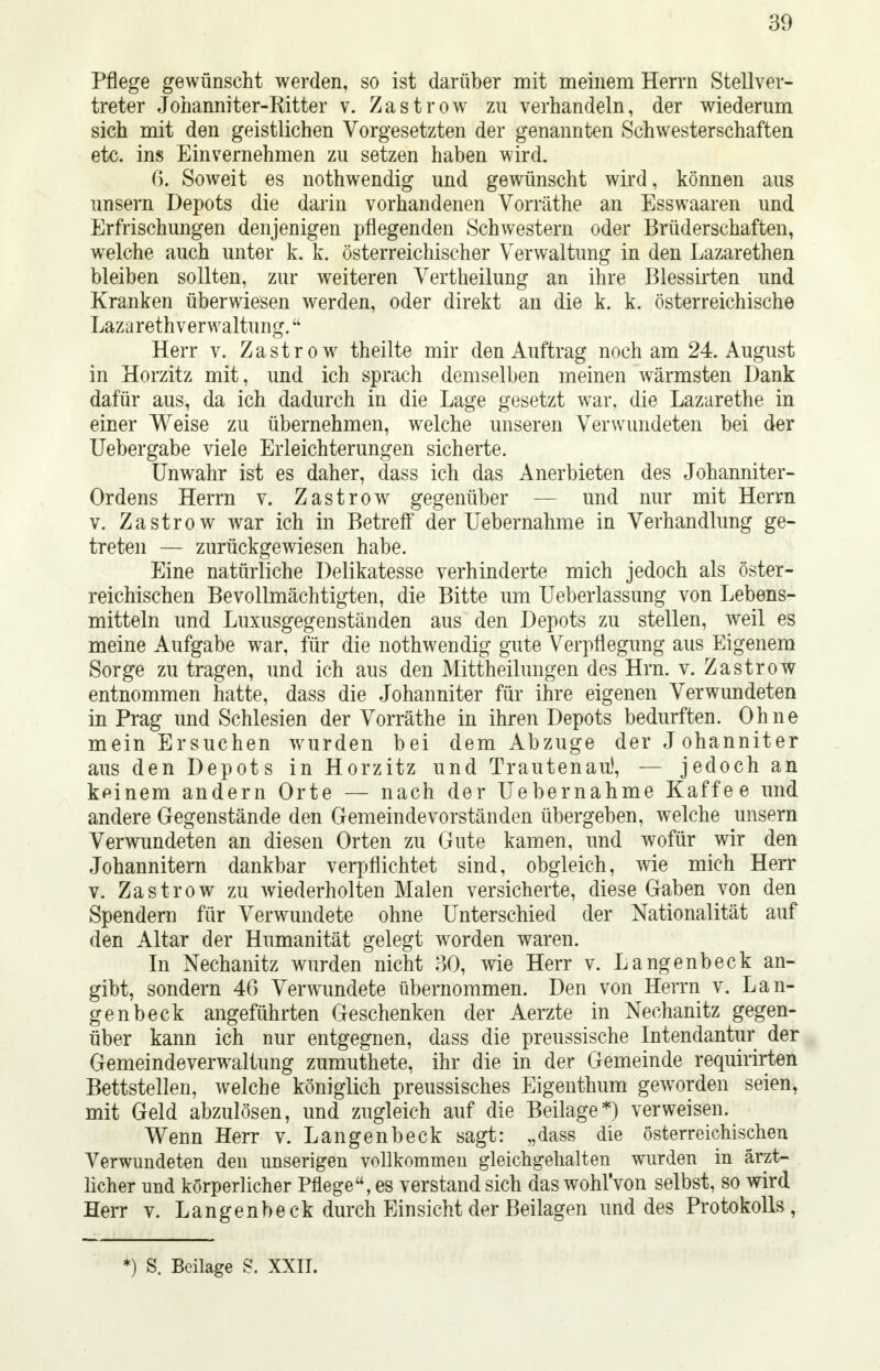 Pflege gewünscht werden, so ist darüber mit meinem Herrn Stellver- treter Johanniter-Ritter v. Zastrow zu verhandeln, der wiederum sich mit den geistlichen Vorgesetzten der genannten Schwesterschaften etc. ins Einvernehmen zu setzen haben wird. 6. Soweit es nothwendig und gewünscht wird, können aus unsern Depots die darin vorhandenen Vorräthe an Esswaaren und Erfrischungen denjenigen pflegenden Schwestern oder Brüderschaften, welche auch unter k. k. österreichischer Verwaltung in den Lazarethen bleiben sollten, zur weiteren Vertheilung an ihre Blessirten und Kranken überwiesen werden, oder direkt an die k. k. österreichische Lazarethverwaltung. Herr v. Zastrow theilte mir den Auftrag noch am 24. August in Horzitz mit, und ich sprach demselben meinen wärmsten Dank dafür aus, da ich dadurch in die Lage gesetzt war, die Lazarethe in einer Weise zu übernehmen, welche unseren Verwundeten bei der Uebergabe viele Erleichterungen sicherte. Unwahr ist es daher, dass ich das Anerbieten des Johanniter- Ordens Herrn v. Zastrow gegenüber — und nur mit Herrn v. Zastrow war ich in Betreff der Uebernahme in Verhandlung ge- treten — zurückgewiesen habe. Eine natürliche Delikatesse verhinderte mich jedoch als öster- reichischen Bevollmächtigten, die Bitte um Ueberlassung von Lebens- mitteln und Luxusgegenständen aus den Depots zu stellen, weil es meine Aufgabe war, für die nothwendig gute Verpflegung aus Eigenem Sorge zu tragen, und ich aus den Mittheilungen des Hrn. v. Zastrow entnommen hatte, dass die Johanniter für ihre eigenen Verwundeten in Prag und Schlesien der Vorräthe in ihren Depots bedurften. Ohne mein Ersuchen wurden bei dem Abzüge der J ohanniter aus den Depots in Horzitz und Trautenau1, — jedoch an keinem andern Orte — nach der Uebernahme Kaffee und andere Gegenstände den Gemeindevorständen übergeben, welche unsern Verwundeten an diesen Orten zu Gute kamen, und wofür wir den Johannitern dankbar verpflichtet sind, obgleich, wie mich Herr v. Zastrow zu wiederholten Malen versicherte, diese Gaben von den Spendern für Verwundete ohne Unterschied der Nationalität auf den Altar der Humanität gelegt worden waren. In Nechanitz wurden nicht 30, wie Herr v. Langenbeck an- gibt, sondern 46 Verwundete übernommen. Den von Herrn v. Lan- genbeck angeführten Geschenken der Aerzte in Nechanitz gegen- über kann ich nur entgegnen, dass die preussische Intendantur der Gemeindeverwaltung zumuthete, ihr die in der Gemeinde requirirten Bettstellen, welche königlich preussisches Eigenthum geworden seien, mit Geld abzulösen, und zugleich auf die Beilage*) verweisen. Wenn Herr v. Langenbeck sagt: „dass die österreichischen Verwundeten den unserigen vollkommen gleichgehalten wurden in ärzt- licher und körperlicher Pflege, es verstand sich das wohl'von selbst, so wird Herr v. Langenbeck durch Einsicht der Beilagen und des Protokolls,