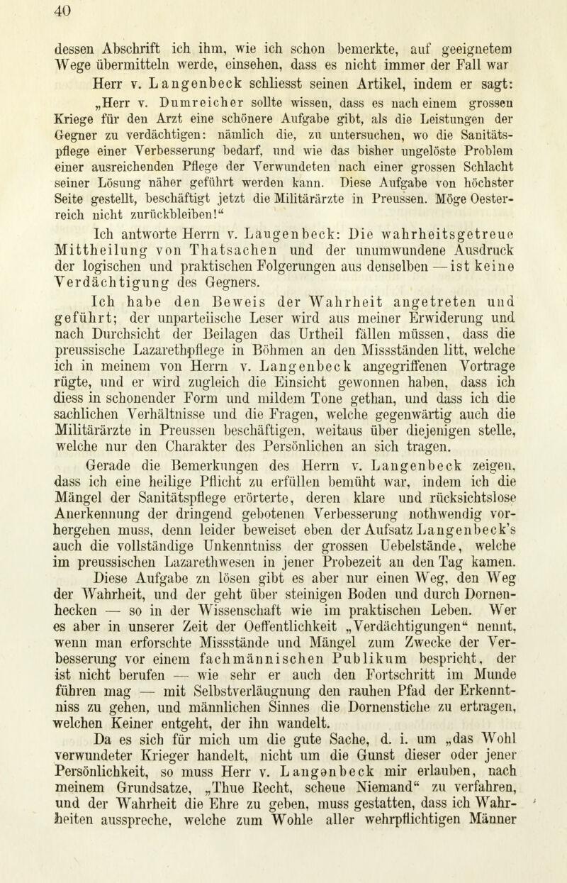 dessen Abschrift ich ihm, wie ich schon bemerkte, auf geeignetem Wege übermitteln werde, einsehen, dass es nicht immer der Fall war Herr v. Langenbeck schliesst seinen Artikel, indem er sagt: „Herr v. Dumreicher sollte wissen, dass es nach einem grossen Kriege für den Arzt eine schönere Aufgabe gibt, als die Leistungen der Gegner zu verdächtigen: nämlich die, zu untersuchen, wo die Sanitäts- pflege einer Verbesserung bedarf, und wie das bisher ungelöste Problem einer ausreichenden Pflege der Verwundeten nach einer grossen Schlacht seiner Lösung näher geführt werden kann. Diese Aufgabe von höchster Seite gestellt, beschäftigt jetzt die Militärärzte in Preussen. Möge Oester- reich nicht zurückbleiben! Ich antworte Herrn v. Laugenbeck: Die wahrheitsgetreue Mittheilung von Thatsachen und der unumwundene Ausdruck der logischen und praktischen Folgerungen aus denselben—ist keine Verdächtigung des Gegners. Ich habe den Beweis der Wahrheit angetreten und geführt; der unparteiische Leser wird aus meiner Erwiderung und nach Durchsicht der Beilagen das Urtheil fällen müssen, dass die preussische Lazaretbpflege in Böhmen an den Missständen litt, welche ich in meinem von Herrn v. Langenbeck angegriffenen Vortrage rügte, und er wird zugleich die Einsicht gewonnen haben, dass ich diess in schonender Form und mildem Tone gethan, und dass ich die sachlichen Verhältnisse und die Fragen, welche gegenwärtig auch die Militärärzte in Preussen beschäftigen, weitaus über diejenigen stelle, welche nur den Charakter des Persönlichen an sich tragen. Gerade die Bemerkungen des Herrn v. Langenbeck zeigen, dass ich eine heilige Pflicht zu erfüllen bemüht war, indem ich die Mängel der Sanitätspflege erörterte, deren klare und rücksichtslose Anerkennung der dringend gebotenen Verbesserung nothwendig vor- hergehen muss, denn leider beweiset eben der Aufsatz Langenbeck's auch die vollständige Unkenntniss der grossen Uebelstände, welche im preussischen Lazarethwesen in jener Probezeit an den Tag kamen. Diese Aufgabe zn lösen gibt es aber nur einen Weg, den Weg der Wahrheit, und der geht über steinigen Boden und durch Dornen- hecken — so in der Wissenschaft wie im praktischen Leben. Wer es aber in unserer Zeit der Oeffentlichkeit „Verdächtigungen nennt, wenn man erforschte Missstände und Mängel zum Zwecke der Ver- besserung vor einem fachmännischen Publikum bespricht, der ist nicht berufen — wie sehr er auch den Fortschritt im Munde führen mag — mit Selbstverläugnung den rauhen Pfad der Erkennt- niss zu gehen, und männlichen Sinnes die Dornenstiche zu ertragen, welchen Keiner entgeht, der ihn wandelt. Da es sich für mich um die gute Sache, d. i. um „das Wohl verwundeter Krieger handelt, nicht um die Gunst dieser oder jener Persönlichkeit, so muss Herr v. Langenbeck mir erlauben, nach meinem Grundsatze, „Thue Eecht, scheue Niemand zu verfahren, und der Wahrheit die Ehre zu geben, muss gestatten, dass ich Wahr- heiten ausspreche, welche zum Wohle aller wehrpflichtigen Männer