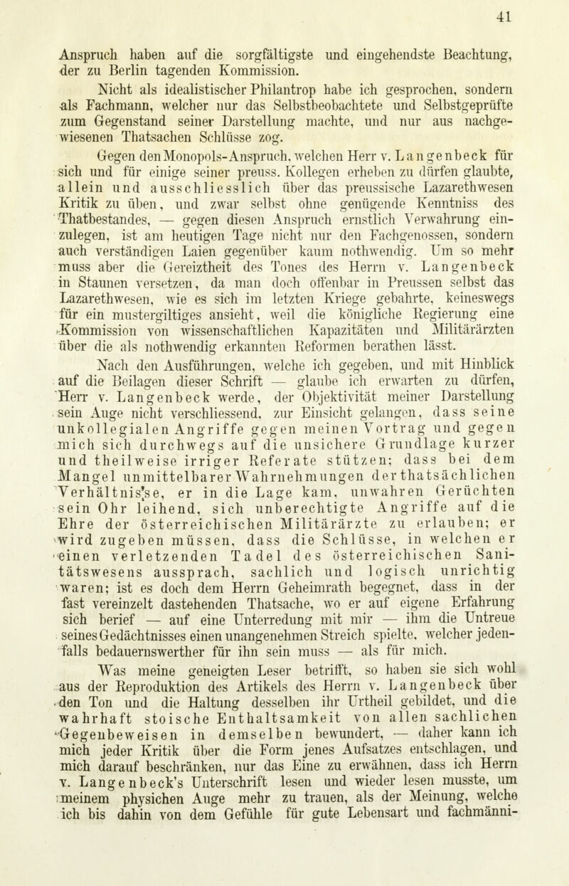 Anspruch haben auf die sorgfältigste und eingehendste Beachtung, der zu Berlin tagenden Kommission. Nicht als idealistischer Philantrop habe ich gesprochen, sondern •als Fachmann, welcher nur das Selbstbeobachtete und Selbstgeprüfte zum Gegenstand seiner Darstellung machte, und nur aus nachge- wiesenen Thatsachen Schlüsse zog. Gegen den Monopols-Anspruch, welchen Herr v. L a n ge nbeck für sich und für einige seiner preuss. Kollegen erheben zu dürfen glaubte, allein und ausschliesslich über das preussische Lazarethwesen Kritik zu üben, und zwar selbst ohne genügende Kenntniss des Thatbestandes, — gegen diesen Anspruch ernstlich Verwahrung ein- zulegen, ist am heutigen Tage nicht nur den Fachgenossen, sondern auch verständigen Laien gegenüber kaum nothwendig. Um so mehr muss aber die Gereiztheit des Tones des Herrn v. Langenbeck in Staunen versetzen, da man doch offenbar in Preussen selbst das Lazarethwesen, wie es sich im letzten Kriege gebahrte, keineswegs für ein mustergiltiges ansieht, weil die königliche Regierung eine .Kommission von wissenschaftlichen Kapazitäten und Militärärzten über die als nothwendig erkannten Reformen berathen lässt. Nach den Ausführungen, welche ich gegeben, und mit Hinblick auf die Beilagen dieser Schrift — glaube ich erwarten zu dürfen, 'Herr v. Langenbeck werde, der Objektivität meiner Darstellung sein Auge nicht verschliessend, zur Einsicht gelangen, dass seine unkollegialen Angriffe gegen meinen Vortrag und gegen mich sich durchwegs auf die unsichere Grundlage kurzer und theilweise irriger Referate stützen; dass bei dem Mangel unmittelbarer Wahrnehmungen der thatsächlichen Verhältnisse, er in die Lage kam, unwahren Gerüchten sein Ohr leihend, sich unberechtigte Angriffe auf die Ehre der österreichischen Militärärzte zu erlauben; er wird zugeben müssen, dass die Schlüsse, in welchen er ■einen verletzenden Tadel des österreichischen Sani- tätswesens aussprach, sachlich und logisch unrichtig waren; ist es doch dem Herrn Geheimrath begegnet, dass in der fast vereinzelt dastehenden Thatsache, wo er auf eigene Erfahrung sich berief — auf eine Unterredung mit mir — ihm die Untreue seines Gedächtnisses einen unangenehmen Streich spielte, welcher jeden- falls bedauernswerther für ihn sein muss — als für mich. Was meine geneigten Leser betrifft, so haben sie sich wohl aus der Reproduktion des Artikels des Herrn v. Langenbeck über den Ton und die Haltung desselben ihr Urtheil gebildet, und die wahrhaft stoische Enthaltsamkeit von allen sachlichen -Gegenbeweisen in demselben bewundert, — daher kann ich mich jeder Kritik über die Form jenes Aufsatzes entschlagen, und mich darauf beschränken, nur das Eine zu erwähnen, dass ich Herrn v. Lange nbeck's Unterschrift lesen und wieder lesen musste, um rmeinem physichen Auge mehr zu trauen, als der Meinung, welche ich bis dahin von dem Gefühle für gute Lebensart und fachmänni-