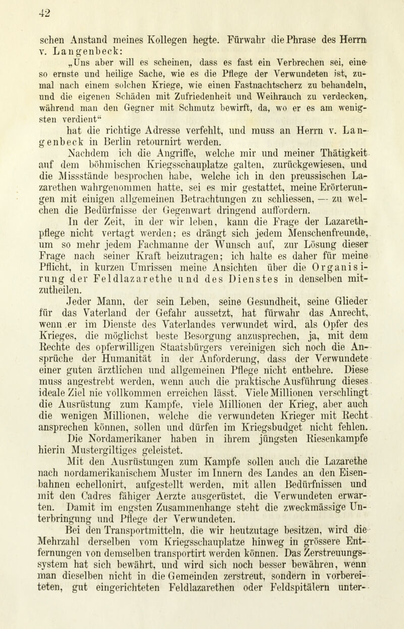 sehen Anstand meines Kollegen hegte. Fürwahr die Phrase des Herrn v. Langenbeck: „Uns aber will es scheinen, dass es fast ein Verbrechen sei, eine* so ernste und heilige Sache, wie es die Pflege der Verwundeten ist, zu- mal nach einem solchen Kriege, wie einen Fastnachtscherz zu behandeln, und die eigenen Schäden mit Zufriedenheit und Weihrauch zu verdecken,, während man den Gegner mit Schmutz bewirft, da, wo er es am wenig- sten verdient hat die richtige Adresse verfehlt, und muss an Herrn v. Lan- genbeek in Berlin retournirt werden. Nachdem ich die Angriffe, welche mir und meiner Thätigkeit auf dem böhmischen Kriegsschauplatze galten, zurückgewiesen, und die Missstände besprochen habe, welche ich in den preussischen La- zarethen wahrgenommen hatte, sei es mir gestattet, meine Erörterun- gen mit einigen allgemeinen Betrachtungen zu schliessen, — zu wel- chen die Bedürfnisse der Gegenwart dringend auffordern. In der Zeit, in der wir leben, kann die Frage der Lazareth- pflege nicht vertagt werden; es drängt sich jedem Menschenfreunde, um so mehr jedem Fachmanne der Wunsch auf, zur Lösung dieser Frage nach seiner Kraft beizutragen; ich halte es daher für meine Pflicht, in kurzen Umrissen meine Ansichten über die Organis i- rung der Feldlazarethe und des Dienstes in denselben mit- zutheilen. Jeder Mann, der sein Leben, seine Gesundheit, seine Glieder für das Vaterland der Gefahr aussetzt, hat fürwahr das Anrecht, wenn er im Dienste des Vaterlandes verwundet wird, als Opfer des Krieges, die möglichst beste Besorgung anzusprechen, ja, mit dem Rechte des opferwilligen Staatsbürgers vereinigen sich noch die An- sprüche der Humanität in der Anforderung, dass der Verwundete einer guten ärztlichen und allgemeinen Pflege nicht entbehre. Diese muss angestrebt werden, wenn auch die praktische Ausführung dieses ideale Ziel nie vollkommen erreichen lässt. Viele Millionen verschlingt die Ausrüstung zum Kampfe, viele Millionen der Krieg, aber auch die wenigen Millionen, welche die verwundeten Krieger mit Recht ansprechen können, sollen und dürfen im Kriegsbudget nicht fehlen. Die Nordamerikaner haben in ihrem jüngsten Riesenkampfe hierin Mustergiltiges geleistet. Mit den Ausrüstungen zum Kampfe sollen auch die Lazarethe nach nordamerikanischem Muster im Innern des Landes an den Eisen- bahnen echellonirt, aufgestellt werden, mit allen Bedürfnissen und mit den Cadres fähiger Aerzte ausgerüstet, die Verwundeten erwar- ten. Damit im engsten Zusammenhange steht die zweckmässige Un- terbringung und Pflege der Verwundeten. Bei den Transportmitteln, die wir heutzutage besitzen, wird die Mehrzahl derselben vom Kriegsschauplatze hinweg in grössere Ent- fernungen von demselben transportirt werden können. Das Zerstreuungs- system hat sich bewährt, und wird sich noch besser bewähren, wenn man dieselben nicht in die Gemeinden zerstreut, sondern in vorberei- teten, gut eingerichteten Feldlazarethen oder Feldspitälern unter-