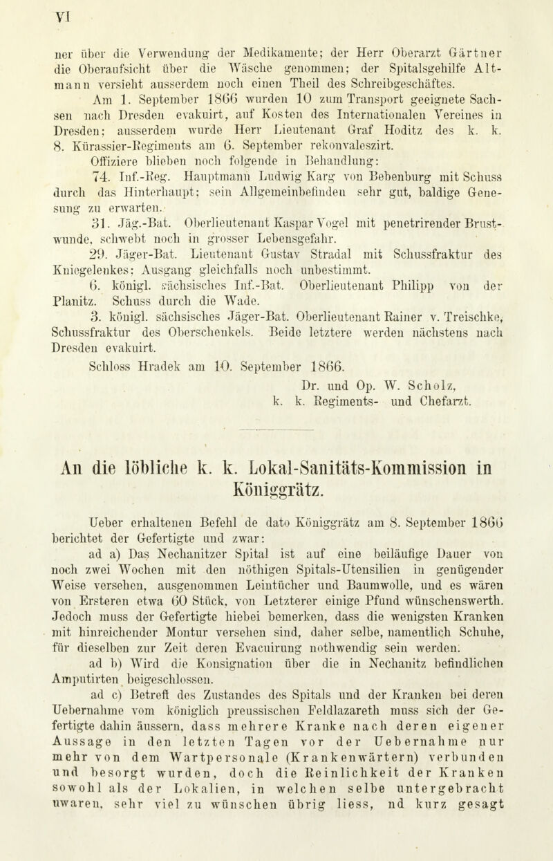 ner über die Verwendung der Medikamente; der Herr Oberarzt Gärtner die Oberaufsicht über die Wäsche genommen; der Spitalsgehilfe Alt- mann versieht ausserdem noch einen Theil des Schreibgeschäftes. Am 1. September 1866 wurden 10 zum Transport geeignete Sach- sen nach Dresden evakuirt, auf Kosten des Internationalen Vereines in Dresden; ausserdem wurde Herr Lieutenant Graf Hoditz des k. k. 8. Kürassier-Regiments am 6. September rekonvaleszirt. Offiziere blieben noch folgende in Behandlung: 74. Inf.-Reg. Hauptmann Ludwig Karg von Bebenburg mit Schuss durch das Hinterhaupt; sein Allgemeinbefinden sehr gut, baldige Gene- sung zu erwarten. 31. Jag.-Bat. Oberlieutenant Kaspar Vogel mit penetrirender Brust- wunde, schwebt noch in grosser Lebensgefahr. 29. Jäger-Bai Lieutenant Gustav Stradal mit Schussfraktur des Kniegelenkes: Ausgang gleichfalls noch unbestimmt. 6. königl. sächsisches Inf.-Bat. Oberlieutenant Philipp von der Planitz. Schuss durch die Wade. 3. königl. sächsisches Jäger-Bat. Oberlieutenant Rainer v. Treischke, Schussfraktur des Oberschenkels. Beide letztere werden nächstens nach Dresden evakuirt. Schloss Hradek am 10. September 1866. Dr. und Op. W. Scholz, k. k. Regiments- und Chefarzt. All die löbliche k. k. Lokal-Sanitäts-Kommission in Königgrätz. Ueber erhaltenen Befehl de dato Königgrätz am 8. September 1866 berichtet der Gefertigte und zwar: ad a) Das Nechanitzer Spital ist auf eine beiläufige Dauer von noch zwei Wochen mit den nöthigen Spitals-Utensilien in genügender Weise versehen, ausgenommen Leintücher und Baumwolle, und es wären von Ersteren etwa 60 Stück, von Letzterer einige Pfund wünschenswerth. Jedoch muss der Gefertigte hiebei bemerken, dass die wenigsten Kranken mit hinreichender Montur versehen sind, daher selbe, namentlich Schuhe, für dieselben zur Zeit deren Evacuirung nothwendig sein werden. ad h) Wird die Konsignation über die in Nechanitz befindlichen Amputirten beigeschlossen. ad c) Betreft des Zustandes des Spitals und der Kranken bei deren Uebernahme vom königlich preussischen Feldlazareth muss sich der Ge- fertigte dahin äussern, dass mehrere Kranke nach deren eigener Aussage in den letzten Tagen vor der Uebernahme nur mehr von dem Wartpersonale (Krankenwärtern) verbunden und besorgt wurden, doch die Reinlichkeit der Kranken sowohl als der Lokalien, in welchen selbe untergebracht uwaren, sehr viel zu wünschen übrig Hess, nd kurz gesagt