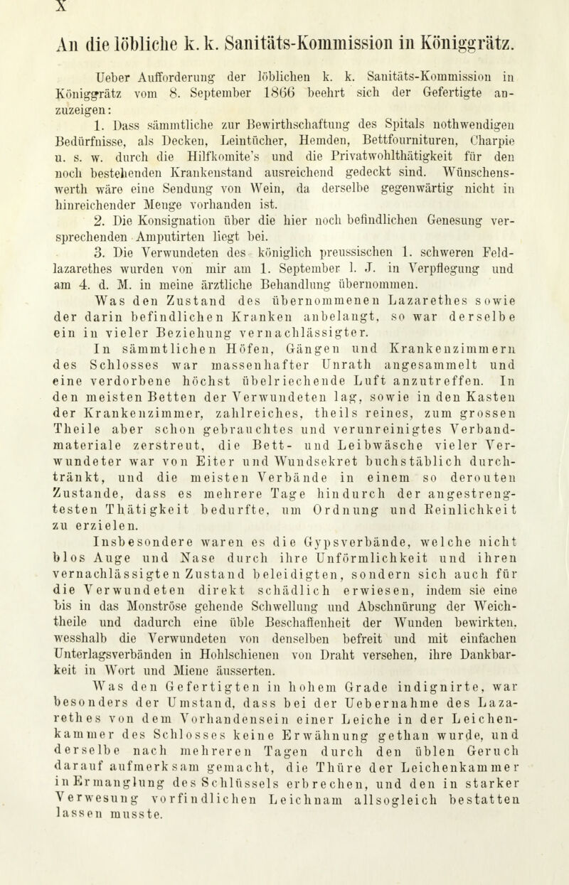 An die löbliche k. k. Sanitäts-Kommission in Koniggrätz. Ueber Aufforderung der löblichen k. k. Sanitäts-Kommission in Koniggrätz vom 8. September 1866 beehrt sich der Gefertigte an- zuzeigen : 1. Dass sämmtliche zur Bewirtschaftung des Spitals nothwendigen Bedürfnisse, als Decken, Leintücher, Hemden, Bettfournituren, Charpie u. s. w. durch die Hilfkomite's und die Privatwohlthätigkeit für den noch bestehenden Krankenstand ausreichend gedeckt sind. Wünschens- wert wäre eine Sendung von Wein, da derselbe gegenwärtig nicht in hinreichender Meuge vorhanden ist. 2. Die Konsignation über die hier noch befindlichen Genesung ver- sprechenden Amputirten liegt bei. 3. Die Verwundeten des königlich preussischen 1. schweren Feld- lazarettes wurden von mir am 1. September 1. J. in Verpflegung und am 4. d. M. in meine ärztliche Behandlung übernommen. Was den Zustand des übernommenen Lazarethes sowie der darin befindlichen Kranken anbelangt, so war derselbe ein in vieler Beziehung vernachlässigter. In sämmtlichen Höfen, Gängen und Krankenzimmern des Schlosses war massenhafter Unrath angesammelt und eine verdorbene höchst übelriechende Luft anzutreffen. In den meisten Betten der Verwundeten lag, sowie in den Kasten der Krankenzimmer, zahlreiches, theils reines, zum grossen Theile aber schon gebrauchtes und verunreinigtes Verband- materiale zerstreut, die Bett- und Leibwäsche vieler Ver- wundeter war von Eiter und Wundsekret buchstäblich durch- tränkt, und die meisten Verbände in einem so derouten Zustande, dass es mehrere Tage hindurch der angestreng- testen Thätigkeit bedurfte, um Ordnung und Reinlichkeit zu erzielen. Insbesondere waren es die Gypsverbände, welche nicht blos Auge und Nase durch ihre Unförmlichkeit und ihren vernachlässigte n Zustand beleidigten, sondern sich auch für die Verwundeten direkt schädlich erwiesen, indem sie eine bis in das Monströse gehende Schwellung und Abschnürung der Weich- theile und dadurch eine üble Beschaffenheit der Wunden bewirkten, wesshalb die Verwundeten von denselben befreit und mit einfachen Unterlagsverbänden in Hohlschienen von Draht versehen, ihre Dankbar- keit in Wort und Miene äusserten. Was den Gefertigten in hohem Grade indignirte, war besonders der Umstand, dass bei der Uebernahme des Laza- rethes von dem Vorhandensein einer Leiche in der Leichen- kammer des Schlosses keine Erwähnung gethan wurde, und derselbe nach mehreren Tagen durch den üblen Geruch darauf aufmerksam gemacht, die Thüre der Leichenkammer inErmanglung des Schlüssels erbrechen, und den in starker Verwesung vorfiudlichen Leichnam allsogleich bestatten lassen rausste.