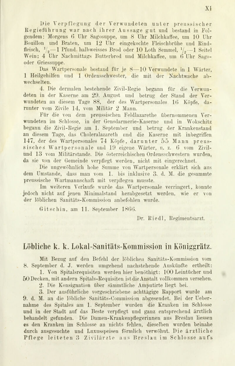 Xs Die Verpflegung der Verwundeten unter preussischer Regieführung war nach ihrer Aussage gut und bestand in Fol- gendem: Morgens 6 Uhr Sagosuppe, um 8 Uhr Milchkaffee, um 10 Uhr Bouillon und Braten, um 12 Uhr eingekochte Fleischbrühe und Rind- fleisch, Vs-! Pfund halbweisses Brod oder 10 Loth Semmel, 1j2—1 Seitel Wein; 4 Uhr Nachmittags Butterbrod und Milchkaffee, um 6 Uhr Sago- oder Griessuppe. Das Wartpersonale bestand für je 8—10 Verwundete in 1 Wärter, 1 Heilgehilfen und 1 Ordensschwester, die mit der Nachtwache ab- wechselten. 4. Die dermalen bestehende Zivil-Regie begann für die Verwun- deten in der Kaserne am 29. August und betrug der Stand der Ver- wundeten an diesem Tage 88, der des Wartpersonales 16 Köpfe, da- runter vom Zivile 14, vom Militär 2 Mann. Für die von dem preussischen Feldlazarethe übernommenen Ver- wundeten im Schlosse, in der Gensdarmerie-Kaserne und in Wokschitz begann die Zivil-Regie am 1. September und betrug der Krankenstand an diesem Tage, das Choleralazareth und die Kaserne mit inbegriffen 147, der des Wartpersonales 74 Köpfe, darunter 55 Mann preus- sisches' Wartpersonale und 19 eigene Wärter, u. z. 6 vom Zivil- und 13 vom Militärstande. Die österreichischen Ordensschwestern wurden, da sie von der Gemeinde verpflegt werden, nicht mit eingerechnet. Die ungewöhnlich hohe Summe von Wartpersonale erklärt sich aus dem Umstände, dass man vom 1. bis inklusive 3. d. M. die gesammte preussische Wartmannschaft mit verpflegen musste. Im weiteren Verlaufe wurde das Wartpersonale verringert, konnte jedoch nicht auf jenen Minimalstand herabgesetzt werden, wie er von der löblichen Sanitäts-Kommission anbefohlen wurde. G Usch in, am 11. September 1866. Dr. Riedl, Regimentsarzt. Löbliche k. k. Lokal-Saiiitäts-Komniission in Köiiiggrätz. Mit Bezug auf den Befehl der löblichen Sanitäts-Kommission vom 8. September d. J. werden umgehend nachstehende Auskünfte ertheilt: 1. Von Spitalsrequisiten werden hier benöthigt: 100 Leintücher und 50 Decken, mit andern Spitals-Requisiten ist die Anstalt vollkommen versehen. 2. Die Konsignation über sämmtliche Amputirte liegt bei. 3. Der ausführliche vorgeschriebene achttägige Rapport wurde am 9. d. M. an die löbliche Sanitäts-Commission abgesendet. Bei der Ueber- nahme des Spitales am 1. September wurden die Kranken im Schlosse und in der Stadt auf das Beste verpflegt und ganz entsprechend ärztlich behandelt gefunden. Die Damen-Krankenpflegerinnen aus Breslau Hessen es den Kranken im Schlosse an nichts fehlen, dieselben wurden beinahe durch ausgesuchte und Luxusspeisen förmlich verwöhnt. Die ärztliche Pflege leiteten 3 Zivilärzte aus Breslau im Schlosse aufs