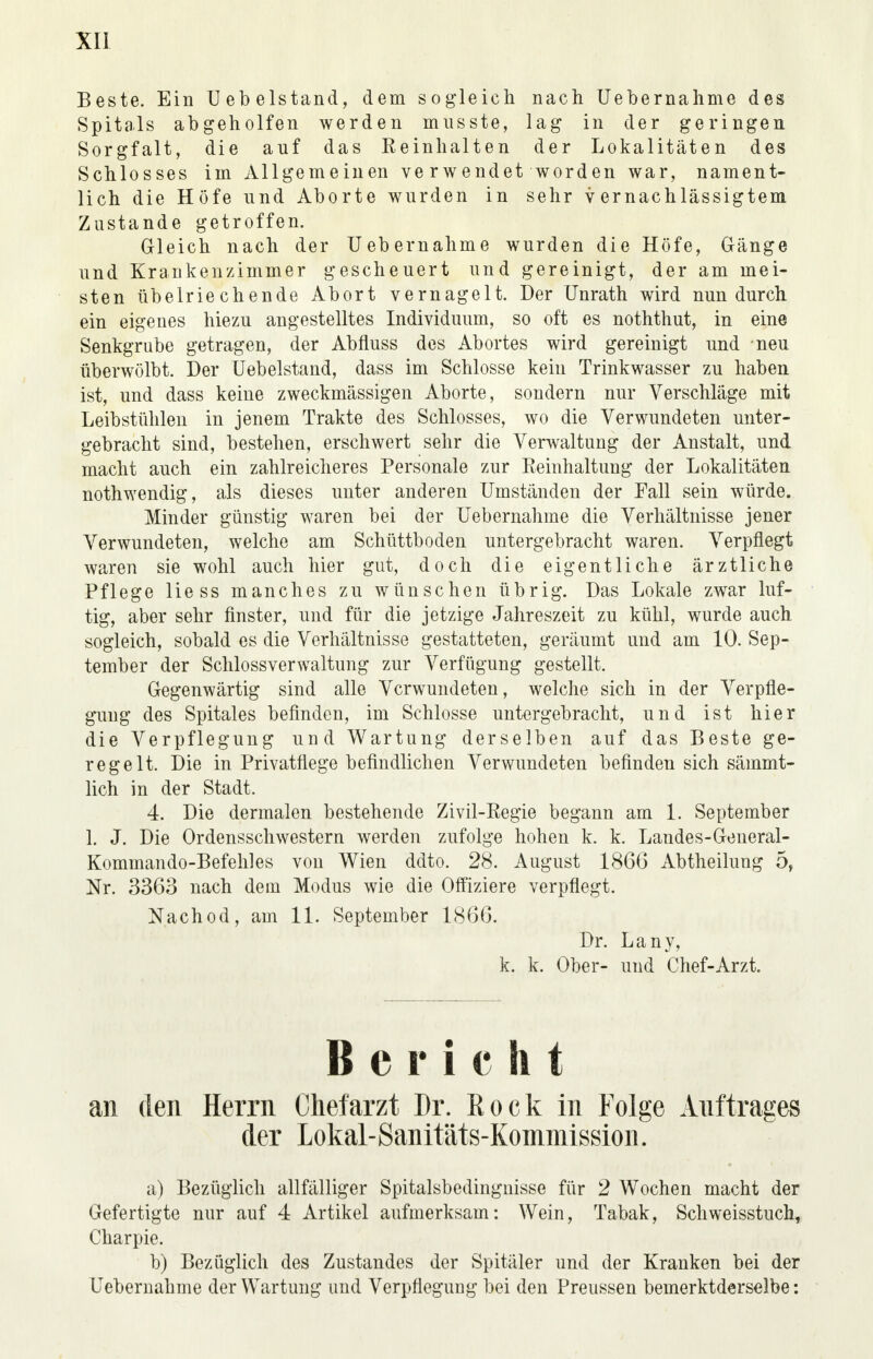 Beste. Ein Uebelstand, dem sogleich nach Uebernahme des Spitals abgeholfen werden musste, lag in der geringen Sorgfalt, die auf das Beinhalten der Lokalitäten des Schlosses im Allgemeinen verwendet worden war, nament- lich die Höfe und Aborte wurden in sehr vernachlässigtem Zustande getroffen. Gleich nach der Uebernahme wurden die Höfe, Gänge und Krankenzimmer gescheuert und gereinigt, der am mei- sten übelriechende Abort vernagelt. Der Unrath wird nun durch ein eigenes hiezu angestelltes Individuum, so oft es noththut, in eine Senkgrube getragen, der Abfluss des Abortes wird gereinigt und neu tiberwölbt. Der Uebelstand, dass im Schlosse kein Trinkwasser zu haben ist, und dass keine zweckmässigen Aborte, sondern nur Verschläge mit Leibstühlen in jenem Trakte des Schlosses, wo die Verwundeten unter- gebracht sind, bestehen, erschwert sehr die Verwaltung der Anstalt, und macht auch ein zahlreicheres Personale zur Reinhaltung der Lokalitäten nothwendig, als dieses unter anderen Umständen der Fall sein würde. Minder günstig waren bei der Uebernahme die Verhältnisse jener Verwundeten, welche am Schüttboden untergebracht waren. Verpflegt waren sie wohl auch hier gut, doch die eigentliche ärztliche Pflege Hess manches zu wünschen übrig. Das Lokale zwar luf- tig, aber sehr finster, und für die jetzige Jahreszeit zu kühl, wurde auch sogleich, sobald es die Verhältnisse gestatteten, geräumt und am 10. Sep- tember der Schlossverwaltung zur Verfügung gestellt. Gegenwärtig sind alle Verwundeten, welche sich in der Verpfle- gung des Spitales befinden, im Schlosse untergebracht, und ist hier die Verpflegung und Wartung derselben auf das Beste ge- regelt. Die in Privatflege befindlichen Verwundeten befinden sich sämmt- lich in der Stadt. 4. Die dermalen bestehende Zivil-Regie begann am 1. September 1. J. Die Ordensschwestern werden zufolge hohen k. k. Landes-General- Kommando-Befehles von Wien ddto. 28. August 1866 Abtheilung 5, Nr. 3363 nach dem Modus wie die Offiziere verpflegt. Nach od, am 11. September 1866. Dr. Lany, k. k. Ober- und Chef-Arzt. Bericht an den Herrn Chefarzt Dr. Rock in Folge Auftrages der Lokal-Sanitäts-Komniission. a) Bezüglich allfälliger Spitalsbedingnisse für 2 Wochen macht der Gefertigte nur auf 4 Artikel aufmerksam: Wein, Tabak, Schweisstuch, Charpie. b) Bezüglich des Zustandes der Spitäler und der Kranken bei der Uebernahme der Wartung und Verpflegung bei den Preussen bemerktderselbe:
