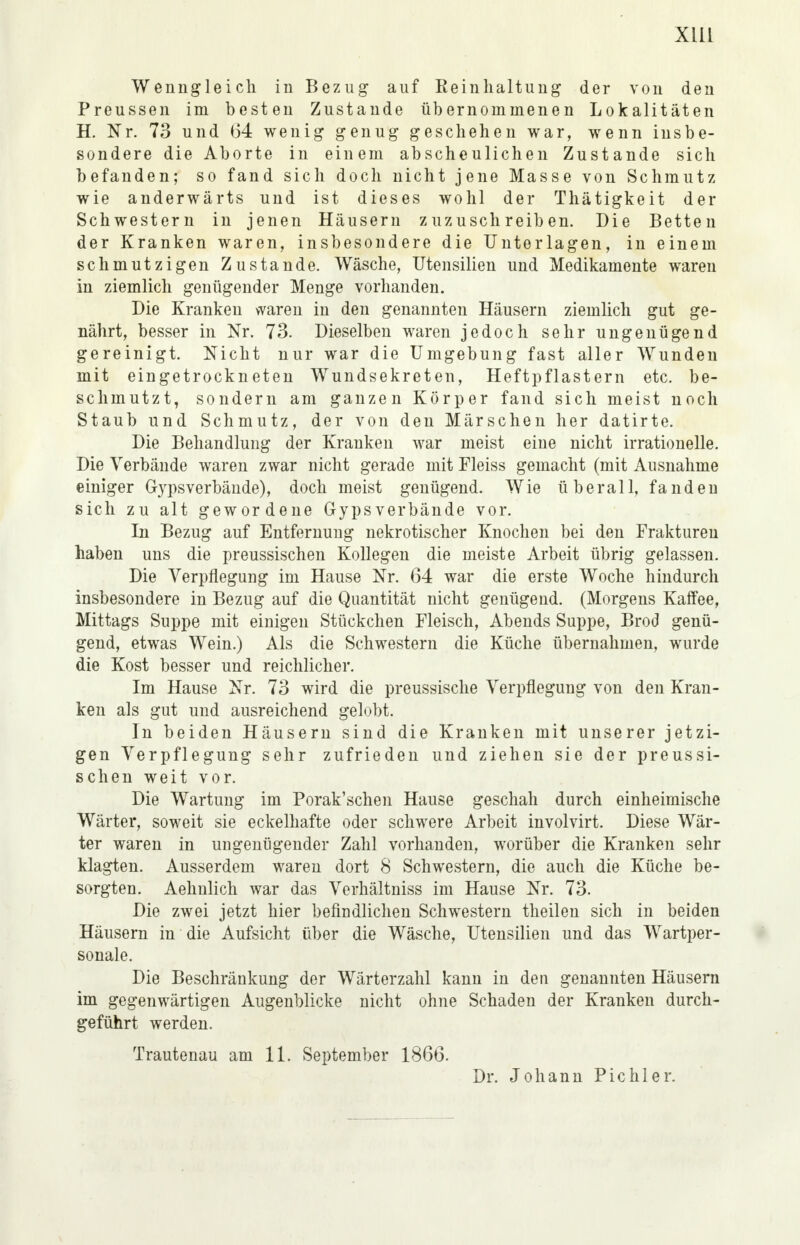 Xlll Wenngleich in Bezug auf Eeinhaltung der von den Preussen im besten Zustande übernommenen Lokalitäten H. Nr. 73 und 64 wenig genug geschehen war, wenn insbe- sondere die Aborte in einem abscheulichen Zustande sich befanden; so fand sich doch nicht jene Masse von Schmutz wie anderwärts und ist dieses wohl der Thätigkeit der Schwestern in jenen Häusern zuzuschreiben. Die Betten der Kranken waren, insbesondere die Unterlagen, in einem schmutzigen Zustande. Wäsche, Utensilien und Medikamente waren in ziemlich genügender Menge vorhanden. Die Kranken waren in den genannten Häusern ziemlich gut ge- nährt, besser in Nr. 73. Dieselben waren jedoch sehr ungenügend gereinigt. Nicht nur war die Umgebung fast aller Wunden mit eingetrockneten Wundsekreten, Heftpflastern etc. be- schmutzt, sondern am ganzen Körper fand sich meist noch Staub und Schmutz, der von den Märschen her datirte. Die Behandlung der Kranken war meist eine nicht irrationelle. Die Verbände waren zwar nicht gerade mit Fleiss gemacht (mit Ausnahme einiger Gypsverbände), doch meist genügend. Wie überall, fandeu sich zu alt gewordene Gypsverbände vor. In Bezug auf Entfernung nekrotischer Knochen bei den Frakturen haben uns die preussischen Kollegen die meiste Arbeit übrig gelassen. Die Verpflegung im Hause Nr. 64 war die erste Woche hindurch insbesondere in Bezug auf die Quantität nicht genügend. (Morgens Kaffee, Mittags Suppe mit einigen Stückchen Fleisch, Abends Suppe, Brod genü- gend, etwas Wein.) Als die Schwestern die Küche übernahmen, wurde die Kost besser und reichlicher. Im Hause Nr. 73 wird die preussische Verpflegung von den Kran- ken als gut und ausreichend gelobt. In beiden Häusern sind die Kranken mit unserer jetzi- gen Verpflegung sehr zufrieden und ziehen sie der preussi- schen weit vor. Die Wartung im Porak'schen Hause geschah durch einheimische Wärter, soweit sie eckelhafte oder schwere Arbeit involvirt. Diese Wär- ter waren in ungenügender Zahl vorhanden, worüber die Kranken sehr klagten. Ausserdem waren dort 8 Schwestern, die auch die Küche be- sorgten. Aehnlich war das Verhältniss im Hause Nr. 73. Die zwei jetzt hier befindlichen Schwestern theilen sich in beiden Häusern in die Aufsicht über die Wäsche, Utensilien und das Wartper- sonale. Die Beschränkung der Wärterzahl kann in den genannten Häusern im gegenwärtigen Augenblicke nicht ohne Schaden der Kranken durch- geführt werden. Trautenau am 11. September 1866. Dr. Johann Pichl er.