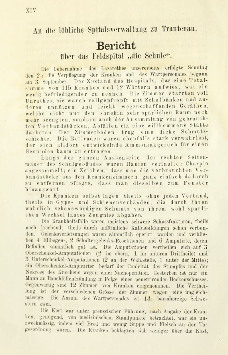 An die löbliche Spitalsverwaltuiig zu Trautenau. Bericht über das Feldspital „die Schule*'. Die Uebernahme des Lazarethes unsererseits erfolgte Sonntag den 2.; die Verpflegung der Kranken und des Wartpersonales begann am 3. September. Der Zustand des Hospitals, das eine Total- summe von 115 Kranken und 12 Wärtern aufwies, war ein wenig befriedigender zu nennen. Die Zimmer starrten voll Unrathes, sie waren vollgepfropft mit Schulbänken und an- deren unnützen und leicht wegzuschaffenden Geräthen, welche nicht nur den ohnehin sehr spärlichen Raum noch mehr beengten, sondern auch der Ansammlung von gebrauch- ten Verbandstücken, Abfällen etc. eine willkommene Stätte darboten. Der Zimmerboden trug eine dicke Schmutz- schichte. Die Retiraden waren ebenfalls stark verwahrlost, der sich alldort entwickelnde Ammoniakgeruch für einen Gesunden kaum zu ertragen. Längs der ganzen Aussenseite der rechten Seiten- mauer des Schulgebäudes waren Haufen verfaulter Charpie angesammelt; ein Zeichen, dass man die verbrauchten Ver- bandstücke aus den Krankenzimmern ganz einfach dadurch zu entfernen pflegte, dass man dieselben zum Fenster hinauswarf. Die Kranken selbst lagen theils ohne jeden Verband, theils in Gyps- und Schienenverbänden, dia durch ihren wahrlich sehenswürdigen Schmutz von ihrem wohl spärli- chen Wechsel lautes Zeugniss abgaben. Die Krankheitsfälle waren meistens schwere Schussfrakturen, theils noch jauchend, theils durch unförmliche Kallusbildungen schon verbun- den. Gelenksverletzungen waren sämmtlich operirt worden und verblie- ben 4 Ellbogen-, 2 Schultergelenks-Resektionen und 6 Amputirte, deren Hefinden sämmtlich gut ist. Die Amputationen vertheilen sich auf 3 Oberschenkel-Amputationen (2 im obern, 1 im unteren Drittheile) und 3 Unterschenkel-Amputationen (2 an der Wahlstelle, 1 unter der Mitte); ein Oberschenkcl-Amputirter bedarf der Conicität des Stumpfes und der Nekrose des Knochens wegen einer Nachoperation. Gestorben ist nur ein Mann an Bauchfellentzündung in Folge eines penetrirenden Beckenschusses. Gegenwärtig sind 12 Zimmer von Kranken eingenommen. Die Verkei- lung ist der verschiedenen Grösse der Zimmer wegen eine ungleich- mässige. Die Anzahl des Wartpersonales ist 13; barmherzige Schwe- stern zwei. Die Kost war unter preussischer Führung, nach Angabe der Kran- ken, genügend, von medizinischem Staudpunkte betrachtet, war sie un- zweckmässig, indem viel Brod und wenig Suppe und Fleisch an der Ta- gesordnung waren. Die Kranken beklagten sich weniger über die Kost,