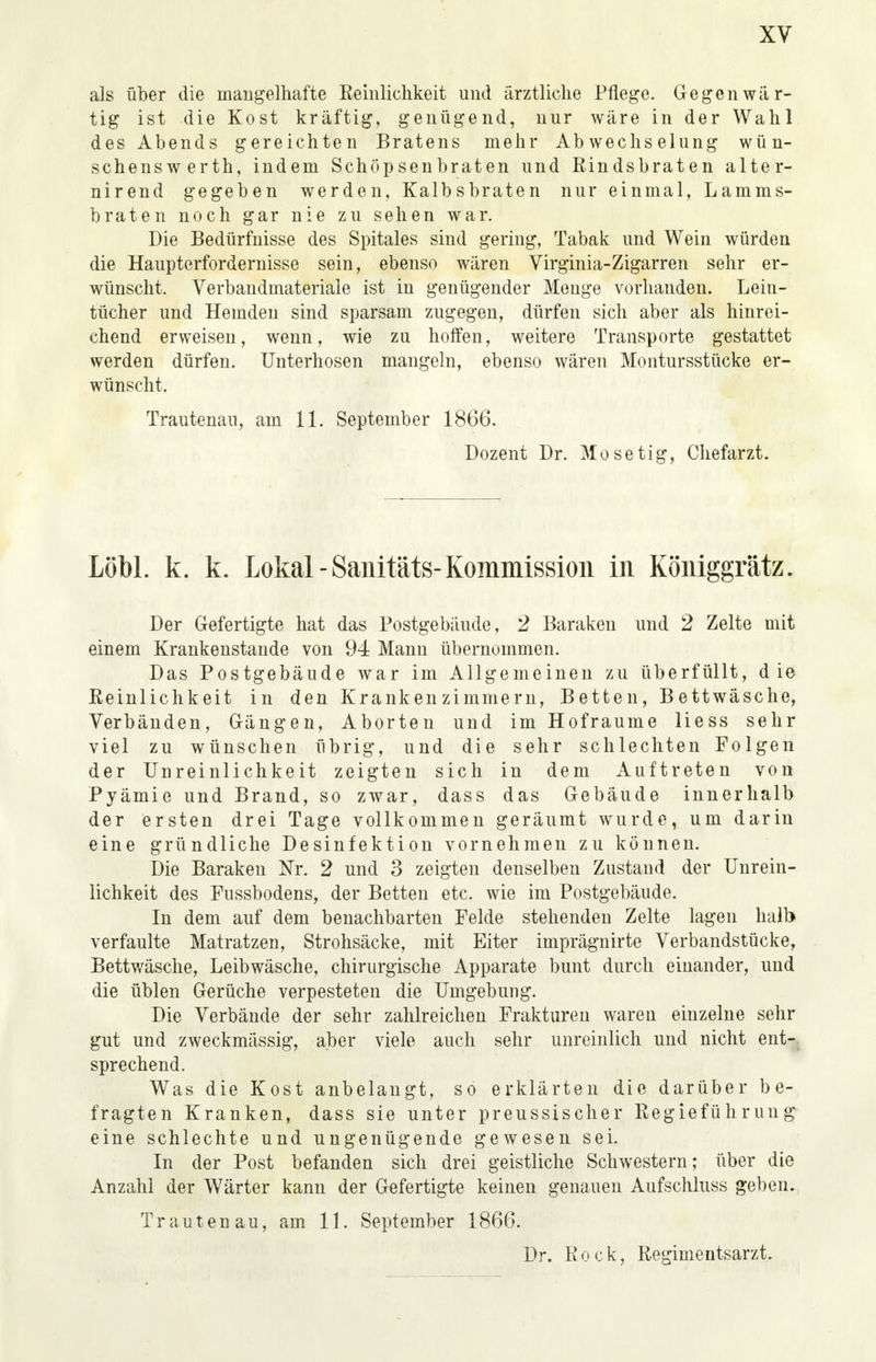 als über die mangelhafte Reinlichkeit und ärztliche Pflege. Gegenwär- tig ist die Kost kräftig, genügend, nur wäre in der Wahl des Abends gereichten Bratens mehr Abwechselung wün- schenswerth, indem Schöpsenbraten und Rindsbraten alter- nirend gegeben werden, Kalbsbraten nur einmal, Lamms- braten noch gar nie zu sehen war. Die Bedürfnisse des Spitales sind gering, Tabak und Wein würden die Haupterfordernisse sein, ebenso wären Virginia-Zigarren sehr er- wünscht. Verbandmateriale ist in genügender Menge vorhanden. Lein- tücher und Hemden sind sparsam zugegen, dürfen sich aber als hinrei- chend erweisen, wenn, wie zu hoffen, weitere Transporte gestattet werden dürfen. Unterhosen mangeln, ebenso wären Montursstücke er- wünscht. Trautenau, am 11. September 1866. Dozent Dr. Mo setig, Chefarzt. Löbl. k. k. Lokal -Sanitäts-Kommission in Königgrätz. Der Gefertigte hat das Postgebäude, 2 Baraken und 2 Zelte mit einem Krankenstande von 94 Mann übernommen. Das Postgebäude war im Allgemeinen zu überfüllt, die Reinlichkeit in den Krankenzimmern, Betten, Bettwäsche, Verbänden, Gängen, Aborten und im Hofraume Hess sehr viel zu wünschen übrig, und die sehr schlechten Folgen der Unreinlichkeit zeigten sich in dem Auftreten von Pyämie und Brand, so zwar, dass das Gebäude innerhalb der ersten drei Tage vollkommen geräumt wurde, um darin eine gründliche Desinfektion vornehmen zu können. Die Baraken Nr. 2 und 3 zeigten denselben Zustand der Unrein- lichkeit des Fussbodens, der Betten etc. wie im Postgebäude. In dem auf dem benachbarten Felde stehenden Zelte lagen halb verfaulte Matratzen, Strohsäcke, mit Eiter imprägnirte Verbandstücke, Bettwäsche, Leibwäsche, chirurgische Apparate bunt durch einander, und die üblen Gerüche verpesteten die Umgebung. Die Verbände der sehr zahlreichen Frakturen waren einzelne sehr gut und zweckmässig, aber viele auch sehr unreinlich und nicht ent-. sprechend. Was die Kost anbelangt, so erklärten die darüber be- fragten Kranken, dass sie unter preussischer Regieführung eine schlechte und ungenügende gewesen sei. In der Post befanden sich drei geistliche Schwestern; über die Anzahl der Wärter kann der Gefertigte keinen genauen Aufschluss geben. Trautenau, am 11. September 1866. Dr. Rock, Regimentsarzt.