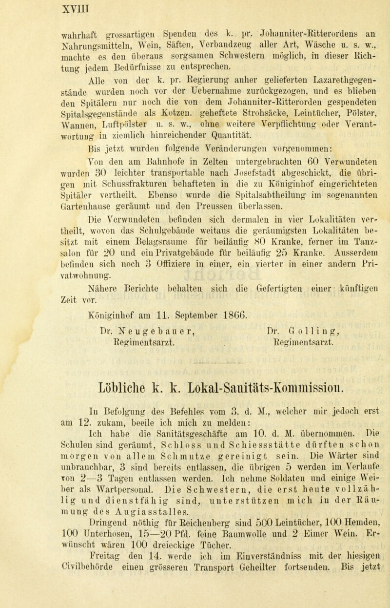wahrhaft grossartigen Spenden des k. pr. Johanniter-Ritterordens an Nahrungsmitteln, Wein, Säften, Verbandzeug aller Art, Wäsche u. s. w., machte es den überaus sorgsamen Schwestern möglich, in dieser Rich- tung jedem Bedürfnisse zu entsprechen. Alle von der k. pr. Regierung anher gelieferten Lazarethgegen- stäude wurden noch vor der Uebernahme zurückgezogen, und es blieben den Spitälern nur noch die von dem Johanuiter-Ritterorden gespendeten Spitalsgegenstände als Kotzen, geheftete Strohsäcke, Leintücher, Polster, Wannen, Luftpolster u. s. w., ohne weitere Verpflichtung oder Verant- wortung in ziemlich hinreichender Quantität. Bis jetzt wurden folgende Veränderungen vorgenommen: Von den am Bahnhofe in Zelten untergebrachten 60 Verwundeten wurden 30 leichter transportable nach Josefstadt abgeschickt, die übri- gen mit Schussfrakturen behafteten in die zu Königinhof eingerichteten Spitäler vertheilt. Ebenso wurde die Spitalsabtheilung im sogenannten Gartenhause geräumt und den Preussen überlassen. Die Verwundeten befinden sich dermalen in vier Lokalitäten ver- theilt, wovon das Schulgebäude weitaus die geräumigsten Lokalitäten be- sitzt mit einem Belagsraume für beiläufig 80 Kranke, ferner im Tanz- salon für 20 und ein Privatgebäude für beiläufig 25 Kranke. Ausserdem befinden sich noch 3 Offiziere in einer, ein vierter in einer andern Pri- vatwohnung. Nähere Berichte behalten sich die Gefertigten einer künftigen Zeit vor. Königinhof am 11. September 18G6. Dr. Neugebauer, Dr. G o 11 i n g, Regimentsarzt. Regimentsarzt. Löbliche k. k. Lokal-Sanitäts-Kommissioii. In Befolgung des Befehles vom 3. d. M., welcher mir jedoch erst am 12. zukam, beeile ich mich zu melden: Ich habe die Sanitätsgeschäfte am 10. d. M. übernommen. Die Schulen sind geräumt, Schloss und Schiessstätte dürften schon morgen von allem Schmutze gereinigt sein. Die Wärter sind unbrauchbar, 3 sind bereits entlassen, die übrigen 5 werden im Verlaufe von 2—3 Tagen entlassen werden. Ich nehme Soldaten und einige Wei- ber als Wartpersonal. Die Schwestern, die erst heute vollzäh- lig und dienstfähig sind, unterstützen mich in der Räu- mung des Augiasstalles. Dringend nöthig für Reichenberg sind 500 Leintücher, 100 Hemden, 100 Unterhosen, 15—20 Pfd. feine Baumwolle und 2 Eimer Wein. Er- wünscht wären 100 dreieckige Tücher. Freitag den 14. werde ich im Einverständniss mit der hiesigen Civilbehörde einen grösseren Transport Geheilter fortsendeu. Bis jetzt