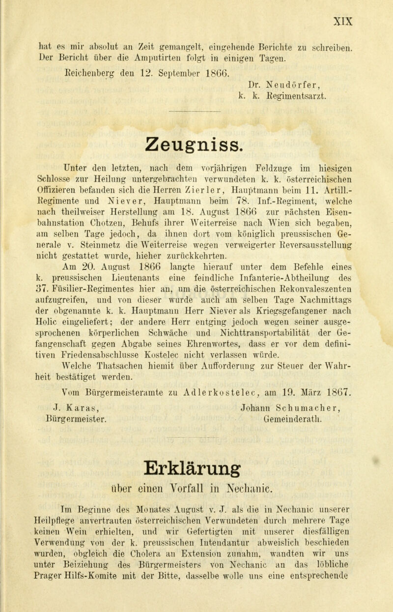 hat es mir absolut an Zeit gemangelt, eingehende Berichte zu schreiben. Der Bericht über die Ainputirteu folgt in einigen Tagen. Beichenberg den 12. September 1866. Dr. Neudörfer, k. k. Regimentsarzt. Zeugniss. Unter den letzten, nach dem vorjährigen Feldzuge im hiesigen Schlosse zur Heilung untergebrachten verwundeten k. k. österreichischen Offizieren befanden sich die Herren Zier ler, Hauptmann beim 11. ArtilL- Regimente und Niever, Hauptmann beim 78. Inf.-Regiment, welche nach theilweiser Herstellung am 18. August 1866 zur nächsten Eisen- bahnstation Chotzen, Behufs ihrer Weiterreise nach Wien sich begaben, am selben Tage jedoch, da ihnen dort vom königlich preussischen Ge- nerale v. Steinmetz die Weiterreise wegen verweigerter Reversausstellung nicht gestattet wurde, hieher zurückkehrten. Am 20. August 1866 langte hierauf unter dem Befehle eines k. preussischen Lieutenants eine feindliche Infanterie-Abtheilung des 37. Füsilier-Regimentes hier an, um die österreichischen Rekonvaleszenten aufzugreifen, und von dieser wurde auch am selben Tage Nachmittags der obgenannte k. k. Hauptmann Herr Niever als Kriegsgefangener nach Holic eingeliefert; der andere Herr entging jedoch wegen seiner ausge- sprochenen körperlichen Schwäche und Nichttransportabilität der Ge- fangenschaft gegen Abgabe seines Ehrenwortes, dass er vor dem defini- tiven Friedensabschlnsse Kostelec nicht verlassen würde. Welche Thatsachen hiemit über Aufforderung zur Steuer der Wahr- heit bestätiget werden. Vom Bürgermeisteramte zu Adlerkostelec, am 19. März 1867. J. Karas, Johann Schumacher, Bürgermeister. Gemeinderath. Erklärung über einen Vorfall in Nechanic. Im Beginne des Monates August v. J. als die in Nechanic unserer Heilpflege anvertrauten österreichischen Verwundeten durch mehrere Tage keinen Wein erhielten, und wir Gefertigten mit unserer diesfälligen Verwendung von der k. preussischen Intendantur abweislich beschieden wurden, obgleich die Cholera an Extension zunahm, wandten wir uns unter Beiziehung des Bürgermeisters von Nechanic an das löbliche Prager Hilfs-Komite mit der Bitte, dasselbe wolle uns eine entsprechende