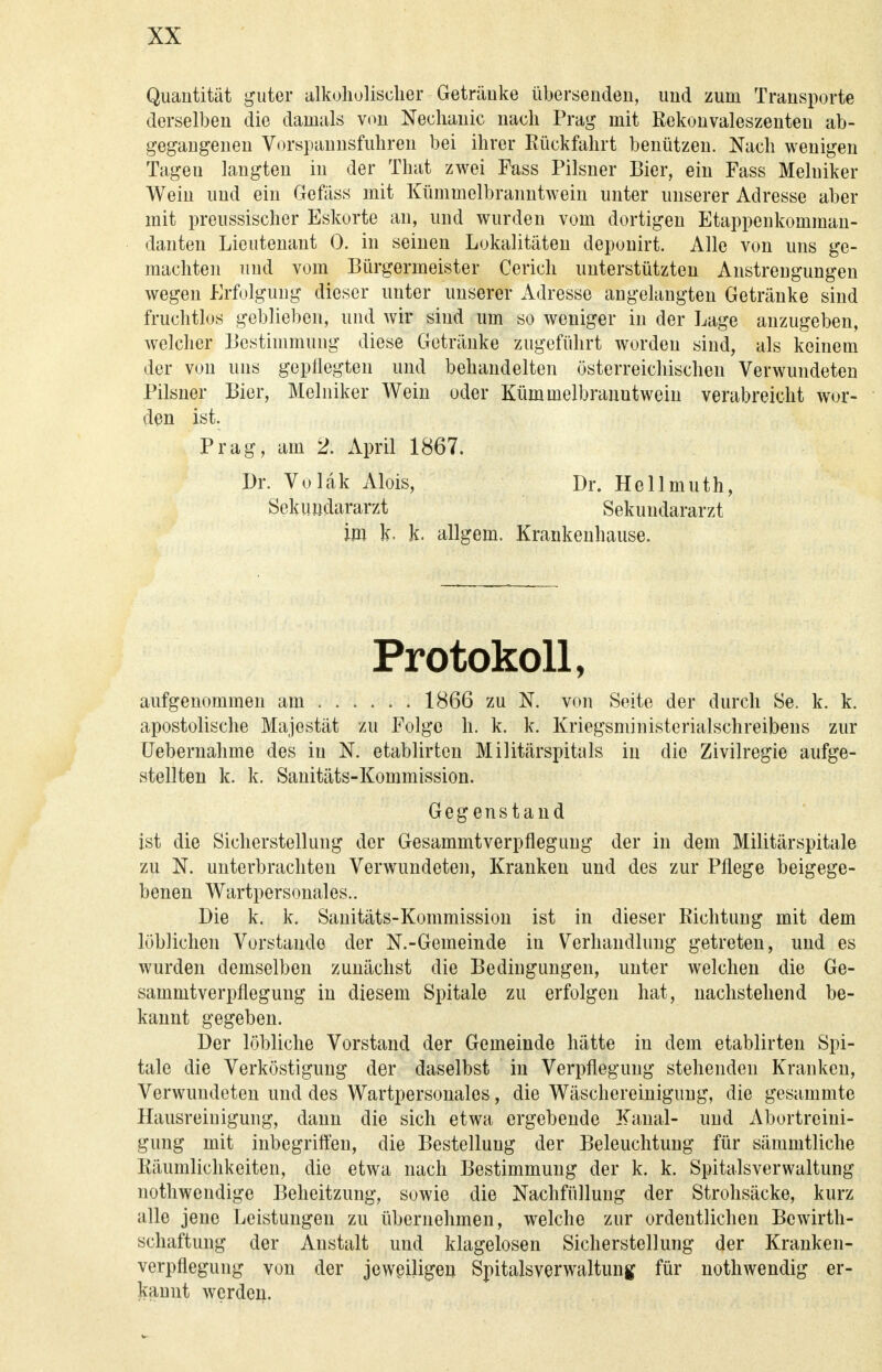 Quantität guter alkoholischer Getränke übersenden, und zum Transporte derselben die damals von Nechanic nach Prag mit Rekonvaleszenten ab- gegangenen Vorspannsfuhren bei ihrer Rückfahrt benützen. Nach wenigen Tagen langten in der That zwei Fuss Pilsner Bier, ein Fass Melniker Wein und ein Gefäss mit Kümmelbranntwein unter unserer Adresse aber mit preussischer Eskorte an, und wurden vom dortigen Etappenkomman- danten Lieutenant 0. in seinen Lokalitäten deponirt. Alle von uns ge- machten und vom Bürgermeister Cerich unterstützten Anstrengungen wegen Erfolgung dieser unter unserer Adresse angelangten Getränke sind fruchtlos geblieben, und wir sind um so weniger in der Lage anzugeben, welcher Bestimmung diese Getränke zugeführt worden sind, als keinem der von uns gepflegten und behandelten österreichischen Verwundeten Pilsner Bier, Melniker Wein oder Kümmelbranntwein verabreicht wor- den ist. Prag, am 2. April 1867. Dr. Voläk Alois, Dr. Hellmuth, Sekundararzt Sekuudararzt im k. k. allgem. Krankenhause. Protokoll, aufgenommen am 1866 zu N. von Seite der durch Se. k. k. apostolische Majestät zu Folge h. k. k. Kriegsministerialschreibens zur Uebernahme des in N. etablirten Militärspitals in die Zivilregie aufge- stellten k. k. Sanitäts-Kommission. Gegenstand ist die Sicherstellung der Gesammtverpflegung der in dem Militärspitale zu N. unterbrachten Verwundeten, Kranken und des zur Pflege beigege- benen Wartpersonales.. Die k. k. Sanitäts-Kommission ist in dieser Richtung mit dem löblichen Vorstände der N.-Gemeinde in Verhandlung getreten, und es wurden demselben zunächst die Bedingungen, unter welchen die Ge- sammtverpflegung in diesem Spitale zu erfolgen hat, nachstehend be- kannt gegeben. Der löbliche Vorstand der Gemeinde hätte in dem etablirten Spi- tale die Verköstigung der daselbst in Verpflegung stehenden Kranken, Verwundeten und des Wartpersonales, die Wäschereinigimg, die gesammte Hausreinigung, dann die sich etwa ergebende Kanal- und Abortreini- gung mit inbegriffen, die Bestellung der Beleuchtung für sämmtliche Räumlichkeiten, die etwa nach Bestimmung der k. k. Spitalsverwaltung nothwendige Beheitzung, sowie die Nachfüllung der Strohsäcke, kurz alle jene Leistungen zu übernehmen, welche zur ordentlichen Bcwirth- schaftung der Anstalt und klagelosen Sicherstellung der Kranken- verpflegung von der jeweiligen Spitalsverwaltung für nothwendig er- kannt werden.