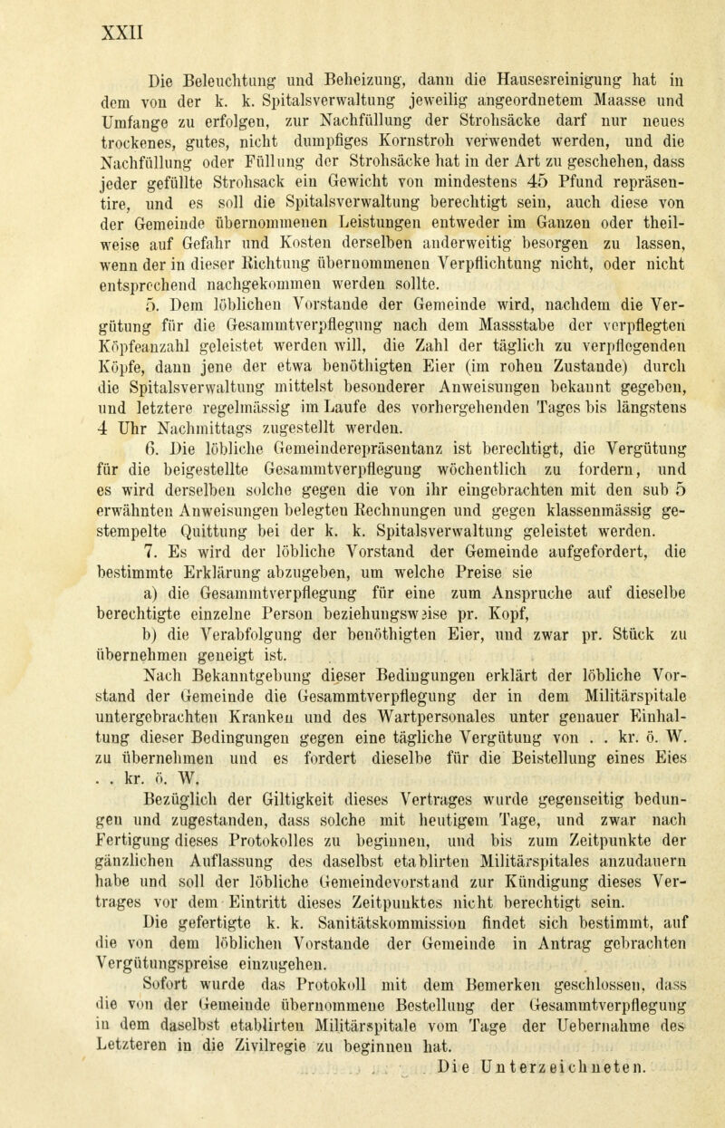 Die Beleuchtung und Beheizung, dann die Hausesreinigung hat in dem von der k. k. Spitalsverwaltung jeweilig angeordnetem Maasse und Umfange zu erfolgen, zur Nachfüllung der Strohsäcke darf nur neues trockenes, gutes, nicht dumpfiges Kornstroh verwendet werden, und die Nachfüllung oder Füllung der Strohsäcke hat in der Art zu geschehen, dass jeder gefüllte Strohsack ein Gewicht von mindestens 45 Pfund repräsen- tire, und es soll die Spitalsverwaltung berechtigt sein, auch diese von der Gemeinde übernommenen Leistungen entweder im Ganzen oder theil- weise auf Gefahr und Kosten derselben anderweitig besorgen zu lassen, wenn der in dieser Richtung übernommenen Verpflichtung nicht, oder nicht entsprechend nachgekommen werden sollte. 5. Dem löblichen Vorstande der Gemeinde wird, nachdem die Ver- gütung für die Gesammtverpflegung nach dem Massstabe der verpflegten Köpfeanzahl geleistet werden will, die Zahl der täglich zu verpflegenden Köpfe, dann jene der etwa benöthigten Eier (im rohen Zustande) durch die Spitalsverwaltung mittelst besonderer Anweisungen bekannt gegeben, und letztere regelmässig im Laufe des vorhergehenden Tages bis längstens 4 Uhr Nachmittags zugestellt werden. 6. Die löbliche Gemeinderepräsentanz ist berechtigt, die Vergütung für die beigestellte Gesammtverpflegung wöchentlich zu fordern, und es wird derselben solche gegen die von ihr eingebrachten mit den sub 5 erwähnten Anweisungen belegteu Eechnungen und gegen klassenmässig ge- stempelte Quittung bei der k. k. Spitalsverwaltung geleistet werden. 7. Es wird der löbliche Vorstand der Gemeinde aufgefordert, die bestimmte Erklärung abzugeben, um welche Preise sie a) die Gesammtverpflegung für eine zum Ansprüche auf dieselbe berechtigte einzelne Person beziehuugswaise pr. Kopf, b) die Verabfolgung der benöthigten Eier, und zwar pr. Stück zu übernehmen geneigt ist. Nach Bekanntgebung dieser Bedingungen erklärt der löbliche Vor- stand der Gemeinde die Gesammtverpflegung der in dem Militärspitale untergebrachten Kranken und des Wartpersonales unter genauer Einhal- tung dieser Bedingungen gegen eine tägliche Vergütung von . . kr. ö. W. zu übernehmen und es fordert dieselbe für die Beistellung eines Eies . . kr. ö. W. Bezüglich der Giltigkeit dieses Vertrages wurde gegenseitig bedun- gen und zugestanden, dass solche mit heutigem Tage, und zwar nach Fertigung dieses Protokolles zu beginnen, und bis zum Zeitpunkte der gänzlichen Auflassung des daselbst etablirteu Militärspitales anzudauern habe und soll der löbliche Gemeindevorstand zur Kündigung dieses Ver- trages vor dem Eintritt dieses Zeitpunktes nicht berechtigt sein. Die gefertigte k. k. Sanitätskommission findet sich bestimmt, auf die von dem löblichen Vorstande der Gemeinde in Antrag gebrachten Vergütungspreise einzugehen. Sofort wurde das Protokoll mit dem Bemerken geschlossen, dass die von der Gemeinde übernommene Bestellung der Gesammtverpfleguug in dem daselbst etablirten Militärspitale vom Tage der Ueberuahme des Letzteren in die Zivilregie zu beginnen hat. , Die Unterzeichneten.