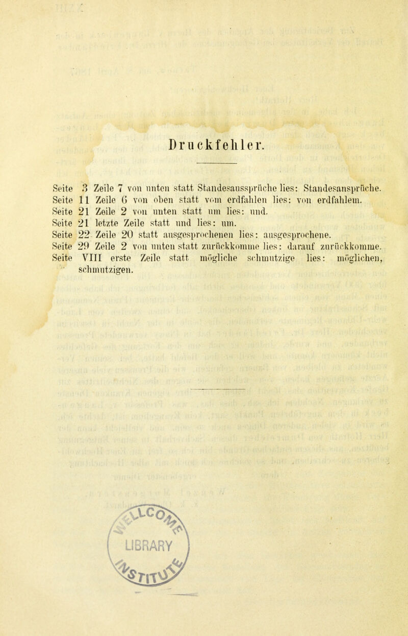 Druckfehler. Seite 3 Zeile 7 von unten statt Stalldesaussprüche lies: Standesansprüche. Seite 11 Zeile 6 von oben statt vom erdfahlen lies: von erdfahlem. Seite 21 Zeile 2 von unten statt um lies: und. Seite 21 letzte Zeile statt und lies: um. Seite 22 Zeile 20 statt ausgesprochenen lies: ausgesprochene. Seite 29 Zeile 2 von unten statt zurückkomme lies: darauf zurückkomme. Seite VIII erste Zeile statt mögliche schmutzige lies: möglichen, schmutzigen.