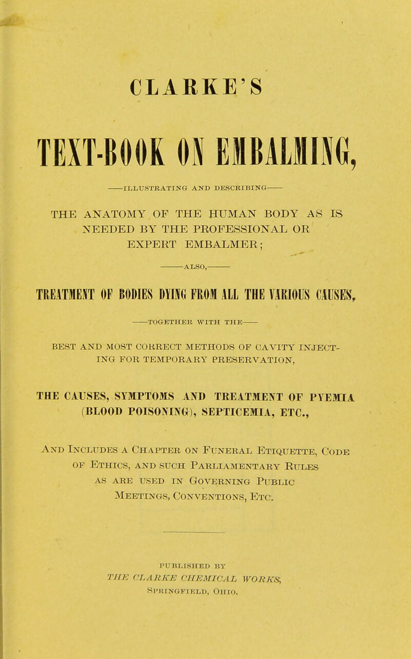 CLARKE'S TEXT-BOOK 01 EMBALMING, ILLUSTRATING AND DESCRIBING: THE ANATOMY OF THE HUMAN BODY AS IS NEEDED BY THE PROFESSIONAL OR EXPERT EMBALMER; ALSO, TREATMENT OF BODIES DYING FROM ALL THE VARIOUS CAUSES, TOGETHER WITH THE BEST AND MOST CORRECT METHODS OF CAVITY INJECT- ING FOR TEMPORARY PRESERVATION, THE CAUSES, SYMPTOMS AND TREATMENT OF PYEMIA (BLOOD POISONING), SEPTICEMIA, ETC., And Includes a Chapter on Funeral Etiquette, Code of Ethics, and such Parliamentary Rules as are used in Governing Public Meetings, Conventions, Etc. PUBLISHED BY THE CLARKE CHEMICAL WORKS, Springfield, Ohio.