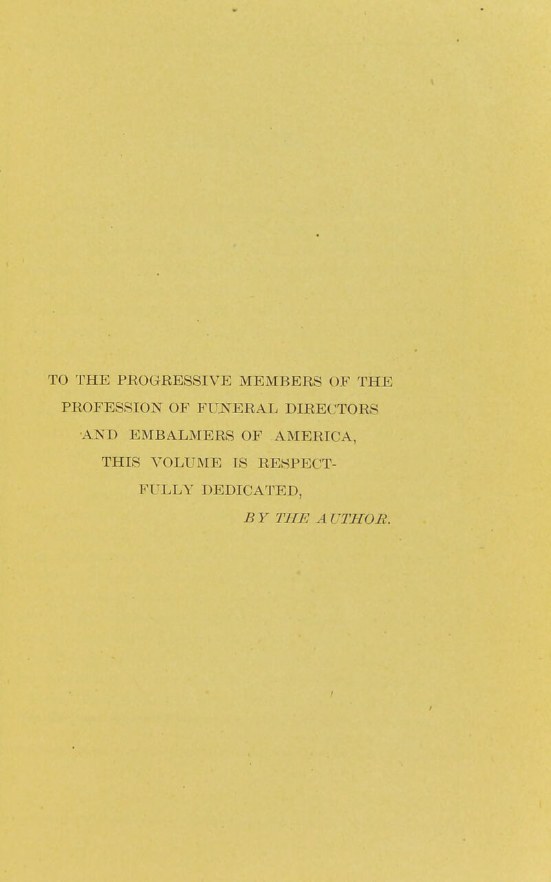 TO THE PROGRESSIVE MEMBERS OF THE PROFESSION OF FUNERAL DIRECTORS AND EMBALMERS OF AMERICA, THIS VOLUME IS RESPECT- FULLY DEDICATED, B Y THE A UTHOR.